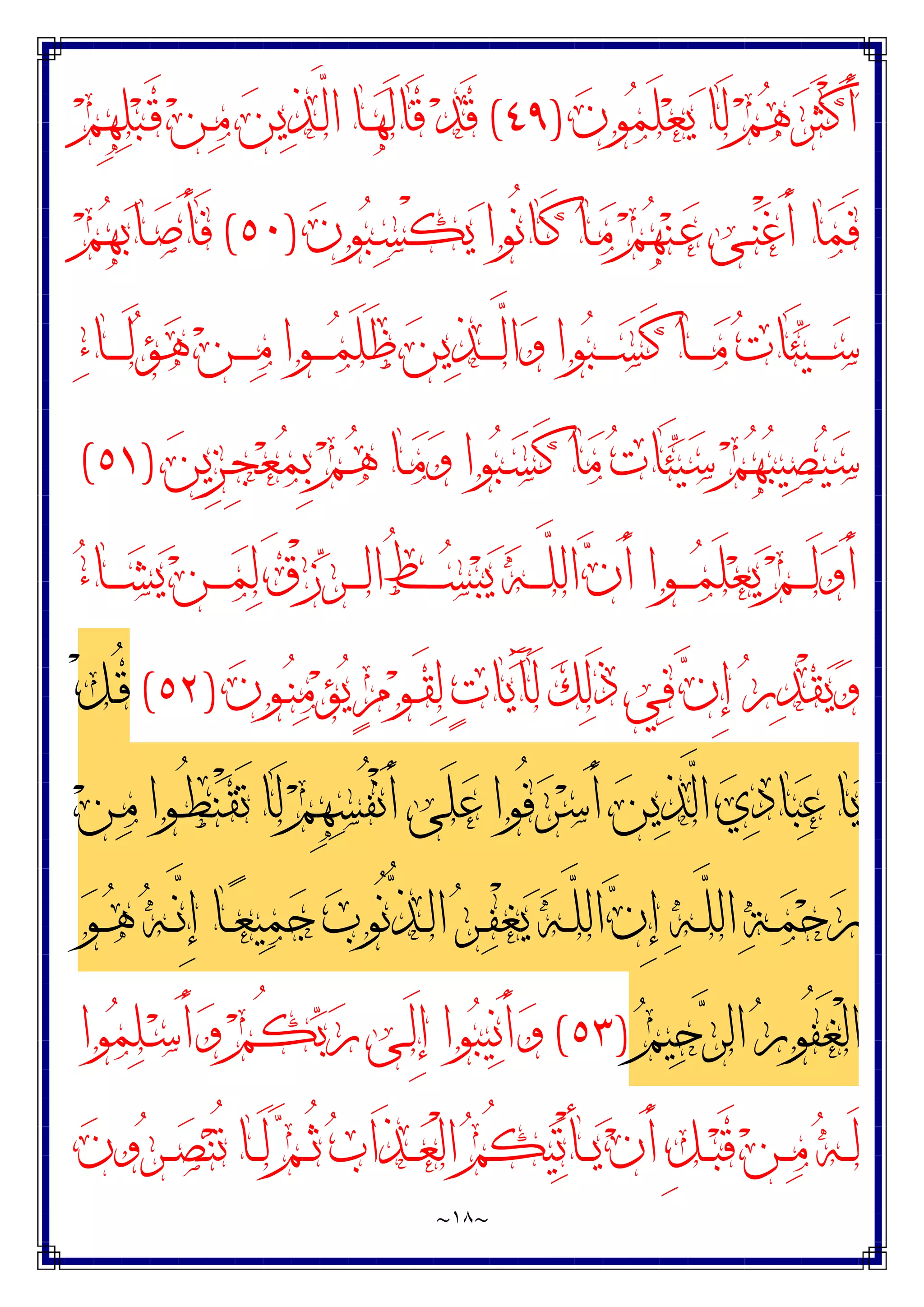 ~
١٨
~
‫ﻥ‬‫ﻮ‬‫ﻤ‬َ‫ﻠ‬‫ﻌ‬‫ﻳ‬ ‫َﺎ‬‫ﻟ‬ ‫ﻢ‬‫ﻫ‬‫ﺮ‬َ‫ﺜ‬ْ‫ﻛ‬َ‫ﺃ‬
)
٤٩
(
‫ﻢ‬ِ‫ﻬ‬‫ﻠ‬‫ﺒ‬‫ـ‬َ‫ﻗ‬ ‫ﻦ‬‫ـ‬‫ﻣ‬ ‫ﻦ‬‫ﻳ‬‫ﺬ‬‫ـ‬‫ﱠ‬
‫ﻟ‬‫ﺍ‬ ‫ـﺎ‬‫ﻬ‬َ‫ﻟ‬‫َﺎ‬‫ﻗ‬ ‫ﺪ‬َ‫ﻗ‬
‫ﻥ‬‫ﻮ‬‫ﺒ‬‫ـ‬‫ﺴ‬ْ‫ﻜ‬‫ﻳ‬ ‫ُﻮﺍ‬‫ﻧ‬‫ـﺎ‬َ‫ﻛ‬ ‫ـﺎ‬‫ﻣ‬ ‫ﻢ‬‫ﻬ‬‫ﻨ‬‫ـ‬‫ﻋ‬ ‫ـﻰ‬‫ﻨ‬ْ‫ﻏ‬َ‫ﺃ‬ ‫ﺎ‬‫ﻤ‬َ‫ﻓ‬
)
٥٠
(
‫ﻢ‬‫ﻬ‬‫ﺑ‬‫ـﺎ‬‫ﺻ‬َ‫ﺄ‬َ‫ﻓ‬
‫ﺍ‬‫ﻭ‬ ‫ﻮﺍ‬‫ﺒ‬‫ـ‬‫ـ‬‫ـ‬‫ـ‬‫ـ‬‫ﺴ‬َ‫ﻛ‬ ‫ـﺎ‬‫ـ‬‫ـ‬‫ـ‬‫ـ‬‫ﻣ‬ ‫ﺕ‬‫َﺎ‬‫ﺌ‬‫ﻴ‬‫ـ‬‫ـ‬‫ـ‬‫ـ‬‫ـ‬‫ﺳ‬
‫ﺀ‬‫ـﺎ‬‫ـ‬‫ـ‬‫ـ‬‫ـ‬َ‫ﻟ‬‫ﺆ‬‫ﻫ‬ ‫ﻦ‬‫ـ‬‫ـ‬‫ـ‬‫ـ‬‫ـ‬‫ﻣ‬ ‫ـﻮﺍ‬‫ـ‬‫ـ‬‫ـ‬‫ـ‬‫ﻤ‬َ‫ﻠ‬َ‫ﻇ‬ ‫ﻦ‬‫ﻳ‬‫ﺬ‬‫ـ‬‫ـ‬‫ـ‬‫ـ‬‫ـ‬‫ﱠ‬
‫ﻟ‬
‫ﻦ‬‫ِﻳ‬‫ﺰ‬‫ـ‬ِ‫ﺠ‬‫ﻌ‬‫ﻤ‬ِ‫ﺑ‬ ‫ﻢ‬‫ـ‬‫ﻫ‬ ‫ـﺎ‬‫ﻣ‬‫ﻭ‬ ‫ﻮﺍ‬‫ﺒ‬‫ـ‬‫ﺴ‬َ‫ﻛ‬ ‫ﺎ‬‫ﻣ‬ ‫ﺕ‬‫َﺎ‬‫ﺌ‬‫ﻴ‬‫ﺳ‬ ‫ﻢ‬‫ﻬ‬‫ﺒ‬‫ﻴ‬‫ﺼ‬‫ﻴ‬‫ﺳ‬
)
٥١
(
‫ﺀ‬‫ـﺎ‬‫ـ‬‫ـ‬‫ـ‬‫ﺸ‬‫ﻳ‬ ‫ﻦ‬‫ـ‬‫ـ‬‫ـ‬‫ـ‬‫ﻤ‬‫ﻟ‬ َ‫ﻕ‬ْ‫ﺯ‬‫ﺮ‬‫ـ‬‫ـ‬‫ـ‬‫ـ‬‫ﻟ‬‫ﺍ‬ ُ‫ﻂ‬‫ـ‬‫ـ‬‫ـ‬‫ـ‬‫ﺴ‬‫ﺒ‬‫ﻳ‬ ‫ﻪ‬‫ـ‬‫ـ‬‫ـ‬‫ـ‬‫ﱠ‬
‫ﻠ‬‫ﺍﻟ‬ ‫ﻥ‬َ‫ﺃ‬ ‫ـﻮﺍ‬‫ـ‬‫ـ‬‫ـ‬‫ﻤ‬َ‫ﻠ‬‫ﻌ‬‫ﻳ‬ ‫ﻢ‬‫ـ‬‫ـ‬‫ـ‬‫ـ‬َ‫ﻟ‬‫ﻭ‬َ‫ﺃ‬
‫ﻥ‬‫ـﻮ‬‫ﻨ‬‫ﻣ‬‫ﺆ‬‫ﻳ‬ ٍ‫ﻡ‬‫ﻮ‬‫ـ‬َ‫ﻘ‬‫ﻟ‬ ‫ﺕ‬‫ﺎ‬‫ﻳ‬َ‫ﺂ‬َ‫ﻟ‬ ‫ﻚ‬‫ﻟ‬َ‫ﺫ‬ ‫ﻲ‬‫ﻓ‬ ‫ﻥ‬ِ‫ﺇ‬ ‫ﺭ‬‫ﺪ‬ْ‫ﻘ‬‫ﻳ‬‫ﻭ‬
)
٥٢
(
ْ‫ﻞ‬‫ـ‬ُ‫ﻗ‬
‫ﱠ‬
‫ﻟ‬‫ﺍ‬ ‫ﻱ‬‫ﺩ‬‫ﺎ‬‫ﺒ‬‫ﻋ‬ ‫ﺎ‬‫ﻳ‬
‫ﻦ‬‫ـ‬‫ﻣ‬ ‫ـﻮﺍ‬ُ‫ﻄ‬‫ﻨ‬ْ‫ﻘ‬َ‫ﺗ‬ ‫َﺎ‬‫ﻟ‬ ‫ﻢ‬ِ‫ﻬ‬‫ﺴ‬ُ‫ﻔ‬ْ‫ﻧ‬َ‫ﺃ‬ ‫َﻰ‬‫ﻠ‬‫ﻋ‬ ‫ُﻮﺍ‬‫ﻓ‬‫ﺮ‬‫ﺳ‬َ‫ﺃ‬ ‫ﻦ‬‫ﻳ‬‫ﺬ‬
‫ﻮ‬‫ـ‬‫ـ‬‫ﻫ‬ ‫ﻪ‬‫ـ‬‫ـ‬‫ﱠ‬
‫ﻧ‬ِ‫ﺇ‬ ‫ـﺎ‬‫ـ‬‫ﻌ‬‫ﻴ‬‫ﻤ‬‫ﺟ‬ ‫ﺏ‬‫ُﻮ‬‫ﻧ‬‫ﱡ‬
‫ﺬ‬‫ـ‬‫ـ‬‫ﻟ‬‫ﺍ‬ ‫ﺮ‬‫ـ‬‫ـ‬‫ﻔ‬ْ‫ﻐ‬‫ﻳ‬ ‫ﻪ‬‫ـ‬‫ـ‬‫ﱠ‬
‫ﻠ‬‫ﺍﻟ‬ ‫ﻥ‬ِ‫ﺇ‬ ‫ﻪ‬‫ـ‬‫ـ‬‫ﱠ‬
‫ﻠ‬‫ﺍﻟ‬ ‫ﺔ‬‫ـ‬‫ـ‬‫ﻤ‬‫ﺣ‬‫ﺭ‬
‫ﻢ‬‫ﻴ‬‫ﺣ‬‫ﺮ‬‫ﺍﻟ‬ ‫ﺭ‬‫ُﻮ‬‫ﻔ‬َ‫ﻐ‬ْ‫ﻟ‬‫ﺍ‬
)
٥٣
(
‫ﻮﺍ‬‫ﻤ‬‫ﻠ‬‫ـ‬‫ﺳ‬َ‫ﺃ‬‫ﻭ‬ ‫ﻢ‬‫ـ‬ُ‫ﻜ‬‫ﺑ‬‫ﺭ‬ ‫ـﻰ‬َ‫ﻟ‬ِ‫ﺇ‬ ‫ﻮﺍ‬‫ﺒ‬‫ﻴ‬‫ﻧ‬َ‫ﺃ‬‫ﻭ‬
‫ـﺎ‬‫ـ‬َ‫ﻟ‬ ‫ﻢ‬‫ـ‬‫ـ‬ُ‫ﺛ‬ ‫ﺏ‬‫َﺍ‬‫ﺬ‬‫ـ‬‫ـ‬‫ﻌ‬ْ‫ﻟ‬‫ﺍ‬ ‫ﻢ‬ُ‫ﻜ‬‫ﻴ‬‫ﺗ‬ْ‫ﺄ‬‫ـ‬‫ـ‬‫ـ‬‫ﻳ‬ ‫ﻥ‬َ‫ﺃ‬ ِ‫ﻞ‬‫ـ‬‫ـ‬‫ﺒ‬َ‫ﻗ‬ ‫ﻦ‬‫ـ‬‫ـ‬‫ﻣ‬ ‫ﻪ‬‫ـ‬‫ـ‬َ‫ﻟ‬
‫ﻥ‬‫ﻭ‬‫ﺮ‬‫ـ‬‫ـ‬‫ـ‬‫ﺼ‬‫ﻨ‬ُ‫ﺗ‬
 
