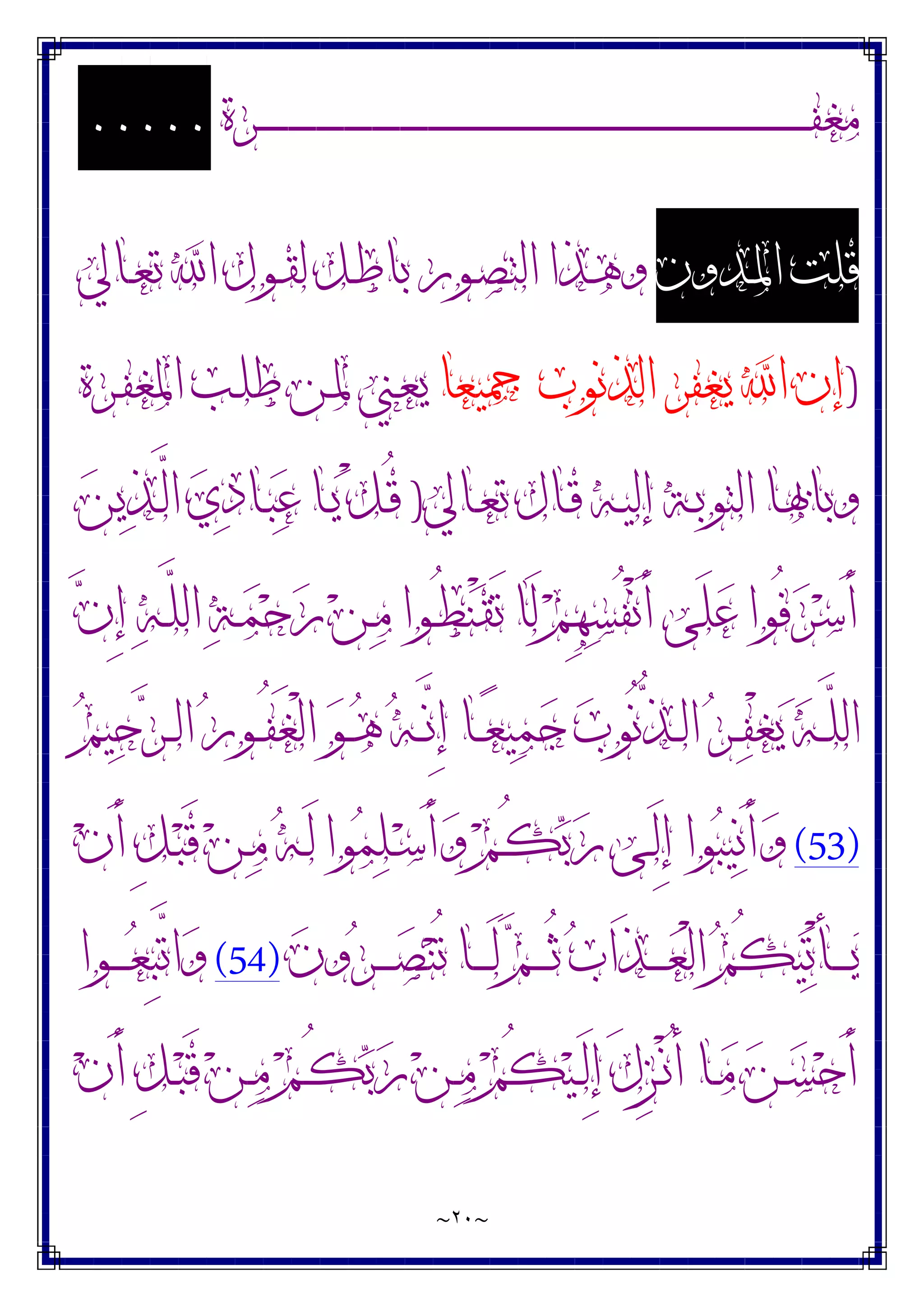 ~
٢٠
~
‫ـﺮﺓ‬‫ـ‬‫ـ‬‫ـ‬‫ـ‬‫ـ‬‫ـ‬‫ـ‬‫ـ‬‫ـ‬‫ـ‬‫ـ‬‫ـ‬‫ـ‬‫ـ‬‫ـ‬‫ـ‬‫ـ‬‫ـ‬‫ـ‬‫ـ‬‫ـ‬‫ـ‬‫ـ‬‫ـ‬‫ـ‬‫ـ‬‫ـ‬‫ـ‬‫ـ‬‫ـ‬‫ـ‬‫ـ‬‫ـ‬‫ـ‬‫ـ‬‫ـ‬‫ـ‬‫ـ‬‫ـ‬‫ـ‬‫ـ‬‫ـ‬‫ـ‬‫ـ‬‫ـ‬‫ـ‬‫ـ‬‫ـ‬‫ـ‬‫ـ‬‫ـ‬‫ـ‬‫ـ‬‫ـ‬‫ـ‬‫ـ‬‫ـ‬‫ـ‬‫ـ‬‫ـ‬‫ـ‬‫ـ‬‫ـ‬‫ـ‬‫ـ‬‫ـ‬‫ـ‬‫ـ‬‫ـ‬‫ـ‬‫ـ‬‫ـ‬‫ـ‬‫ـ‬‫ـ‬‫ـ‬‫ـ‬‫ـ‬‫ـ‬‫ـ‬‫ـ‬‫ـ‬‫ـ‬‫ـ‬‫ـ‬‫ـ‬‫ـ‬‫ـ‬‫ـ‬‫ـ‬‫ـ‬‫ـ‬‫ـ‬‫ـ‬‫ـ‬‫ـ‬‫ـ‬‫ـ‬‫ـ‬‫ـ‬‫ـ‬‫ـ‬‫ـ‬‫ـ‬‫ـ‬‫ـ‬‫ـ‬‫ـ‬‫ـ‬‫ـ‬‫ـ‬‫ـ‬‫ـ‬‫ـ‬‫ـ‬‫ـ‬‫ـ‬‫ـ‬‫ﻔ‬‫ﻣﻐ‬
.....
‫ـﺪﻭﻥ‬‫ﳌ‬‫ﺍ‬ ‫ﻗﻠﺖ‬
‫ـﺎﱄ‬‫ﻌ‬‫ﺗ‬ ‫ﺍ‬ ‫ـﻮﻝ‬‫ﻘ‬‫ﻟ‬ ‫ـﻞ‬‫ﻃ‬‫ﺑﺎ‬ ‫ـﻮﺭ‬‫ﺼ‬‫ﺍﻟﺘ‬ ‫ـﺬﺍ‬‫ﻫ‬‫ﻭ‬
)
‫ﲨﻴﻌﺎ‬ ‫ﺍﻟﺬﻧﻮﺏ‬ ‫ﻳﻐﻔﺮ‬ ‫ﺍ‬ ‫ﺇﻥ‬
‫ـﺮﺓ‬‫ﻔ‬‫ﺍﳌﻐ‬ ‫ـﺐ‬‫ﻠ‬‫ﻃ‬ ‫ـﻦ‬‫ﳌ‬ ‫ـﲏ‬‫ﻌ‬‫ﻳ‬
‫ـﺎﱄ‬‫ـ‬‫ﻌ‬‫ﺗ‬ ‫ـﺎﻝ‬‫ـ‬‫ﻗ‬ ‫ـﻪ‬‫ـ‬‫ﻴ‬‫ﺇﻟ‬ ‫ـﺔ‬‫ـ‬‫ﺑ‬‫ﺍﻟﺘﻮ‬ ‫ـﺎ‬‫ـ‬‫ﲠ‬‫ﻭﺑﺎ‬
)
‫ﻦ‬‫ﻳ‬‫ﺬ‬‫ـ‬‫ـ‬‫ﱠ‬
‫ﻟ‬‫ﺍ‬ ‫ﻱ‬‫ﺩ‬‫ـﺎ‬‫ـ‬‫ﺒ‬‫ﻋ‬ ‫ـﺎ‬‫ـ‬‫ﻳ‬ ْ‫ﻞ‬‫ـ‬‫ـ‬ُ‫ﻗ‬
‫ﻥ‬ِ‫ﺇ‬ ‫ﻪ‬‫ـ‬‫ﱠ‬
‫ﻠ‬‫ﺍﻟ‬ ‫ﺔ‬‫ـ‬‫ﻤ‬‫ﺣ‬‫ﺭ‬ ‫ﻦ‬‫ـ‬‫ﻣ‬ ‫ـﻮﺍ‬ُ‫ﻄ‬‫ﻨ‬ْ‫ﻘ‬َ‫ﺗ‬ ‫َﺎ‬‫ﻟ‬ ‫ﻢ‬ِ‫ﻬ‬‫ﺴ‬ُ‫ﻔ‬ْ‫ﻧ‬َ‫ﺃ‬ ‫َﻰ‬‫ﻠ‬‫ﻋ‬ ‫ُﻮﺍ‬‫ﻓ‬‫ﺮ‬‫ﺳ‬َ‫ﺃ‬
‫ـ‬‫ـ‬‫ﱠ‬
‫ﻧ‬ِ‫ﺇ‬ ‫ـﺎ‬‫ـ‬‫ﻌ‬‫ﻴ‬‫ﻤ‬‫ﺟ‬ ‫ﺏ‬‫ُﻮ‬‫ﻧ‬‫ﱡ‬
‫ﺬ‬‫ـ‬‫ـ‬‫ﻟ‬‫ﺍ‬ ‫ﺮ‬‫ـ‬‫ـ‬‫ﻔ‬ْ‫ﻐ‬‫ﻳ‬ ‫ﻪ‬‫ـ‬‫ـ‬‫ﱠ‬
‫ﻠ‬‫ﺍﻟ‬
‫ﻢ‬‫ﻴ‬‫ﺣ‬‫ﺮ‬‫ـ‬‫ـ‬‫ﻟ‬‫ﺍ‬ ‫ﺭ‬‫ـﻮ‬‫ـ‬ُ‫ﻔ‬َ‫ﻐ‬ْ‫ﻟ‬‫ﺍ‬ ‫ﻮ‬‫ـ‬‫ـ‬‫ﻫ‬ ‫ﻪ‬
(53)
‫ﻥ‬َ‫ﺃ‬ ِ‫ﻞ‬‫ـ‬‫ﺒ‬َ‫ﻗ‬ ‫ﻦ‬‫ـ‬‫ﻣ‬ ‫ﻪ‬‫ـ‬َ‫ﻟ‬ ‫ﻮﺍ‬‫ﻤ‬‫ﻠ‬‫ـ‬‫ﺳ‬َ‫ﺃ‬‫ﻭ‬ ‫ﻢ‬‫ـ‬ُ‫ﻜ‬‫ﺑ‬‫ﺭ‬ ‫ـﻰ‬َ‫ﻟ‬ِ‫ﺇ‬ ‫ﻮﺍ‬‫ﺒ‬‫ﻴ‬‫ﻧ‬َ‫ﺃ‬‫ﻭ‬
‫ﻥ‬‫ﻭ‬‫ﺮ‬‫ـ‬‫ـ‬‫ـ‬‫ـ‬‫ـ‬‫ﺼ‬‫ﻨ‬ُ‫ﺗ‬ ‫ـﺎ‬‫ـ‬‫ـ‬‫ـ‬‫ـ‬َ‫ﻟ‬ ‫ﻢ‬‫ـ‬‫ـ‬‫ـ‬‫ـ‬‫ـ‬ُ‫ﺛ‬ ‫ﺏ‬‫َﺍ‬‫ﺬ‬‫ـ‬‫ـ‬‫ـ‬‫ـ‬‫ـ‬‫ﻌ‬ْ‫ﻟ‬‫ﺍ‬ ‫ﻢ‬ُ‫ﻜ‬‫ﻴ‬‫ﺗ‬ْ‫ﺄ‬‫ـ‬‫ـ‬‫ـ‬‫ـ‬‫ـ‬‫ﻳ‬
(54)
‫ـﻮﺍ‬‫ـ‬‫ـ‬‫ـ‬‫ـ‬‫ﻌ‬ِ‫ﺒ‬‫ﱠ‬
‫ﺗ‬‫ﺍ‬‫ﻭ‬
‫ﻦ‬‫ـ‬‫ـ‬‫ﺴ‬‫ﺣ‬َ‫ﺃ‬
‫ﻥ‬َ‫ﺃ‬ ِ‫ﻞ‬‫ـ‬‫ـ‬‫ﺒ‬َ‫ﻗ‬ ‫ﻦ‬‫ـ‬‫ـ‬‫ﻣ‬ ‫ﻢ‬‫ـ‬‫ـ‬ُ‫ﻜ‬‫ﺑ‬‫ﺭ‬ ‫ﻦ‬‫ـ‬‫ـ‬‫ﻣ‬ ‫ﻢ‬ُ‫ﻜ‬‫ﻴ‬‫ـ‬‫ـ‬َ‫ﻟ‬ِ‫ﺇ‬ َ‫ﻝ‬ِ‫ﺰ‬‫ـ‬‫ـ‬ْ‫ﻧ‬ُ‫ﺃ‬ ‫ـﺎ‬‫ـ‬‫ﻣ‬
 
