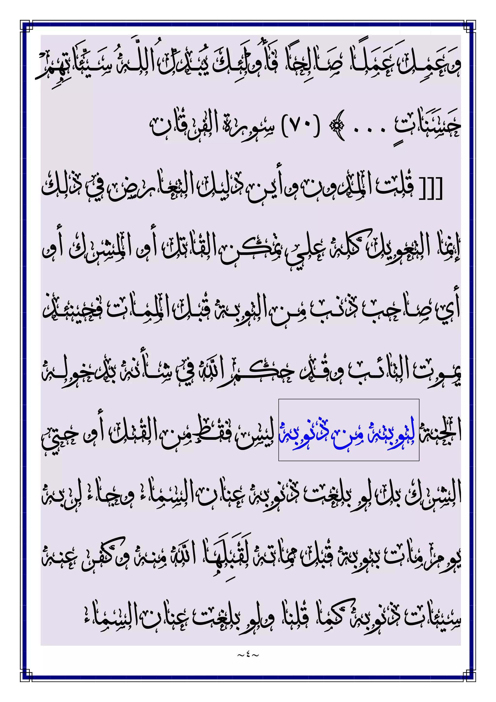 ~
٤
~
‫ﻢ‬ِ‫ﻬ‬‫ﺗ‬‫َﺎ‬‫ﺌ‬‫ﻴ‬‫ـ‬‫ـ‬‫ـ‬‫ﺳ‬ ‫ﻪ‬‫ـ‬‫ـ‬‫ـ‬‫ﱠ‬
‫ﻠ‬‫ﺍﻟ‬ ُ‫ﻝ‬‫ﺪ‬‫ـ‬‫ـ‬‫ـ‬‫ﺒ‬‫ﻳ‬ ‫ﻚ‬‫ـ‬‫ـ‬‫ـ‬‫ﺌ‬َ‫ﻟ‬‫ﻭ‬ُ‫ﺄ‬َ‫ﻓ‬ ‫ﺎ‬‫ﺤ‬‫ﻟ‬‫ـﺎ‬‫ـ‬‫ـ‬‫ﺻ‬ ‫ـﺎ‬‫ـ‬‫ـ‬ً‫ﻠ‬‫ﻤ‬‫ﻋ‬ َ‫ﻞ‬‫ـ‬‫ـ‬‫ـ‬‫ﻤ‬‫ﻋ‬‫ﻭ‬
‫ﺕ‬‫ﺎ‬‫ﻨ‬‫ﺴ‬‫ﺣ‬
...
{
)
٧٠
(
‫ﺍﻟﻔﺮﻗﺎﻥ‬ ‫ﺳﻮﺭﺓ‬
]]]
‫ـﻚ‬‫ﻟ‬‫ﺫ‬ ‫ﰲ‬ ‫ـﺎﺭﺽ‬‫ﻌ‬‫ﺍﻟﺘ‬ ‫ـﻞ‬‫ﻴ‬‫ﺩﻟ‬ ‫ـﻦ‬‫ﻳ‬‫ﻭﺃ‬ ‫ـﺪﻭﻥ‬‫ﳌ‬‫ﺍ‬ ‫ﻗﻠﺖ‬
‫ﺃ‬ ‫ﺍﳌﺸﺮﻙ‬ ‫ﺃﻭ‬ ‫ﺍﻟﻘﺎﺗﻞ‬ ‫ﲤﻜﻦ‬ ‫ﻋﻠﻲ‬ ‫ﻛﻠﻪ‬ ‫ﺍﻟﺘﻌﻮﻳﻞ‬ ‫ﺇﳕﺎ‬
‫ﻭ‬
‫ـﺬ‬‫ـ‬‫ﺌ‬‫ﻓﺤﻴﻨ‬ ‫ـﺎﺕ‬‫ـ‬‫ﻤ‬‫ﺍﳌ‬ ‫ـﻞ‬‫ـ‬‫ﺒ‬‫ﻗ‬ ‫ـﺔ‬‫ـ‬‫ﺑ‬‫ﺍﻟﺘﻮ‬ ‫ـﻦ‬‫ـ‬‫ﻣ‬ ‫ـﺐ‬‫ـ‬‫ﻧ‬‫ﺫ‬ ‫ـﺎﺣﺐ‬‫ـ‬‫ﺻ‬ ‫ﺃﻱ‬
‫ـﻪ‬‫ـ‬‫ـ‬‫ﻟ‬‫ﺑﺪﺧﻮ‬ ‫ـﺄﻧﻪ‬‫ـ‬‫ـ‬‫ﺷ‬ ‫ﰲ‬ ‫ﺍ‬ ‫ـﻢ‬‫ـ‬‫ـ‬‫ﻜ‬‫ﺣ‬ ‫ـﺪ‬‫ـ‬‫ـ‬‫ﻗ‬‫ﻭ‬ ‫ـﺐ‬‫ـ‬‫ـ‬‫ﺋ‬‫ﺍﻟﺘﺎ‬ ‫ـﻮﺕ‬‫ـ‬‫ـ‬‫ﳝ‬
‫ﺍﳉﻨﺔ‬
‫ﻟﺘﻮﺑﺘﻪ‬
‫ﻣﻦ‬
‫ﺫﻧﻮﺑﻪ‬
‫ـﱵ‬‫ﺣ‬ ‫ﺃﻭ‬ ‫ـﻞ‬‫ﺘ‬‫ﺍﻟﻘ‬ ‫ﻣﻦ‬ ‫ﻓﻘﻂ‬ ‫ﻟﻴﺲ‬
‫ـﻪ‬‫ﺑ‬‫ﻟﺮ‬ ‫ـﺎﺀ‬‫ﺟ‬‫ﻭ‬ ‫ﺍﻟﺴﻤﺎﺀ‬ ‫ﻋﻨﺎﻥ‬ ‫ﺫﻧﻮﺑﻪ‬ ‫ﺑﻠﻐﺖ‬ ‫ﻟﻮ‬ ‫ﺑﻞ‬ ‫ﺍﻟﺸﺮﻙ‬
‫ـﻪ‬‫ﻨ‬‫ﻋ‬ ‫ـﺮ‬‫ﻔ‬‫ﻭﻛ‬ ‫ـﻪ‬‫ﻨ‬‫ﻣ‬ ‫ﺍ‬ ‫ـﺎ‬‫ﻬ‬َ‫ﻠ‬ِ‫ﺒ‬َ‫ﻘ‬َ‫ﻟ‬ ‫ـﻪ‬‫ﺗ‬‫ﳑﺎ‬ ‫ﻗﺒﻞ‬ ‫ﺑﺘﻮﺑﺔ‬ ‫ﻣﺎﺕ‬ ‫ﻳﻮﻡ‬
‫ﺑﻠﻐﺖ‬ ‫ﻭﻟﻮ‬ ‫ﻗﻠﻨﺎ‬ ‫ﻛﻤﺎ‬ ‫ﺫﻧﻮﺑﻪ‬ ‫ﺳﻴﺌﺎﺕ‬
‫ﺍﻟﺴﻤﺎﺀ‬ ‫ﻋﻨﺎﻥ‬
 
