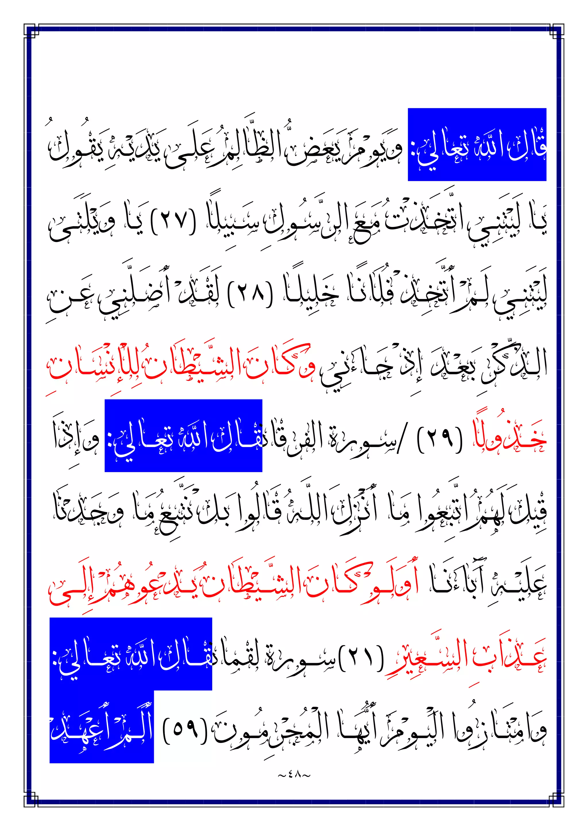 ~
٤٨
~
‫ﺗﻌﺎﱄ‬ ‫ﺍ‬ ‫ﻗﺎﻝ‬
:
ُ‫ﻝ‬‫ـﻮ‬ُ‫ﻘ‬‫ﻳ‬ ‫ﻪ‬‫ـ‬‫ﻳ‬‫ﺪ‬‫ﻳ‬ ‫ـﻰ‬َ‫ﻠ‬‫ﻋ‬ ‫ﻢ‬‫ﻟ‬‫ﱠﺎ‬
‫ﻈ‬‫ﺍﻟ‬ ‫ﺾ‬‫ﻌ‬‫ﻳ‬ ‫ﻡ‬‫ﻮ‬‫ﻳ‬‫ﻭ‬
‫ًﺎ‬‫ﻠ‬‫ِﻴ‬‫ﺒ‬‫ـ‬‫ـ‬‫ﺳ‬ ِ‫ﻝ‬‫ـﻮ‬‫ـ‬‫ﺳ‬‫ﺮ‬‫ﺍﻟ‬ ‫ﻊ‬‫ـ‬‫ـ‬‫ﻣ‬ ‫ﺕ‬ْ‫ﺬ‬‫ـ‬‫ـ‬َ‫ﺨ‬‫ﱠ‬
‫ﺗ‬‫ﺍ‬ ‫ـﻲ‬‫ـ‬‫ﻨ‬َ‫ﺘ‬‫ﻴ‬َ‫ﻟ‬ ‫ـﺎ‬‫ـ‬‫ﻳ‬
)
٢٧
(
‫ـﻰ‬‫ـ‬َ‫ﺘ‬َ‫ﻠ‬‫ﻳ‬‫ﻭ‬ ‫ـﺎ‬‫ـ‬‫ﻳ‬
‫ـﺎ‬‫ـ‬ً‫ﻠ‬‫ﻴ‬‫ﻠ‬‫ﺧ‬ ‫ـﺎ‬‫ـ‬ً‫ﻧ‬‫َﺎ‬‫ﻠ‬ُ‫ﻓ‬ ْ‫ﺬ‬‫ـ‬‫ـ‬‫ﺨ‬‫ﱠ‬
‫ﺗ‬َ‫ﺃ‬ ‫ﻢ‬‫ـ‬‫ـ‬َ‫ﻟ‬ ‫ـﻲ‬‫ـ‬‫ﻨ‬َ‫ﺘ‬‫ﻴ‬َ‫ﻟ‬
)
٢٨
(
ِ‫ﻦ‬‫ـ‬‫ـ‬‫ﻋ‬ ‫ﻲ‬‫ﻨ‬‫ﱠ‬
‫ﻠ‬‫ـ‬‫ـ‬َ‫ﺿ‬َ‫ﺃ‬ ‫ﺪ‬‫ـ‬‫ـ‬َ‫ﻘ‬َ‫ﻟ‬
‫ﻲ‬‫ﻧ‬‫ﺀ‬‫ـﺎ‬‫ـ‬‫ـ‬‫ﺟ‬ ْ‫ﺫ‬ِ‫ﺇ‬ ‫ﺪ‬‫ـ‬‫ـ‬‫ـ‬‫ﻌ‬‫ﺑ‬ ِ‫ﺮ‬ْ‫ﻛ‬‫ﱢ‬
‫ﺬ‬‫ـ‬‫ـ‬‫ـ‬‫ﻟ‬‫ﺍ‬
َ‫ﻄ‬‫ﻴ‬‫ـ‬‫ـ‬‫ـ‬‫ﺸ‬‫ﺍﻟ‬ ‫ﻥ‬‫ـﺎ‬‫ـ‬‫ـ‬َ‫ﻛ‬‫ﻭ‬
ِ‫ﻥ‬‫ـﺎ‬‫ـ‬‫ـ‬‫ﺴ‬ْ‫ﻧ‬ِ‫ﺈ‬ْ‫ﻠ‬‫ﻟ‬ ‫ﻥ‬‫ﺎ‬
‫ًﺎ‬‫ﻟ‬‫ُﻭ‬‫ﺬ‬‫ـ‬‫ـ‬‫ـ‬‫ﺧ‬
)
٢٩
/ (
‫ﺍﻟﻔﺮﻗﺎﻧ‬ ‫ـﻮﺭﺓ‬‫ـ‬‫ـ‬‫ﺳ‬
‫ـﺎﱄ‬‫ـ‬‫ـ‬‫ﻌ‬‫ﺗ‬ ‫ﺍ‬ ‫ـﺎﻝ‬‫ـ‬‫ـ‬‫ﻘ‬
:
‫َﺍ‬‫ﺫ‬ِ‫ﺇ‬‫ﻭ‬
‫َﺎ‬‫ﻧ‬‫ﺪ‬‫ـ‬‫ﺟ‬‫ﻭ‬ ‫ـﺎ‬‫ﻣ‬ ‫ﻊ‬‫ـ‬ِ‫ﺒ‬‫ﱠ‬
‫ﺘ‬َ‫ﻧ‬ ْ‫ﻞ‬‫ـ‬‫ﺑ‬ ‫ُﻮﺍ‬‫ﻟ‬‫ـﺎ‬َ‫ﻗ‬ ‫ﻪ‬‫ـ‬‫ﱠ‬
‫ﻠ‬‫ﺍﻟ‬ َ‫ﻝ‬‫ﺰ‬‫ـ‬ْ‫ﻧ‬َ‫ﺃ‬ ‫ـﺎ‬‫ﻣ‬ ‫ﻮﺍ‬‫ﻌ‬ِ‫ﺒ‬‫ﱠ‬
‫ﺗ‬‫ﺍ‬ ‫ﻢ‬‫ﻬ‬َ‫ﻟ‬ َ‫ﻞ‬‫ﻴ‬‫ﻗ‬
‫ـﺎ‬‫ـ‬‫ـ‬‫ـ‬َ‫ﻧ‬‫ﺀ‬‫ﺎ‬‫ﺑ‬َ‫ﺁ‬ ‫ﻪ‬‫ـ‬‫ـ‬‫ـ‬‫ـ‬‫ﻴ‬َ‫ﻠ‬‫ﻋ‬
‫ـﻰ‬‫ـ‬‫ـ‬‫ـ‬َ‫ﻟ‬ِ‫ﺇ‬ ‫ﻢ‬‫ﻫ‬‫ﻮ‬‫ﻋ‬‫ﺪ‬‫ـ‬‫ـ‬‫ـ‬‫ـ‬‫ﻳ‬ ‫ﻥ‬‫َﺎ‬‫ﻄ‬‫ﻴ‬‫ـ‬‫ـ‬‫ـ‬‫ـ‬‫ﺸ‬‫ﺍﻟ‬ ‫ﻥ‬‫ـﺎ‬‫ـ‬‫ـ‬‫ـ‬َ‫ﻛ‬ ‫ﻮ‬‫ـ‬‫ـ‬‫ـ‬‫ـ‬َ‫ﻟ‬‫ﻭ‬َ‫ﺃ‬
‫ﲑ‬‫ﻌ‬‫ـ‬‫ـ‬‫ـ‬‫ـ‬‫ﺴ‬‫ﺍﻟ‬ ِ‫ﺏ‬‫َﺍ‬‫ﺬ‬‫ـ‬‫ـ‬‫ـ‬‫ـ‬‫ﻋ‬
)
٢١
(
‫ﻟﻘﻤﺎﻧ‬ ‫ـﻮﺭﺓ‬‫ـ‬‫ـ‬‫ـ‬‫ﺳ‬
‫ـﺎﻝ‬‫ـ‬‫ـ‬‫ـ‬‫ﻘ‬
‫ـﺎﱄ‬‫ـ‬‫ـ‬‫ـ‬‫ﻌ‬‫ﺗ‬ ‫ﺍ‬
:
‫ﻥ‬‫ـﻮ‬‫ـ‬‫ـ‬‫ﻣ‬ِ‫ﺮ‬‫ﺠ‬‫ﻤ‬ْ‫ﻟ‬‫ﺍ‬ ‫ـﺎ‬‫ـ‬‫ـ‬‫ﻬ‬‫ﻳ‬َ‫ﺃ‬ ‫ﻡ‬‫ﻮ‬‫ـ‬‫ـ‬‫ـ‬‫ﻴ‬ْ‫ﻟ‬‫ﺍ‬ ‫ُﻭﺍ‬‫ﺯ‬‫ـﺎ‬‫ـ‬‫ـ‬َ‫ﺘ‬‫ﻣ‬‫ﺍ‬‫ﻭ‬
)
٥٩
(
‫ﺪ‬‫ـ‬‫ـ‬‫ـ‬‫ﻬ‬‫ﻋ‬َ‫ﺃ‬ ‫ﻢ‬‫ـ‬‫ـ‬‫ـ‬َ‫ﻟ‬َ‫ﺃ‬
 