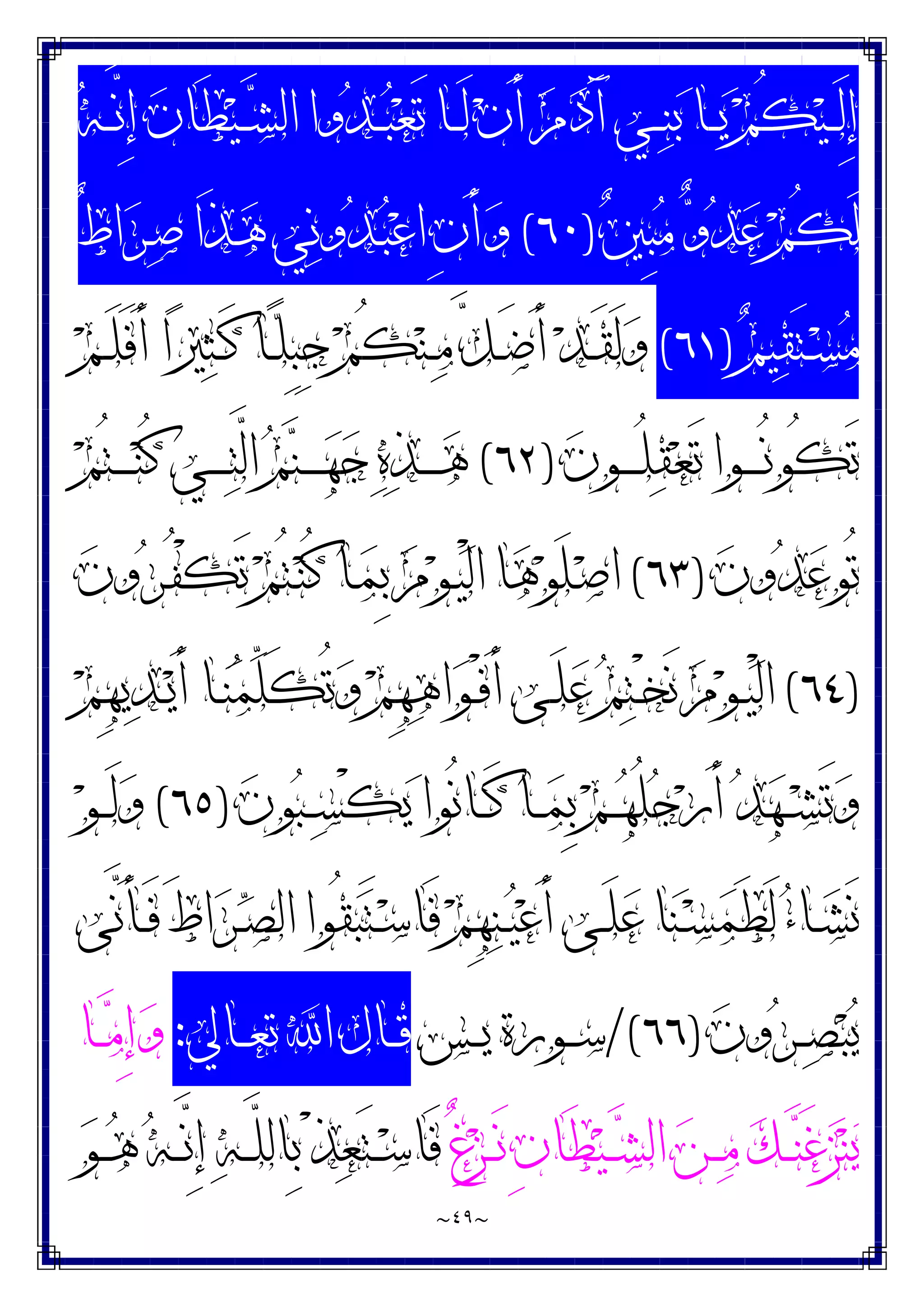 ~
٤٩
~
‫ﻪ‬‫ـ‬‫ـ‬‫ـ‬‫ﱠ‬
‫ﻧ‬ِ‫ﺇ‬ ‫ﻥ‬‫َﺎ‬‫ﻄ‬‫ﻴ‬‫ـ‬‫ـ‬‫ـ‬‫ﺸ‬‫ﺍﻟ‬ ‫ﻭﺍ‬‫ﺪ‬‫ـ‬‫ـ‬‫ـ‬‫ﺒ‬‫ﻌ‬َ‫ﺗ‬ ‫ـﺎ‬‫ـ‬‫ـ‬َ‫ﻟ‬ ‫ﻥ‬َ‫ﺃ‬ ‫ﻡ‬‫ﺩ‬َ‫ﺁ‬ ‫ـﻲ‬‫ـ‬‫ـ‬‫ﻨ‬‫ﺑ‬ ‫ـﺎ‬‫ـ‬‫ـ‬‫ﻳ‬ ‫ﻢ‬ُ‫ﻜ‬‫ﻴ‬‫ـ‬‫ـ‬‫ـ‬َ‫ﻟ‬ِ‫ﺇ‬
‫ﲔ‬ِ‫ﺒ‬‫ﻣ‬ ‫ﻭ‬‫ﺪ‬‫ﻋ‬ ‫ﻢ‬ُ‫ﻜ‬َ‫ﻟ‬
)
٦٠
(
ٌ‫ﻁ‬‫ﺍ‬‫ﺮ‬‫ـ‬‫ﺻ‬ ‫َﺍ‬‫ﺬ‬‫ـ‬‫ﻫ‬ ‫ﻲ‬‫ﻧ‬‫ﻭ‬‫ﺪ‬‫ـ‬‫ﺒ‬‫ﻋ‬‫ﺍ‬ ِ‫ﻥ‬َ‫ﺃ‬‫ﻭ‬
‫ﻢ‬‫ﻴ‬‫ﻘ‬َ‫ﺘ‬‫ـ‬‫ـ‬‫ﺴ‬‫ﻣ‬
)
٦١
(
ِ‫ﺒ‬ِ‫ﺟ‬ ‫ﻢ‬ُ‫ﻜ‬‫ﻨ‬‫ـ‬‫ـ‬‫ﻣ‬ ‫ﱠ‬
‫ﻞ‬‫ـ‬‫ـ‬َ‫ﺿ‬َ‫ﺃ‬ ‫ﺪ‬‫ـ‬‫ـ‬َ‫ﻘ‬َ‫ﻟ‬‫ﻭ‬
‫ﻢ‬‫ـ‬‫ـ‬َ‫ﻠ‬َ‫ﻓ‬َ‫ﺃ‬ ‫ﺍ‬‫ﲑ‬‫ﺜ‬‫ـ‬‫ـ‬َ‫ﻛ‬ ‫ـﺎ‬‫ـ‬‫ﻠ‬
‫ﻥ‬‫ـﻮ‬‫ـ‬‫ـ‬‫ـ‬‫ـ‬ُ‫ﻠ‬‫ﻘ‬‫ﻌ‬َ‫ﺗ‬ ‫ـﻮﺍ‬‫ـ‬‫ـ‬‫ـ‬‫ـ‬ُ‫ﻧ‬‫ُﻮ‬‫ﻜ‬َ‫ﺗ‬
)
٦٢
(
‫ﻢ‬ُ‫ﺘ‬‫ـ‬‫ـ‬‫ـ‬‫ـ‬‫ـ‬‫ﻨ‬ُ‫ﻛ‬ ‫ـﻲ‬‫ـ‬‫ـ‬‫ـ‬‫ـ‬‫ﺘ‬‫ﱠ‬
‫ﻟ‬‫ﺍ‬ ‫ﻢ‬‫ﻨ‬‫ـ‬‫ـ‬‫ـ‬‫ـ‬‫ـ‬‫ﻬ‬‫ﺟ‬ ‫ﻩ‬‫ﺬ‬‫ـ‬‫ـ‬‫ـ‬‫ـ‬‫ـ‬‫ﻫ‬
‫ﻥ‬‫ﻭ‬‫ﺪ‬‫ﻋ‬‫ُﻮ‬‫ﺗ‬
)
٦٣
(
‫ﻥ‬‫ﻭ‬‫ﺮ‬‫ـ‬ُ‫ﻔ‬ْ‫ﻜ‬َ‫ﺗ‬ ‫ﻢ‬ُ‫ﺘ‬‫ـ‬‫ﻨ‬ُ‫ﻛ‬ ‫ـﺎ‬‫ﻤ‬ِ‫ﺑ‬ ‫ﻡ‬‫ﻮ‬‫ـ‬‫ﻴ‬ْ‫ﻟ‬‫ﺍ‬ ‫ﺎ‬‫ﻫ‬‫ﻮ‬َ‫ﻠ‬‫ـ‬‫ﺻ‬‫ﺍ‬
)
٦٤
(
‫ﻢ‬ِ‫ﻬ‬‫ﻳ‬‫ﺪ‬‫ـ‬‫ـ‬‫ﻳ‬َ‫ﺃ‬ ‫ـﺎ‬‫ـ‬‫ﻨ‬‫ﻤ‬‫ﱢ‬
‫ﻠ‬َ‫ﻜ‬ُ‫ﺗ‬‫ﻭ‬ ‫ﻢ‬ِ‫ﻬ‬‫ﻫ‬‫ﺍ‬‫ﻮ‬‫ـ‬‫ـ‬ْ‫ﻓ‬َ‫ﺃ‬ ‫ـﻰ‬‫ـ‬َ‫ﻠ‬‫ﻋ‬ ‫ﻢ‬‫ﺘ‬‫ـ‬‫ـ‬ْ‫ﺨ‬َ‫ﻧ‬ ‫ﻡ‬‫ﻮ‬‫ـ‬‫ـ‬‫ﻴ‬ْ‫ﻟ‬‫ﺍ‬
‫ُﻮ‬‫ﻧ‬‫ـﺎ‬‫ـ‬‫ـ‬َ‫ﻛ‬ ‫ـﺎ‬‫ـ‬‫ـ‬‫ﻤ‬ِ‫ﺑ‬ ‫ﻢ‬‫ـ‬‫ـ‬‫ـ‬‫ﻬ‬ُ‫ﻠ‬‫ﺟ‬‫ﺭ‬َ‫ﺃ‬ ‫ﺪ‬‫ﻬ‬‫ـ‬‫ـ‬‫ـ‬‫ﺸ‬َ‫ﺗ‬‫ﻭ‬
‫ﻥ‬‫ﻮ‬‫ﺒ‬‫ـ‬‫ـ‬‫ـ‬‫ﺴ‬ْ‫ﻜ‬‫ﻳ‬ ‫ﺍ‬
)
٦٥
(
‫ﻮ‬‫ـ‬‫ـ‬‫ـ‬َ‫ﻟ‬‫ﻭ‬
‫ﱠﻰ‬
‫ﻧ‬َ‫ﺄ‬‫ـ‬‫ـ‬َ‫ﻓ‬ َ‫ﻁ‬‫ﺍ‬‫ﺮ‬‫ـ‬‫ـ‬‫ﺼ‬‫ﺍﻟ‬ ‫ُﻮﺍ‬‫ﻘ‬‫ﺒ‬َ‫ﺘ‬‫ـ‬‫ـ‬‫ﺳ‬‫َﺎ‬‫ﻓ‬ ‫ﻢ‬ِ‫ﻬ‬‫ﻨ‬‫ـ‬‫ـ‬‫ﻴ‬‫ﻋ‬َ‫ﺃ‬ ‫ـﻰ‬‫ـ‬َ‫ﻠ‬‫ﻋ‬ ‫ﺎ‬‫ﻨ‬‫ـ‬‫ـ‬‫ﺴ‬‫ﻤ‬َ‫ﻄ‬َ‫ﻟ‬ ‫ﺀ‬‫ـﺎ‬‫ـ‬‫ﺸ‬َ‫ﻧ‬
‫ﻥ‬‫ﻭ‬‫ﺮ‬‫ـ‬‫ـ‬‫ـ‬‫ﺼ‬‫ﺒ‬‫ﻳ‬
)
٦٦
/(
‫ـﺲ‬‫ـ‬‫ـ‬‫ﻳ‬ ‫ـﻮﺭﺓ‬‫ـ‬‫ـ‬‫ﺳ‬
‫ـﺎﱄ‬‫ـ‬‫ـ‬‫ﻌ‬‫ﺗ‬ ‫ﺍ‬ ‫ـﺎﻝ‬‫ـ‬‫ـ‬‫ﻗ‬
:
‫ـﺎ‬‫ـ‬‫ـ‬‫ﻣ‬ِ‫ﺇ‬‫ﻭ‬
ٌ‫ﻍ‬‫ﺰ‬‫ـ‬‫ـ‬‫ـ‬َ‫ﻧ‬ ِ‫ﻥ‬‫َﺎ‬‫ﻄ‬‫ﻴ‬‫ـ‬‫ـ‬‫ـ‬‫ﺸ‬‫ﺍﻟ‬ ‫ﻦ‬‫ـ‬‫ـ‬‫ـ‬‫ﻣ‬ ‫ﻚ‬‫ـ‬‫ـ‬‫ـ‬‫ﻨ‬َ‫ﻏ‬‫ﺰ‬‫ﻨ‬‫ﻳ‬
‫ﻮ‬‫ـ‬‫ـ‬‫ـ‬‫ﻫ‬ ‫ﻪ‬‫ـ‬‫ـ‬‫ـ‬‫ﱠ‬
‫ﻧ‬ِ‫ﺇ‬ ‫ﻪ‬‫ـ‬‫ـ‬‫ـ‬‫ﱠ‬
‫ﻠ‬‫ِﺎﻟ‬‫ﺑ‬ ْ‫ﺬ‬‫ﻌ‬َ‫ﺘ‬‫ـ‬‫ـ‬‫ـ‬‫ﺳ‬‫َﺎ‬‫ﻓ‬
 