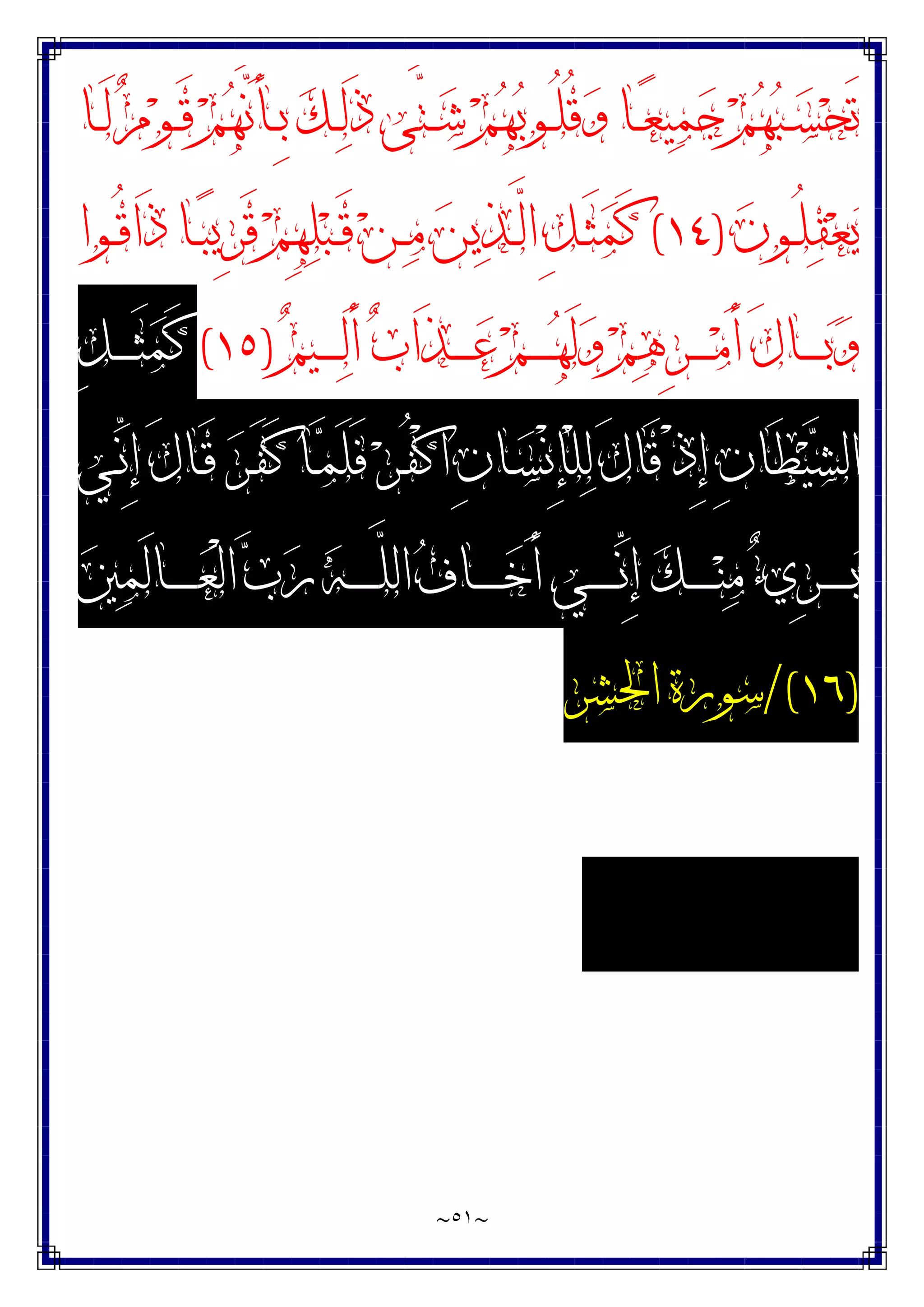 ~
٥١
~
‫ـ‬‫ـ‬‫ﺷ‬ ‫ﻢ‬‫ﻬ‬‫ﺑ‬‫ـﻮ‬‫ـ‬ُ‫ﻠ‬ُ‫ﻗ‬‫ﻭ‬ ‫ـﺎ‬‫ـ‬‫ﻌ‬‫ﻴ‬‫ﻤ‬‫ﺟ‬ ‫ﻢ‬‫ﻬ‬‫ﺒ‬‫ـ‬‫ـ‬‫ﺴ‬‫ﺤ‬َ‫ﺗ‬
‫ـﺎ‬‫ـ‬َ‫ﻟ‬ ‫ﻡ‬‫ﻮ‬‫ـ‬‫ـ‬َ‫ﻗ‬ ‫ﻢ‬‫ﻬ‬‫ﱠ‬
‫ﻧ‬َ‫ﺄ‬‫ـ‬‫ـ‬ِ‫ﺑ‬ ‫ﻚ‬‫ـ‬‫ـ‬‫ﻟ‬َ‫ﺫ‬ ‫ﱠﻰ‬
‫ﺘ‬
‫ﻥ‬‫ـﻮ‬‫ـ‬ُ‫ﻠ‬‫ﻘ‬‫ﻌ‬‫ﻳ‬
)
١٤
(
‫ـﻮﺍ‬‫ـ‬ُ‫ﻗ‬‫َﺍ‬‫ﺫ‬ ‫ـﺎ‬‫ـ‬‫ﺒ‬‫ِﻳ‬‫ﺮ‬َ‫ﻗ‬ ‫ﻢ‬ِ‫ﻬ‬‫ﻠ‬‫ﺒ‬‫ـ‬‫ـ‬َ‫ﻗ‬ ‫ﻦ‬‫ـ‬‫ـ‬‫ﻣ‬ ‫ﻦ‬‫ﻳ‬‫ﺬ‬‫ـ‬‫ـ‬‫ﱠ‬
‫ﻟ‬‫ﺍ‬ ِ‫ﻞ‬‫ـ‬‫ـ‬َ‫ﺜ‬‫ﻤ‬َ‫ﻛ‬
‫ﻢ‬‫ـﻴ‬‫ـ‬‫ـ‬‫ـ‬‫ـ‬‫ﻟ‬َ‫ﺃ‬ ‫ﺏ‬‫َﺍ‬‫ﺬ‬‫ـ‬‫ـ‬‫ـ‬‫ـ‬‫ـ‬‫ﻋ‬ ‫ﻢ‬‫ـ‬‫ـ‬‫ـ‬‫ـ‬‫ـ‬‫ﻬ‬َ‫ﻟ‬‫ﻭ‬ ‫ﻢ‬‫ﻫ‬ِ‫ﺮ‬‫ـ‬‫ـ‬‫ـ‬‫ـ‬‫ـ‬‫ﻣ‬َ‫ﺃ‬ َ‫ﻝ‬‫ـﺎ‬‫ـ‬‫ـ‬‫ـ‬‫ـ‬‫ﺑ‬‫ﻭ‬
)
١٥
(
ِ‫ﻞ‬‫ـ‬‫ـ‬‫ـ‬‫ـ‬‫ـ‬َ‫ﺜ‬‫ﻤ‬َ‫ﻛ‬
‫ـﻲ‬‫ﱢ‬
‫ﻧ‬ِ‫ﺇ‬ َ‫ﻝ‬‫ـﺎ‬َ‫ﻗ‬ ‫ﺮ‬‫ـ‬َ‫ﻔ‬َ‫ﻛ‬ ‫ـﺎ‬‫ﻤ‬َ‫ﻠ‬َ‫ﻓ‬ ‫ﺮ‬‫ـ‬ُ‫ﻔ‬ْ‫ﻛ‬‫ﺍ‬ ِ‫ﻥ‬‫ـﺎ‬‫ﺴ‬ْ‫ﻧ‬ِ‫ﺈ‬ْ‫ﻠ‬‫ﻟ‬ َ‫ﻝ‬‫َﺎ‬‫ﻗ‬ ْ‫ﺫ‬ِ‫ﺇ‬ ِ‫ﻥ‬‫َﺎ‬‫ﻄ‬‫ﻴ‬‫ﺸ‬‫ﺍﻟ‬
‫ـ‬‫ـ‬‫ـ‬‫ـ‬‫ـ‬‫ـ‬‫ـ‬‫ﱢ‬
‫ﻧ‬ِ‫ﺇ‬ ‫ﻚ‬‫ـ‬‫ـ‬‫ـ‬‫ـ‬‫ـ‬‫ـ‬‫ـ‬‫ﻨ‬‫ﻣ‬ ‫ﺀ‬‫ِﻱ‬‫ﺮ‬‫ـ‬‫ـ‬‫ـ‬‫ـ‬‫ـ‬‫ـ‬‫ـ‬‫ﺑ‬
‫ﲔ‬‫ﻤ‬َ‫ﻟ‬‫ـﺎ‬‫ـ‬‫ـ‬‫ـ‬‫ـ‬‫ـ‬‫ـ‬‫ﻌ‬ْ‫ﻟ‬‫ﺍ‬ ‫ﺏ‬‫ﺭ‬ ‫ﻪ‬‫ـ‬‫ـ‬‫ـ‬‫ـ‬‫ـ‬‫ـ‬‫ـ‬‫ﱠ‬
‫ﻠ‬‫ﺍﻟ‬ ‫ﻑ‬‫ـﺎ‬‫ـ‬‫ـ‬‫ـ‬‫ـ‬‫ـ‬‫ـ‬‫ﺧ‬َ‫ﺃ‬ ‫ﻲ‬
)
١٦
/(
‫ﺍﳊﺸﺮ‬ ‫ﺳﻮﺭﺓ‬
 