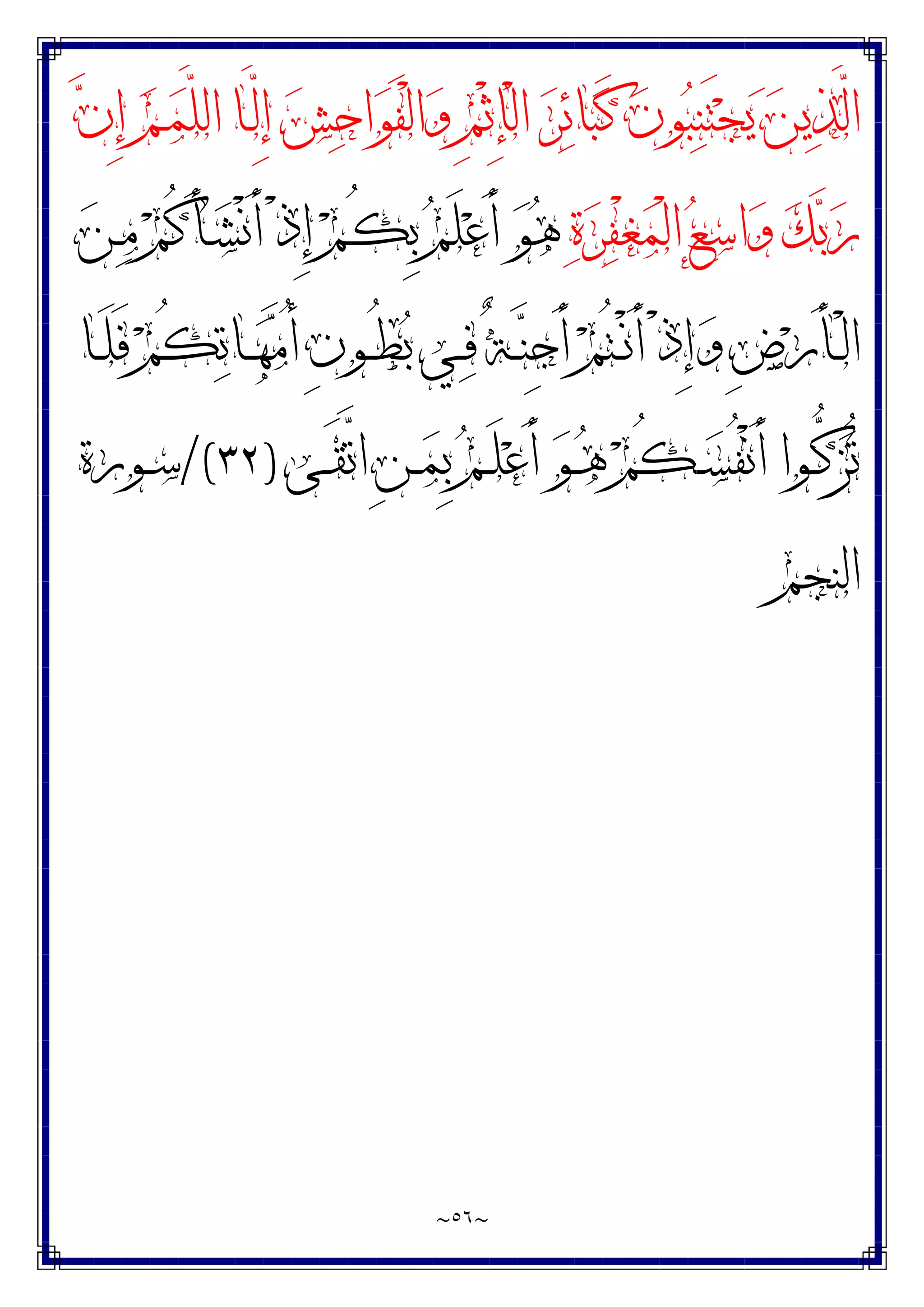 ~
٥٦
~
‫ﻥ‬ِ‫ﺇ‬ ‫ﻢ‬‫ـ‬‫ﻤ‬‫ﱠ‬
‫ﻠ‬‫ﺍﻟ‬ ‫ـﺎ‬‫ﱠ‬
‫ﻟ‬ِ‫ﺇ‬ ‫ﺶ‬‫ﺣ‬‫ﺍ‬‫ﻮ‬َ‫ﻔ‬ْ‫ﻟ‬‫ﺍ‬‫ﻭ‬ ِ‫ﻢ‬ْ‫ﺛ‬ِ‫ﺈ‬ْ‫ﻟ‬‫ﺍ‬ ‫ﺮ‬‫ﺋ‬‫ﺎ‬‫ﺒ‬َ‫ﻛ‬ ‫ﻥ‬‫ﻮ‬‫ﺒ‬‫ﻨ‬َ‫ﺘ‬‫ﺠ‬‫ﻳ‬ ‫ﻦ‬‫ﻳ‬‫ﺬ‬‫ﱠ‬
‫ﻟ‬‫ﺍ‬
‫ﺓ‬‫ﺮ‬‫ﻔ‬ْ‫ﻐ‬‫ﻤ‬ْ‫ﻟ‬‫ﺍ‬ ‫ﻊ‬‫ﺳ‬‫ﺍ‬‫ﻭ‬ ‫ﻚ‬‫ﺑ‬‫ﺭ‬
‫ﻦ‬‫ـ‬‫ﻣ‬ ‫ﻢ‬ُ‫ﻛ‬َ‫ﺄ‬‫ـ‬‫ﺸ‬ْ‫ﻧ‬َ‫ﺃ‬ ْ‫ﺫ‬ِ‫ﺇ‬ ‫ﻢ‬‫ـ‬ُ‫ﻜ‬ِ‫ﺑ‬ ‫ﻢ‬َ‫ﻠ‬‫ﻋ‬َ‫ﺃ‬ ‫ﻮ‬‫ﻫ‬
ِ‫ﺽ‬‫ﺭ‬َ‫ﺄ‬‫ـ‬‫ـ‬ْ‫ﻟ‬‫ﺍ‬
‫ـﺎ‬‫ـ‬َ‫ﻠ‬َ‫ﻓ‬ ‫ﻢ‬ُ‫ﻜ‬‫ﺗ‬‫ـﺎ‬‫ـ‬‫ﻬ‬‫ﻣ‬ُ‫ﺃ‬ ِ‫ﻥ‬‫ـﻮ‬‫ـ‬ُ‫ﻄ‬‫ﺑ‬ ‫ـﻲ‬‫ـ‬‫ﻓ‬ ٌ‫ﺔ‬‫ـ‬‫ـ‬‫ﻨ‬ِ‫ﺟ‬َ‫ﺃ‬ ‫ﻢ‬ُ‫ﺘ‬‫ـ‬‫ـ‬ْ‫ﻧ‬َ‫ﺃ‬ ْ‫ﺫ‬ِ‫ﺇ‬‫ﻭ‬
‫ـﻰ‬‫ـ‬َ‫ﻘ‬‫ﱠ‬
‫ﺗ‬‫ﺍ‬ ِ‫ﻦ‬‫ـ‬‫ـ‬‫ﻤ‬ِ‫ﺑ‬ ‫ﻢ‬‫ـ‬‫ـ‬َ‫ﻠ‬‫ﻋ‬َ‫ﺃ‬ ‫ﻮ‬‫ـ‬‫ـ‬‫ﻫ‬ ‫ﻢ‬ُ‫ﻜ‬‫ـ‬‫ـ‬‫ﺴ‬ُ‫ﻔ‬ْ‫ﻧ‬َ‫ﺃ‬ ‫ـﻮﺍ‬‫ـ‬‫ﱡ‬
‫ﻛ‬‫ﺰ‬ُ‫ﺗ‬
)
٣٢
/(
‫ـﻮﺭﺓ‬‫ـ‬‫ﺳ‬
‫ﺍﻟﻨﺠﻢ‬
 