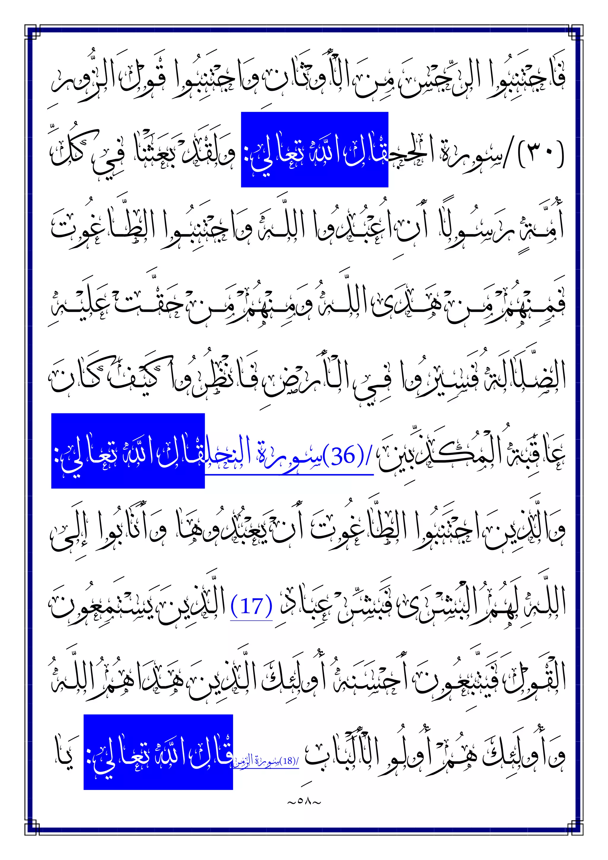 ~
٥٨
~
ِ‫ﺭ‬‫ﻭ‬‫ﺰ‬‫ـ‬‫ﻟ‬‫ﺍ‬ َ‫ﻝ‬‫ﻮ‬‫ـ‬َ‫ﻗ‬ ‫ـﻮﺍ‬‫ﺒ‬‫ﻨ‬َ‫ﺘ‬‫ﺟ‬‫ﺍ‬‫ﻭ‬ ِ‫ﻥ‬‫ـﺎ‬َ‫ﺛ‬‫ﻭ‬َ‫ﺄ‬ْ‫ﻟ‬‫ﺍ‬ ‫ﻦ‬‫ـ‬‫ﻣ‬ ‫ﺲ‬‫ﺟ‬‫ﺮ‬‫ﺍﻟ‬ ‫ﻮﺍ‬‫ﺒ‬‫ﻨ‬َ‫ﺘ‬‫ﺟ‬‫َﺎ‬‫ﻓ‬
)
٣٠
/(
‫ﺍﳊﺠ‬ ‫ﺳﻮﺭﺓ‬
‫ﺗﻌﺎﱄ‬ ‫ﺍ‬ ‫ﻘﺎﻝ‬
:
‫ﻨ‬ْ‫ﺜ‬‫ﻌ‬‫ﺑ‬ ‫ﺪ‬َ‫ﻘ‬َ‫ﻟ‬‫ﻭ‬
‫ﱢ‬
‫ﻞ‬ُ‫ﻛ‬ ‫ﻲ‬‫ﻓ‬ ‫ﺎ‬
‫ﺕ‬‫ُﻮ‬‫ﻏ‬‫ـﺎ‬‫ـ‬‫ـ‬‫ﱠ‬
‫ﻄ‬‫ﺍﻟ‬ ‫ـﻮﺍ‬‫ـ‬‫ـ‬‫ﺒ‬‫ﻨ‬َ‫ﺘ‬‫ﺟ‬‫ﺍ‬‫ﻭ‬ ‫ﻪ‬‫ـ‬‫ـ‬‫ـ‬‫ﱠ‬
‫ﻠ‬‫ﺍﻟ‬ ‫ﻭﺍ‬‫ﺪ‬‫ـ‬‫ـ‬‫ـ‬‫ﺒ‬‫ﻋ‬ُ‫ﺍ‬ ِ‫ﻥ‬َ‫ﺃ‬ ‫ًﺎ‬‫ﻟ‬‫ـﻮ‬‫ـ‬‫ـ‬‫ﺳ‬‫ﺭ‬ ‫ﺔ‬‫ـ‬‫ـ‬‫ـ‬‫ﻣ‬ُ‫ﺃ‬
‫ﻪ‬‫ـ‬‫ـ‬‫ـ‬‫ـ‬‫ﻴ‬َ‫ﻠ‬‫ﻋ‬ ‫ﺖ‬‫ـ‬‫ـ‬‫ـ‬‫ـ‬‫ﱠ‬
‫ﻘ‬‫ﺣ‬ ‫ﻦ‬‫ـ‬‫ـ‬‫ـ‬‫ـ‬‫ﻣ‬ ‫ﻢ‬‫ﻬ‬‫ﻨ‬‫ـ‬‫ـ‬‫ـ‬‫ـ‬‫ﻣ‬‫ﻭ‬ ‫ﻪ‬‫ـ‬‫ـ‬‫ـ‬‫ـ‬‫ﱠ‬
‫ﻠ‬‫ﺍﻟ‬ ‫ﻯ‬‫ﺪ‬‫ـ‬‫ـ‬‫ـ‬‫ـ‬‫ﻫ‬ ‫ﻦ‬‫ـ‬‫ـ‬‫ـ‬‫ـ‬‫ﻣ‬ ‫ﻢ‬‫ﻬ‬‫ﻨ‬‫ـ‬‫ـ‬‫ـ‬‫ـ‬‫ﻤ‬َ‫ﻓ‬
‫ﻥ‬‫ـﺎ‬‫ـ‬َ‫ﻛ‬ ‫ﻒ‬‫ـ‬‫ـ‬‫ﻴ‬َ‫ﻛ‬ ‫ﻭﺍ‬‫ﺮ‬ُ‫ﻈ‬ْ‫ﻧ‬‫ـﺎ‬‫ـ‬َ‫ﻓ‬ ِ‫ﺽ‬‫ﺭ‬َ‫ﺄ‬‫ـ‬‫ـ‬ْ‫ﻟ‬‫ﺍ‬ ‫ـﻲ‬‫ـ‬‫ﻓ‬ ‫ﻭﺍ‬‫ﲑ‬‫ـ‬‫ـ‬‫ﺴ‬َ‫ﻓ‬ ُ‫ﺔ‬َ‫ﻟ‬‫َﺎ‬‫ﻠ‬‫ـ‬‫ـ‬‫ﱠ‬
‫ﻀ‬‫ﺍﻟ‬
‫ﲔ‬ِ‫ﺑ‬‫ﱢ‬
‫ﺬ‬‫ـ‬َ‫ﻜ‬‫ﻤ‬ْ‫ﻟ‬‫ﺍ‬ ُ‫ﺔ‬‫ﺒ‬‫ﻗ‬‫ﺎ‬‫ﻋ‬
(36)/
‫ﺍﻟﻨﺤﻠ‬ ‫ـﻮﺭﺓ‬‫ﺳ‬
‫ـﺎﱄ‬‫ﻌ‬‫ﺗ‬ ‫ﺍ‬ ‫ـﺎﻝ‬‫ﻘ‬
:
‫َﻰ‬‫ﻟ‬ِ‫ﺇ‬ ‫ﻮﺍ‬‫ﺑ‬‫َﺎ‬‫ﻧ‬َ‫ﺃ‬‫ﻭ‬ ‫ﺎ‬‫ﻫ‬‫ﻭ‬‫ﺪ‬‫ﺒ‬‫ﻌ‬‫ﻳ‬ ‫ﻥ‬َ‫ﺃ‬ ‫ﺕ‬‫ُﻮ‬‫ﻏ‬‫ﱠﺎ‬
‫ﻄ‬‫ﺍﻟ‬ ‫ﻮﺍ‬‫ﺒ‬‫ﻨ‬َ‫ﺘ‬‫ﺟ‬‫ﺍ‬ ‫ﻦ‬‫ﻳ‬‫ﺬ‬‫ﱠ‬
‫ﻟ‬‫ﺍ‬‫ﻭ‬
‫ﺩ‬‫ـﺎ‬‫ـ‬‫ﺒ‬‫ﻋ‬ ‫ﺮ‬‫ـ‬‫ـ‬‫ﺸ‬‫ﺒ‬َ‫ﻓ‬ ‫ﻯ‬‫ﺮ‬‫ـ‬‫ـ‬‫ﺸ‬‫ﺒ‬ْ‫ﻟ‬‫ﺍ‬ ‫ﻢ‬‫ـ‬‫ـ‬‫ﻬ‬َ‫ﻟ‬ ‫ﻪ‬‫ـ‬‫ﱠ‬
‫ﻠ‬‫ﺍﻟ‬
(17)
‫ﻥ‬‫ﻮ‬‫ﻌ‬‫ﻤ‬َ‫ﺘ‬‫ـ‬‫ـ‬‫ﺴ‬‫ﻳ‬ ‫ﻦ‬‫ﻳ‬‫ﺬ‬‫ـ‬‫ـ‬‫ﱠ‬
‫ﻟ‬‫ﺍ‬
‫ﻪ‬‫ـ‬‫ـ‬‫ﱠ‬
‫ﻠ‬‫ﺍﻟ‬ ‫ﻢ‬‫ﻫ‬‫ﺍ‬‫ﺪ‬‫ـ‬‫ـ‬‫ﻫ‬ ‫ﻦ‬‫ﻳ‬‫ﺬ‬‫ـ‬‫ـ‬‫ﱠ‬
‫ﻟ‬‫ﺍ‬ ‫ﻚ‬‫ـ‬‫ـ‬‫ﺌ‬َ‫ﻟ‬‫ُﻭ‬‫ﺃ‬ ‫ﻪ‬‫ﻨ‬‫ـ‬‫ـ‬‫ﺴ‬‫ﺣ‬َ‫ﺃ‬ ‫ﻥ‬‫ـﻮ‬‫ـ‬‫ﻌ‬ِ‫ﺒ‬‫ﱠ‬
‫ﺘ‬‫ﻴ‬َ‫ﻓ‬ َ‫ﻝ‬‫ﻮ‬‫ـ‬‫ـ‬َ‫ﻘ‬ْ‫ﻟ‬‫ﺍ‬
ِ‫ﺏ‬‫ـﺎ‬‫ـ‬‫ﺒ‬ْ‫ﻟ‬َ‫ﺄ‬ْ‫ﻟ‬‫ﺍ‬ ‫ـﻮ‬‫ـ‬ُ‫ﻟ‬‫ُﻭ‬‫ﺃ‬ ‫ﻢ‬‫ـ‬‫ـ‬‫ﻫ‬ ‫ﻚ‬‫ـ‬‫ﺌ‬َ‫ﻟ‬‫ُﻭ‬‫ﺃ‬‫ﻭ‬
(18)/
‫ـﺮ‬‫ـ‬‫ﻣ‬‫ﺍﻟﺰ‬ ‫ـﻮﺭﺓ‬‫ﺳ‬
‫ـﺎﱄ‬‫ـ‬‫ﻌ‬‫ﺗ‬ ‫ﺍ‬ ‫ـﺎﻝ‬‫ـ‬‫ﻗ‬
:
‫ـﺎ‬‫ـ‬‫ﻳ‬
 