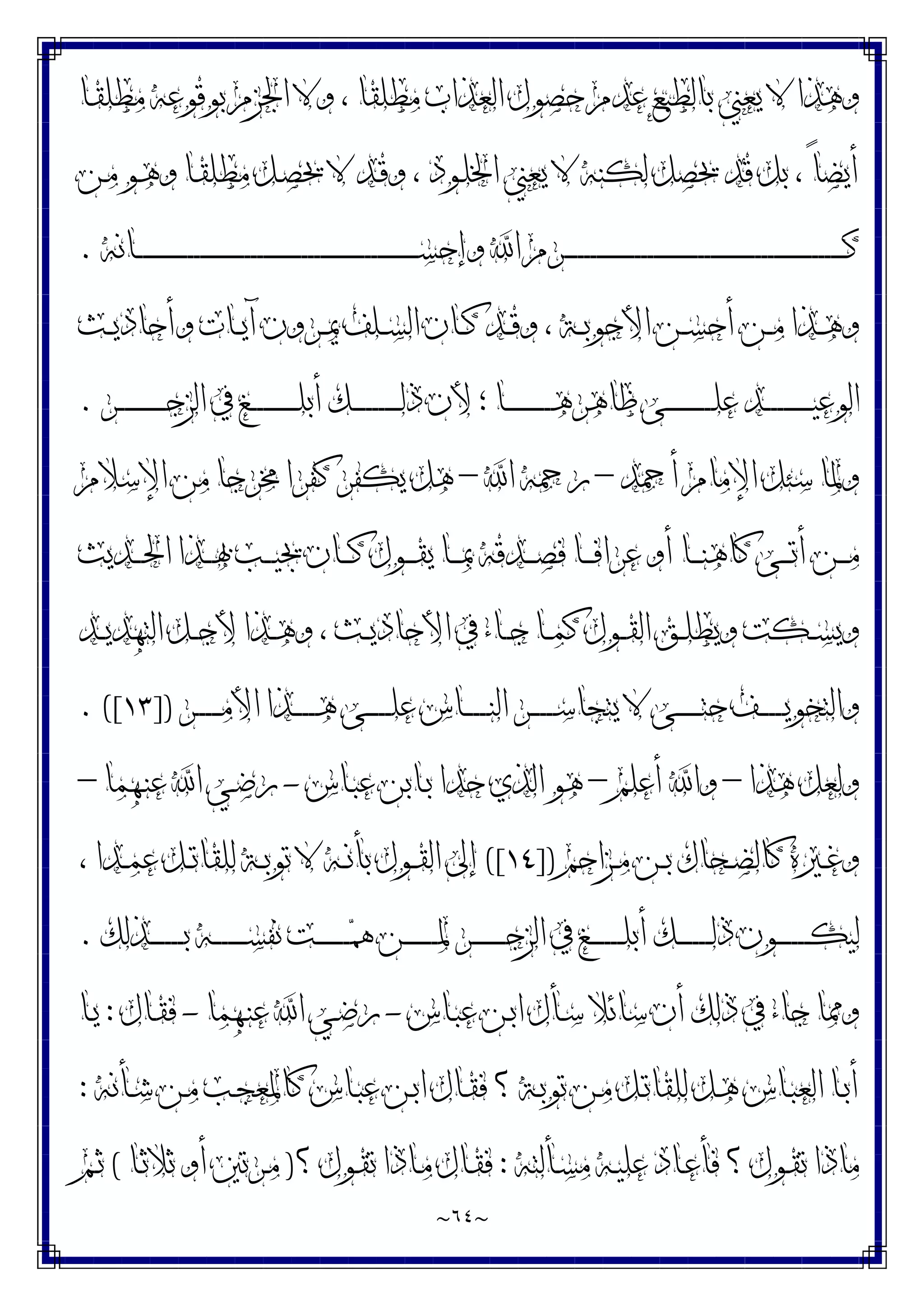 ~
٦٤
~
‫ﻣﻄﻠﻘﺎ‬ ‫ﺍﻟﻌﺬﺍﺏ‬ ‫ﺣﺼﻮﻝ‬ ‫ﻋﺪﻡ‬ ‫ﺑﺎﻟﻄﺒﻊ‬ ‫ﻳﻌﲏ‬ ‫ﻻ‬ ‫ﻭﻫﺬﺍ‬
‫ـﺎ‬‫ﻘ‬‫ﻣﻄﻠ‬ ‫ﺑﻮﻗﻮﻋﻪ‬ ‫ﺍﳉﺰﻡ‬ ‫ﻭﻻ‬ ،
‫ـﻦ‬‫ﻣ‬ ‫ـﻮ‬‫ﻫ‬‫ﻭ‬ ‫ـﺎ‬‫ﻘ‬‫ﻣﻄﻠ‬ ‫ـﻞ‬‫ﺼ‬‫ﳛ‬ ‫ﻻ‬ ‫ـﺪ‬‫ﻗ‬‫ﻭ‬ ، ‫ـﻮﺩ‬‫ﻠ‬‫ﺍﳋ‬ ‫ﻳﻌﲏ‬ ‫ﻻ‬ ‫ﻟﻜﻨﻪ‬ ‫ﳛﺼﻞ‬ ‫ﻗﺪ‬ ‫ﺑﻞ‬ ، ً‫ﺎ‬‫ﺃﻳﻀ‬
‫ـﺎﻧﻪ‬‫ـ‬‫ـ‬‫ـ‬‫ـ‬‫ـ‬‫ـ‬‫ـ‬‫ـ‬‫ـ‬‫ـ‬‫ـ‬‫ـ‬‫ـ‬‫ـ‬‫ـ‬‫ـ‬‫ـ‬‫ـ‬‫ـ‬‫ـ‬‫ـ‬‫ـ‬‫ـ‬‫ـ‬‫ـ‬‫ـ‬‫ـ‬‫ـ‬‫ـ‬‫ـ‬‫ـ‬‫ـ‬‫ـ‬‫ـ‬‫ـ‬‫ـ‬‫ـ‬‫ـ‬‫ـ‬‫ـ‬‫ـ‬‫ـ‬‫ـ‬‫ـ‬‫ـ‬‫ـ‬‫ـ‬‫ـ‬‫ـ‬‫ـ‬‫ـ‬‫ـ‬‫ـ‬‫ـ‬‫ـ‬‫ـ‬‫ـ‬‫ـ‬‫ـ‬‫ـ‬‫ـ‬‫ـ‬‫ـ‬‫ـ‬‫ـ‬‫ـ‬‫ـ‬‫ـ‬‫ـ‬‫ـ‬‫ـ‬‫ـ‬‫ـ‬‫ـ‬‫ـ‬‫ـ‬‫ـ‬‫ـ‬‫ـ‬‫ـ‬‫ـ‬‫ـ‬‫ـ‬‫ـ‬‫ـ‬‫ـ‬‫ـ‬‫ـ‬‫ـ‬‫ﺴ‬‫ﻭﺇﺣ‬ ‫ﺍ‬ ‫ـﺮﻡ‬‫ـ‬‫ـ‬‫ـ‬‫ـ‬‫ـ‬‫ـ‬‫ـ‬‫ـ‬‫ـ‬‫ـ‬‫ـ‬‫ـ‬‫ـ‬‫ـ‬‫ـ‬‫ـ‬‫ـ‬‫ـ‬‫ـ‬‫ـ‬‫ـ‬‫ـ‬‫ـ‬‫ـ‬‫ـ‬‫ـ‬‫ـ‬‫ـ‬‫ـ‬‫ـ‬‫ـ‬‫ـ‬‫ـ‬‫ـ‬‫ـ‬‫ـ‬‫ـ‬‫ـ‬‫ـ‬‫ـ‬‫ـ‬‫ـ‬‫ـ‬‫ـ‬‫ـ‬‫ـ‬‫ـ‬‫ـ‬‫ـ‬‫ـ‬‫ـ‬‫ـ‬‫ـ‬‫ـ‬‫ـ‬‫ـ‬‫ـ‬‫ـ‬‫ـ‬‫ـ‬‫ـ‬‫ـ‬‫ـ‬‫ـ‬‫ـ‬‫ـ‬‫ـ‬‫ـ‬‫ـ‬‫ـ‬‫ـ‬‫ـ‬‫ـ‬‫ـ‬‫ـ‬‫ـ‬‫ـ‬‫ـ‬‫ـ‬‫ـ‬‫ـ‬‫ـ‬‫ـ‬‫ـ‬‫ـ‬‫ـ‬‫ـ‬‫ـ‬‫ـ‬‫ﻛ‬
.
‫ـﺚ‬‫ـ‬‫ﻳ‬‫ﻭﺃﺣﺎﺩ‬ ‫ـﺎﺕ‬‫ـ‬‫ﻳ‬‫ﺁ‬ ‫ـﺮﻭﻥ‬‫ـ‬‫ﳝ‬ ‫ـﻠﻒ‬‫ـ‬‫ﺴ‬‫ﺍﻟ‬ ‫ـﺎﻥ‬‫ـ‬‫ﻛ‬ ‫ـﺪ‬‫ـ‬‫ﻗ‬‫ﻭ‬ ، ‫ـﺔ‬‫ـ‬‫ﺑ‬‫ﺍﻷﺟﻮ‬ ‫ـﻦ‬‫ـ‬‫ﺴ‬‫ﺃﺣ‬ ‫ـﻦ‬‫ـ‬‫ﻣ‬ ‫ـﺬﺍ‬‫ـ‬‫ﻫ‬‫ﻭ‬
‫ـﺮ‬‫ـ‬‫ـ‬‫ـ‬‫ـ‬‫ـ‬‫ـ‬‫ـ‬‫ـ‬‫ـ‬‫ـ‬‫ـ‬‫ـ‬‫ـ‬‫ـ‬‫ـ‬‫ﺟ‬‫ﺍﻟﺰ‬ ‫ﰲ‬ ‫ـﻎ‬‫ـ‬‫ـ‬‫ـ‬‫ـ‬‫ـ‬‫ـ‬‫ـ‬‫ـ‬‫ـ‬‫ـ‬‫ـ‬‫ـ‬‫ـ‬‫ـ‬‫ـ‬‫ﻠ‬‫ﺃﺑ‬ ‫ـﻚ‬‫ـ‬‫ـ‬‫ـ‬‫ـ‬‫ـ‬‫ـ‬‫ـ‬‫ـ‬‫ـ‬‫ـ‬‫ـ‬‫ـ‬‫ـ‬‫ـ‬‫ـ‬‫ﻟ‬‫ﺫ‬ ‫ﻷﻥ‬ ‫؛‬ ‫ـﺎ‬‫ـ‬‫ـ‬‫ـ‬‫ـ‬‫ـ‬‫ـ‬‫ـ‬‫ـ‬‫ـ‬‫ـ‬‫ـ‬‫ـ‬‫ـ‬‫ـ‬‫ـ‬‫ﻫ‬‫ﻇﺎﻫﺮ‬ ‫ـﻰ‬‫ـ‬‫ـ‬‫ـ‬‫ـ‬‫ـ‬‫ـ‬‫ـ‬‫ـ‬‫ـ‬‫ـ‬‫ـ‬‫ـ‬‫ـ‬‫ـ‬‫ـ‬‫ﻠ‬‫ﻋ‬ ‫ـﺪ‬‫ـ‬‫ـ‬‫ـ‬‫ـ‬‫ـ‬‫ـ‬‫ـ‬‫ـ‬‫ـ‬‫ـ‬‫ـ‬‫ـ‬‫ـ‬‫ـ‬‫ـ‬‫ﻴ‬‫ﺍﻟﻮﻋ‬
.
‫ﺃﲪﺪ‬ ‫ﺍﻹﻣﺎﻡ‬ ‫ﺳﺌﻞ‬ ‫ﻭﳌﺎ‬
–
‫ﺍ‬ ‫ﺭﲪﻪ‬
–
‫ﻛﻔ‬ ‫ﻳﻜﻔﺮ‬ ‫ﻫﻞ‬
‫ﺍﻹﺳﻼﻡ‬ ‫ﻣﻦ‬ ‫ﳐﺮﺟﺎ‬ ‫ﺮﺍ‬
‫ـﺪﻳﺚ‬‫ـ‬‫ـ‬‫ـ‬‫ﳊ‬‫ﺍ‬ ‫ـﺬﺍ‬‫ـ‬‫ـ‬‫ـ‬‫ﲠ‬ ‫ـﺐ‬‫ـ‬‫ـ‬‫ـ‬‫ﻴ‬‫ﳚ‬ ‫ـﺎﻥ‬‫ـ‬‫ـ‬‫ـ‬‫ﻛ‬ ‫ـﻮﻝ‬‫ـ‬‫ـ‬‫ـ‬‫ﻘ‬‫ﻳ‬ ‫ـﺎ‬‫ـ‬‫ـ‬‫ـ‬‫ﲟ‬ ‫ـﺪﻗﻪ‬‫ـ‬‫ـ‬‫ـ‬‫ﺼ‬‫ﻓ‬ ‫ـﺎ‬‫ـ‬‫ـ‬‫ـ‬‫ﻓ‬‫ﻋﺮﺍ‬ ‫ﺃﻭ‬ ‫ـﺎ‬‫ـ‬‫ـ‬‫ـ‬‫ﻨ‬‫ﻛﺎﻫ‬ ‫ـﻰ‬‫ـ‬‫ـ‬‫ـ‬‫ﺗ‬‫ﺃ‬ ‫ـﻦ‬‫ـ‬‫ـ‬‫ـ‬‫ﻣ‬
‫ـﺪ‬‫ـ‬‫ـ‬‫ﻳ‬‫ﺍﻟﺘﻬﺪ‬ ‫ـﻞ‬‫ـ‬‫ﺟ‬‫ﻷ‬ ‫ـﺬﺍ‬‫ـ‬‫ﻫ‬‫ﻭ‬ ، ‫ـﺚ‬‫ـ‬‫ـ‬‫ﻳ‬‫ﺍﻷﺣﺎﺩ‬ ‫ﰲ‬ ‫ـﺎﺀ‬‫ـ‬‫ﺟ‬ ‫ـﺎ‬‫ـ‬‫ﻤ‬‫ﻛ‬ ‫ـﻮﻝ‬‫ـ‬‫ـ‬‫ﻘ‬‫ﺍﻟ‬ ‫ـﻖ‬‫ـ‬‫ﻠ‬‫ﻭﻳﻄ‬ ‫ـﻜﺖ‬‫ـ‬‫ﺴ‬‫ﻭﻳ‬
‫ـﺮ‬‫ـ‬‫ـ‬‫ـ‬‫ـ‬‫ـ‬‫ـ‬‫ـ‬‫ﻣ‬‫ﺍﻷ‬ ‫ـﺬﺍ‬‫ـ‬‫ـ‬‫ـ‬‫ـ‬‫ـ‬‫ـ‬‫ـ‬‫ﻫ‬ ‫ـﻰ‬‫ـ‬‫ـ‬‫ـ‬‫ـ‬‫ـ‬‫ـ‬‫ـ‬‫ﻠ‬‫ﻋ‬ ‫ـﺎﺱ‬‫ـ‬‫ـ‬‫ـ‬‫ـ‬‫ـ‬‫ـ‬‫ـ‬‫ﻨ‬‫ﺍﻟ‬ ‫ـﺮ‬‫ـ‬‫ـ‬‫ـ‬‫ـ‬‫ـ‬‫ـ‬‫ـ‬‫ﺳ‬‫ﻳﺘﺠﺎ‬ ‫ﻻ‬ ‫ـﻰ‬‫ـ‬‫ـ‬‫ـ‬‫ـ‬‫ـ‬‫ـ‬‫ـ‬‫ﺘ‬‫ﺣ‬ ‫ـﻒ‬‫ـ‬‫ـ‬‫ـ‬‫ـ‬‫ـ‬‫ـ‬‫ـ‬‫ﻳ‬‫ﻭﺍﻟﺘﺨﻮ‬
])
١٣
. ([
‫ﻫﺬﺍ‬ ‫ﻭﻟﻌﻞ‬
–
‫ﺃﻋﻠﻢ‬ ‫ﻭﺍ‬
–
‫ـﺎﺱ‬‫ﺒ‬‫ﻋ‬ ‫ـﺎﺑﻦ‬‫ﺑ‬ ‫ﺣﺪﺍ‬ ‫ﺍﻟﺬﻱ‬ ‫ﻫﻮ‬
-
‫ـﻬﻤﺎ‬‫ﻨ‬‫ﻋ‬ ‫ﺍ‬ ‫ـﻲ‬‫ﺿ‬‫ﺭ‬
–
‫ـﲑ‬‫ـ‬‫ﻏ‬‫ﻭ‬
‫ـﺰﺍﺣﻢ‬‫ـ‬‫ﻣ‬ ‫ـﻦ‬‫ـ‬‫ﺑ‬ ‫ـﺤﺎﻙ‬‫ـ‬‫ﻀ‬‫ﻛﺎﻟ‬ ‫ﻩ‬
])
١٤
([
، ‫ـﺪﺍ‬‫ـ‬‫ﻤ‬‫ﻋ‬ ‫ـﻞ‬‫ـ‬‫ﺗ‬‫ﻟﻠﻘﺎ‬ ‫ـﺔ‬‫ـ‬‫ﺑ‬‫ﺗﻮ‬ ‫ﻻ‬ ‫ـﻪ‬‫ـ‬‫ﻧ‬‫ﺑﺄ‬ ‫ـﻮﻝ‬‫ـ‬‫ﻘ‬‫ﺍﻟ‬ ‫ﺇﱃ‬
‫ـﺬﻟﻚ‬‫ـ‬‫ـ‬‫ـ‬‫ـ‬‫ـ‬‫ـ‬‫ـ‬‫ـ‬‫ـ‬‫ـ‬‫ﺑ‬ ‫ـﻪ‬‫ـ‬‫ـ‬‫ـ‬‫ـ‬‫ـ‬‫ـ‬‫ـ‬‫ـ‬‫ـ‬‫ـ‬‫ﺴ‬‫ﻧﻔ‬ ‫ـﺖ‬‫ـ‬‫ـ‬‫ـ‬‫ـ‬‫ـ‬‫ـ‬‫ـ‬‫ـ‬‫ـ‬‫ـ‬‫ﳘ‬ ‫ـﻦ‬‫ـ‬‫ـ‬‫ـ‬‫ـ‬‫ـ‬‫ـ‬‫ـ‬‫ـ‬‫ـ‬‫ـ‬‫ﳌ‬ ‫ـﺮ‬‫ـ‬‫ـ‬‫ـ‬‫ـ‬‫ـ‬‫ـ‬‫ـ‬‫ـ‬‫ـ‬‫ـ‬‫ﺟ‬‫ﺍﻟﺰ‬ ‫ﰲ‬ ‫ـﻎ‬‫ـ‬‫ـ‬‫ـ‬‫ـ‬‫ـ‬‫ـ‬‫ـ‬‫ـ‬‫ـ‬‫ـ‬‫ﻠ‬‫ﺃﺑ‬ ‫ـﻚ‬‫ـ‬‫ـ‬‫ـ‬‫ـ‬‫ـ‬‫ـ‬‫ـ‬‫ـ‬‫ـ‬‫ـ‬‫ﻟ‬‫ﺫ‬ ‫ـﻮﻥ‬‫ـ‬‫ـ‬‫ـ‬‫ـ‬‫ـ‬‫ـ‬‫ـ‬‫ـ‬‫ـ‬‫ـ‬‫ﻜ‬‫ﻟﻴ‬
.
‫ـﺎﺱ‬‫ﺒ‬‫ﻋ‬ ‫ـﻦ‬‫ﺑ‬‫ﺍ‬ ‫ـﺄﻝ‬‫ﺳ‬ ‫ﺳﺎﺋﻼ‬ ‫ﺃﻥ‬ ‫ﺫﻟﻚ‬ ‫ﰲ‬ ‫ﺟﺎﺀ‬ ‫ﻭﳑﺎ‬
-
‫ـﻬﻤﺎ‬‫ﻨ‬‫ﻋ‬ ‫ﺍ‬ ‫ـﻲ‬‫ﺿ‬‫ﺭ‬
-
‫ـﺎﻝ‬‫ﻘ‬‫ﻓ‬
:
‫ـﺎ‬‫ﻳ‬
‫ـﺄﻧﻪ‬‫ـ‬‫ﺷ‬ ‫ـﻦ‬‫ـ‬‫ﻣ‬ ‫ـﺐ‬‫ـ‬‫ﺠ‬‫ﻛﺎﳌﻌ‬ ‫ـﺎﺱ‬‫ـ‬‫ﺒ‬‫ﻋ‬ ‫ـﻦ‬‫ـ‬‫ﺑ‬‫ﺍ‬ ‫ـﺎﻝ‬‫ـ‬‫ﻘ‬‫ﻓ‬ ‫؟‬ ‫ـﺔ‬‫ـ‬‫ﺑ‬‫ﺗﻮ‬ ‫ـﻦ‬‫ـ‬‫ﻣ‬ ‫ـﻞ‬‫ـ‬‫ﺗ‬‫ﻟﻠﻘﺎ‬ ‫ـﻞ‬‫ـ‬‫ﻫ‬ ‫ـﺎﺱ‬‫ـ‬‫ﺒ‬‫ﺍﻟﻌ‬ ‫ـﺎ‬‫ـ‬‫ﺑ‬‫ﺃ‬
:
‫ـﺎﺩ‬‫ﻋ‬‫ﻓﺄ‬ ‫؟‬ ‫ـﻮﻝ‬‫ﻘ‬‫ﺗ‬ ‫ﻣﺎﺫﺍ‬
‫ـﺄﻟﺘﻪ‬‫ﺴ‬‫ﻣ‬ ‫ـﻪ‬‫ﻴ‬‫ﻋﻠ‬
:
‫؟‬ ‫ـﻮﻝ‬‫ﻘ‬‫ﺗ‬ ‫ـﺎﺫﺍ‬‫ﻣ‬ ‫ـﺎﻝ‬‫ﻘ‬‫ﻓ‬
)
‫ـﺎ‬‫ﺛ‬‫ﺛﻼ‬ ‫ﺃﻭ‬ ‫ـﺮﺗﲔ‬‫ﻣ‬
(
‫ـﻢ‬‫ﺛ‬
 