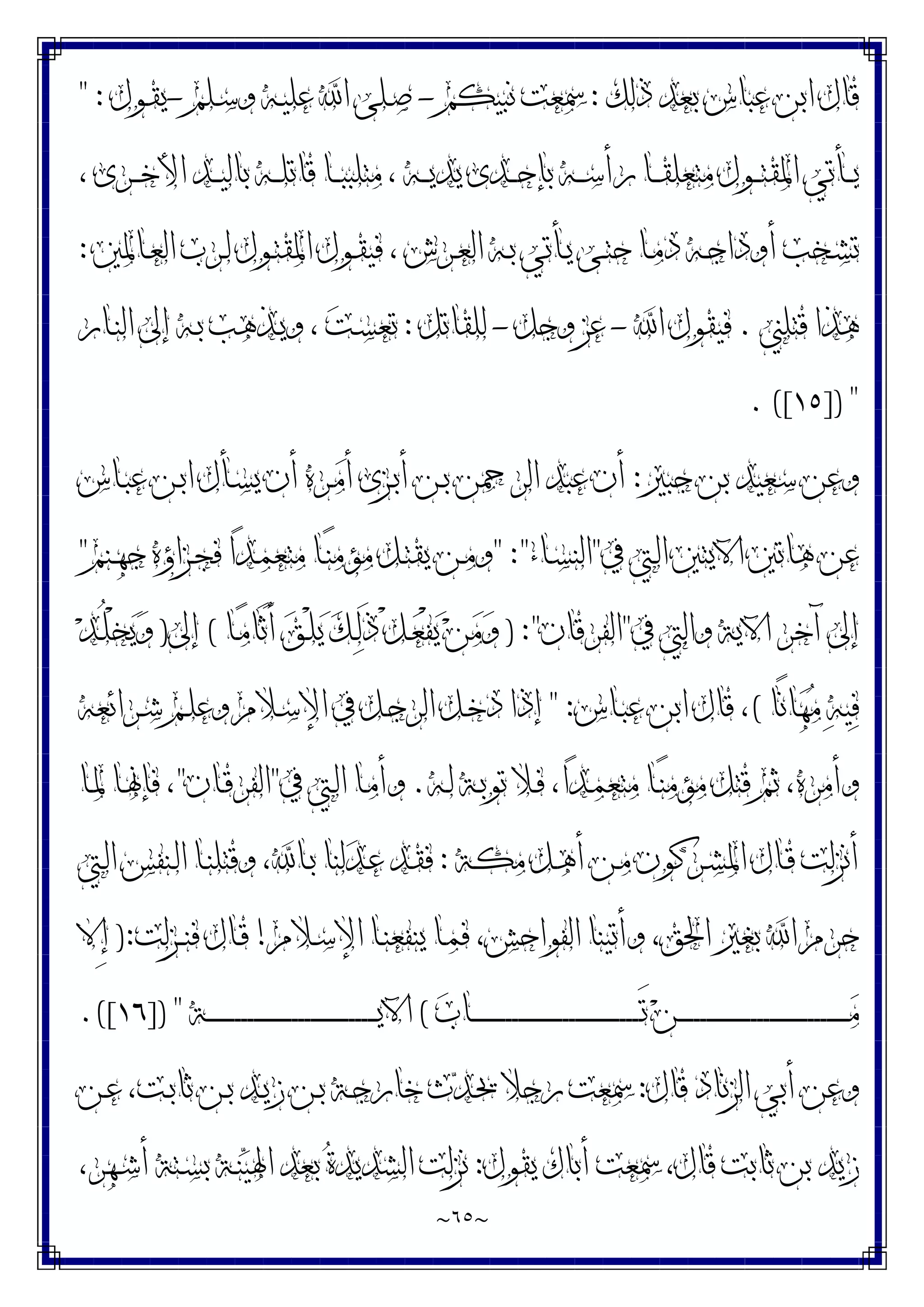 ~
٦٥
~
‫ﺫﻟﻚ‬ ‫ﺑﻌﺪ‬ ‫ﻋﺒﺎﺱ‬ ‫ﺍﺑﻦ‬ ‫ﻗﺎﻝ‬
:
‫ﻧﺒﻴﻜﻢ‬ ‫ﲰﻌﺖ‬
-
‫ـﻠﻢ‬‫ﺳ‬‫ﻭ‬ ‫ـﻪ‬‫ﻴ‬‫ﻋﻠ‬ ‫ﺍ‬ ‫ـﻠﻰ‬‫ﺻ‬
-
‫ـﻮﻝ‬‫ﻘ‬‫ﻳ‬
" :
، ‫ـﺮﻯ‬‫ـ‬‫ـ‬‫ﺧ‬‫ﺍﻷ‬ ‫ـﺪ‬‫ـ‬‫ـ‬‫ﻴ‬‫ﺑﺎﻟ‬ ‫ـﻪ‬‫ـ‬‫ـ‬‫ﻠ‬‫ﻗﺎﺗ‬ ‫ـﺎ‬‫ـ‬‫ـ‬‫ﺒ‬‫ﻣﺘﻠﺒ‬ ، ‫ـﻪ‬‫ـ‬‫ـ‬‫ﻳ‬‫ﻳﺪ‬ ‫ـﺪﻯ‬‫ـ‬‫ـ‬‫ﺣ‬‫ﺑﺈ‬ ‫ـﻪ‬‫ـ‬‫ـ‬‫ﺳ‬‫ﺭﺃ‬ ‫ـﺎ‬‫ـ‬‫ـ‬‫ﻘ‬‫ﻣﺘﻌﻠ‬ ‫ـﻮﻝ‬‫ـ‬‫ـ‬‫ﺘ‬‫ﺍﳌﻘ‬ ‫ـﺄﺗﻲ‬‫ـ‬‫ـ‬‫ﻳ‬
‫ـﺎﳌﲔ‬‫ـ‬‫ﻌ‬‫ﺍﻟ‬ ‫ـﺮﺏ‬‫ـ‬‫ﻟ‬ ‫ـﻮﻝ‬‫ـ‬‫ﺘ‬‫ﺍﳌﻘ‬ ‫ـﻮﻝ‬‫ـ‬‫ﻘ‬‫ﻓﻴ‬ ، ‫ـﺮﺵ‬‫ـ‬‫ﻌ‬‫ﺍﻟ‬ ‫ـﻪ‬‫ـ‬‫ﺑ‬ ‫ـﺄﺗﻲ‬‫ـ‬‫ﻳ‬ ‫ـﻰ‬‫ـ‬‫ﺘ‬‫ﺣ‬ ‫ـﺎ‬‫ـ‬‫ﻣ‬‫ﺩ‬ ‫ـﻪ‬‫ـ‬‫ﺟ‬‫ﺃﻭﺩﺍ‬ ‫ـﺨﺐ‬‫ـ‬‫ﺸ‬‫ﺗ‬
:
‫ﻗﺘﻠ‬ ‫ﻫﺬﺍ‬
‫ﲏ‬
.
‫ﺍ‬ ‫ﻓﻴﻘﻮﻝ‬
-
‫ﻭﺟﻞ‬ ‫ﻋﺰ‬
-
‫ﻟﻠﻘﺎﺗﻞ‬
:
‫ـﺎﺭ‬‫ﻨ‬‫ﺍﻟ‬ ‫ﺇﱃ‬ ‫ـﻪ‬‫ﺑ‬ ‫ـﺬﻫﺐ‬‫ﻳ‬‫ﻭ‬ ، ‫ﺖ‬‫ـ‬‫ﺴ‬‫ﺗﻌ‬
]) "
١٥
. ([
‫ﺟﺒﲑ‬ ‫ﺑﻦ‬ ‫ﺳﻌﻴﺪ‬ ‫ﻭﻋﻦ‬
:
‫ـﺎﺱ‬‫ﺒ‬‫ﻋ‬ ‫ـﻦ‬‫ﺑ‬‫ﺍ‬ ‫ـﺄﻝ‬‫ﺴ‬‫ﻳ‬ ‫ﺃﻥ‬ ‫ـﺮﻩ‬‫ﻣ‬‫ﺃ‬ ‫ـﺰﻯ‬‫ﺑ‬‫ﺃ‬ ‫ـﻦ‬‫ﺑ‬ ‫ﺍﻟﺮﲪﻦ‬ ‫ﻋﺒﺪ‬ ‫ﺃﻥ‬
‫ﰲ‬ ‫ـﱵ‬‫ﻟ‬‫ﺍ‬ ‫ﺍﻵﻳﺘﲔ‬ ‫ﻫﺎﺗﲔ‬ ‫ﻋﻦ‬
"
‫ـﺎﺀ‬‫ﺴ‬‫ﺍﻟﻨ‬
" :"
‫ـﻨﻢ‬‫ﻬ‬‫ﺟ‬ ‫ـﺰﺍﺅﻩ‬‫ﺠ‬‫ﻓ‬ ‫ﺍ‬‫ﺪ‬‫ـ‬‫ﻤ‬‫ﻣﺘﻌ‬ ‫ـﺎ‬‫ﻨ‬‫ﻣﺆﻣ‬ ‫ـﻞ‬‫ﺘ‬‫ﻳﻘ‬ ‫ـﻦ‬‫ﻣ‬‫ﻭ‬
"
‫ﰲ‬ ‫ﻭﺍﻟﱵ‬ ‫ﺍﻵﻳﺔ‬ ‫ﺁﺧﺮ‬ ‫ﺇﱃ‬
"
‫ﺍﻟﻔﺮﻗﺎﻥ‬
) :"
‫ـ‬‫ﻌ‬ْ‫ﻔ‬‫ﻳ‬ ‫ﻦ‬‫ﻣ‬‫ﻭ‬
‫ـﺎ‬‫ﻣ‬‫َﺎ‬‫ﺛ‬َ‫ﺃ‬ ‫ﻖ‬‫ـ‬ْ‫ﻠ‬‫ﻳ‬ ‫ﻚ‬‫ـ‬‫ﻟ‬َ‫ﺫ‬ ْ‫ﻞ‬
(
‫ﺇﱃ‬
)
‫ﺪ‬‫ـ‬ُ‫ﻠ‬ْ‫ﺨ‬‫ﻳ‬‫ﻭ‬
‫ًﺎ‬‫ﻧ‬‫ﺎ‬‫ﻬ‬‫ﻣ‬ ‫ﻪ‬‫ﻴ‬‫ﻓ‬
(
‫ـﺎﺱ‬‫ﺒ‬‫ﻋ‬ ‫ﺍﺑﻦ‬ ‫ﻗﺎﻝ‬ ،
" :
‫ـﺮﺍﺋﻌﻪ‬‫ﺷ‬ ‫ـﻢ‬‫ﻠ‬‫ﻭﻋ‬ ‫ـﻼﻡ‬‫ﺳ‬‫ﺍﻹ‬ ‫ﰲ‬ ‫ـﻞ‬‫ﺟ‬‫ﺍﻟﺮ‬ ‫ـﻞ‬‫ﺧ‬‫ﺩ‬ ‫ﺇﺫﺍ‬
‫ـﻪ‬‫ﻟ‬ ‫ـﺔ‬‫ﺑ‬‫ﺗﻮ‬ ‫ـﻼ‬‫ﻓ‬ ،‫ﺍ‬‫ﺪ‬‫ـ‬‫ﻤ‬‫ﻣﺘﻌ‬ ‫ـﺎ‬‫ﻨ‬‫ﻣﺆﻣ‬ ‫ﻗﺘﻞ‬ ‫ﺛﻢ‬ ،‫ﻭﺃﻣﺮﻩ‬
.
‫ﰲ‬ ‫ـﱵ‬‫ﻟ‬‫ﺍ‬ ‫ـﺎ‬‫ﻣ‬‫ﻭﺃ‬
"
‫ـﺎﻥ‬‫ﻗ‬‫ﺍﻟﻔﺮ‬
"
‫ـﺎ‬‫ﳌ‬ ‫ـﺎ‬‫ﳖ‬‫ﻓﺈ‬ ،
‫ـﺔ‬‫ﻜ‬‫ﻣ‬ ‫ـﻞ‬‫ﻫ‬‫ﺃ‬ ‫ـﻦ‬‫ﻣ‬ ‫ـﺮﻛﻮﻥ‬‫ﺸ‬‫ﺍﳌ‬ ‫ـﺎﻝ‬‫ﻗ‬ ‫ﺃﻧﺰﻟﺖ‬
:
‫ﺍ‬ ‫ـﻨﻔﺲ‬‫ﻟ‬‫ﺍ‬ ‫ـﺎ‬‫ﻨ‬‫ﻭﻗﺘﻠ‬ ،‫ـﺎ‬‫ﺑ‬ ‫ﻟﻨﺎ‬‫ﺪ‬‫ـ‬‫ﻋ‬ ‫ـﺪ‬‫ﻘ‬‫ﻓ‬
‫ـﱵ‬‫ﻟ‬
‫ـﻼﻡ‬‫ﺳ‬‫ﺍﻹ‬ ‫ـﺎ‬‫ﻨ‬‫ﻳﻨﻔﻌ‬ ‫ـﺎ‬‫ﻤ‬‫ﻓ‬ ،‫ﺍﻟﻔﻮﺍﺣﺶ‬ ‫ﻭﺃﺗﻴﻨﺎ‬ ،‫ﺍﳊﻖ‬ ‫ﺑﻐﲑ‬ ‫ﺍ‬ ‫ﺣﺮﻡ‬
!
‫ـﺰﻟﺖ‬‫ـ‬‫ﻨ‬‫ﻓ‬ ‫ـﺎﻝ‬‫ﻗ‬
):
‫ِﻻ‬‫ﺇ‬
‫ﺏ‬‫ـﺎ‬‫ـ‬‫ـ‬‫ـ‬‫ـ‬‫ـ‬‫ـ‬‫ـ‬‫ـ‬‫ـ‬‫ـ‬‫ـ‬‫ـ‬‫ـ‬‫ـ‬‫ـ‬‫ـ‬‫ـ‬‫ـ‬‫ـ‬‫ـ‬‫ـ‬‫ـ‬‫ـ‬‫ـ‬‫ـ‬‫ـ‬‫ـ‬‫ـ‬‫ـ‬‫ـ‬‫ـ‬‫ـ‬‫ـ‬‫ـ‬‫ـ‬‫ـ‬‫ـ‬‫ـ‬‫ـ‬‫ـ‬‫ـ‬‫ـ‬‫ـ‬‫ـ‬‫ـ‬‫ـ‬‫ـ‬‫ـ‬‫ـ‬‫ـ‬‫ـ‬‫ـ‬‫ـ‬َ‫ﺗ‬ ‫ﻦ‬‫ـ‬‫ـ‬‫ـ‬‫ـ‬‫ـ‬‫ـ‬‫ـ‬‫ـ‬‫ـ‬‫ـ‬‫ـ‬‫ـ‬‫ـ‬‫ـ‬‫ـ‬‫ـ‬‫ـ‬‫ـ‬‫ـ‬‫ـ‬‫ـ‬‫ـ‬‫ـ‬‫ـ‬‫ـ‬‫ـ‬‫ـ‬‫ـ‬‫ـ‬‫ـ‬‫ـ‬‫ـ‬‫ـ‬‫ـ‬‫ـ‬‫ـ‬‫ـ‬‫ـ‬‫ـ‬‫ـ‬‫ـ‬‫ـ‬‫ـ‬‫ـ‬‫ـ‬‫ـ‬‫ـ‬‫ـ‬‫ـ‬‫ـ‬‫ـ‬‫ـ‬‫ـ‬‫ـ‬‫ﻣ‬
(
‫ـﺔ‬‫ـ‬‫ـ‬‫ـ‬‫ـ‬‫ـ‬‫ـ‬‫ـ‬‫ـ‬‫ـ‬‫ـ‬‫ـ‬‫ـ‬‫ـ‬‫ـ‬‫ـ‬‫ـ‬‫ـ‬‫ـ‬‫ـ‬‫ـ‬‫ـ‬‫ـ‬‫ـ‬‫ـ‬‫ـ‬‫ـ‬‫ـ‬‫ـ‬‫ـ‬‫ـ‬‫ـ‬‫ـ‬‫ـ‬‫ـ‬‫ـ‬‫ـ‬‫ـ‬‫ـ‬‫ـ‬‫ـ‬‫ـ‬‫ـ‬‫ـ‬‫ـ‬‫ـ‬‫ـ‬‫ـ‬‫ـ‬‫ـ‬‫ـ‬‫ـ‬‫ـ‬‫ـ‬‫ﻳ‬‫ﺍﻵ‬
]) "
١٦
.([
‫ﻗﺎﻝ‬ ‫ﺍﻟﺰﻧﺎﺩ‬ ‫ﺃﺑﻲ‬ ‫ﻭﻋﻦ‬
:
‫ـﻦ‬‫ﻋ‬ ،‫ـﺖ‬‫ﺑ‬‫ﺛﺎ‬ ‫ـﻦ‬‫ﺑ‬ ‫ـﺪ‬‫ﻳ‬‫ﺯ‬ ‫ـﻦ‬‫ﺑ‬ ‫ـﺔ‬‫ﺟ‬‫ﺧﺎﺭ‬ ‫ﺙ‬‫ﺪ‬‫ـ‬‫ﳛ‬ ‫ﺭﺟﻼ‬ ‫ﲰﻌﺖ‬
‫ﻳﻘﻮﻝ‬ ‫ﺃﺑﺎﻙ‬ ‫ﲰﻌﺖ‬ ،‫ﻗﺎﻝ‬ ‫ﺛﺎﺑﺖ‬ ‫ﺑﻦ‬ ‫ﺯﻳﺪ‬
:
،‫ـﻬﺮ‬‫ﺷ‬‫ﺃ‬ ‫ـﺘﺔ‬‫ﺴ‬‫ﺑ‬ ‫ـﺔ‬‫ﻨ‬‫ﻴ‬‫ﺍﳍ‬ ‫ﺑﻌﺪ‬ ‫ﺓ‬‫ﺍﻟﺸﺪﻳﺪ‬ ‫ﻧﺰﻟﺖ‬
 