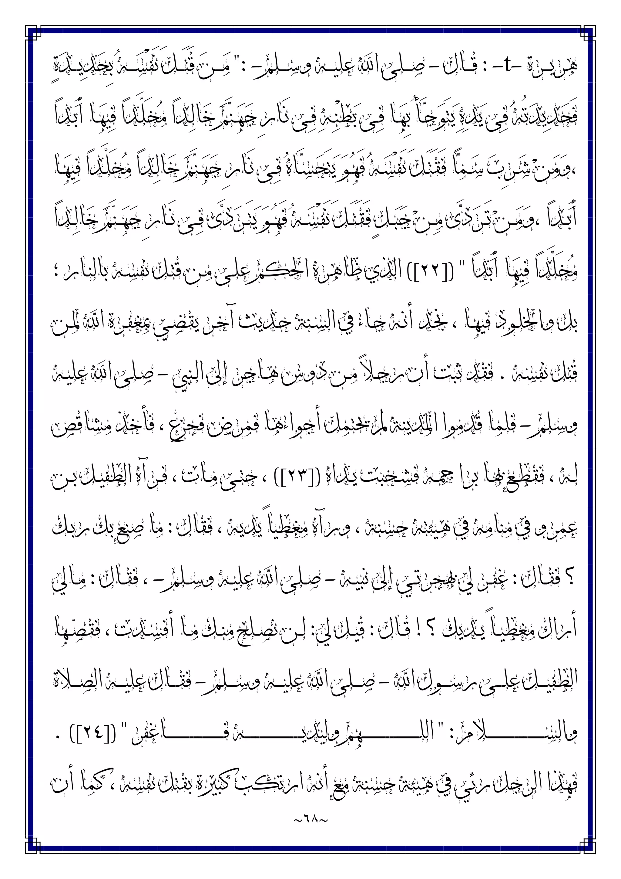 ~
٦٨
~
‫ـﺮﺓ‬‫ـ‬‫ـ‬‫ﻳ‬‫ﻫﺮ‬
-
t
-
:
‫ـﺎﻝ‬‫ـ‬‫ـ‬‫ﻗ‬
-
‫ـﻠﻢ‬‫ـ‬‫ـ‬‫ﺳ‬‫ﻭ‬ ‫ـﻪ‬‫ـ‬‫ـ‬‫ﻴ‬‫ﻋﻠ‬ ‫ﺍ‬ ‫ـﻠﻰ‬‫ـ‬‫ـ‬‫ـ‬‫ﺻ‬
-
":
‫ﺓ‬‫ﺪ‬‫ـ‬‫ـ‬‫ـ‬‫ـ‬‫ﻳ‬‫ﺪ‬‫ﺤ‬ِ‫ﺑ‬ ‫ﻪ‬‫ـ‬‫ـ‬‫ـ‬‫ﺴ‬ْ‫ﻔ‬َ‫ﻧ‬ َ‫ﻞ‬‫ـ‬‫ـ‬‫ـ‬َ‫ﺘ‬َ‫ﻗ‬ ‫ﻦ‬‫ـ‬‫ـ‬‫ـ‬‫ـ‬‫ﻣ‬
‫ﺍ‬‫ﺪ‬‫ـ‬‫ﺑ‬َ‫ﺃ‬ ‫ـﺎ‬‫ﻬ‬‫ﻴ‬‫ﻓ‬ ‫ﺍ‬‫ﺪ‬‫ـ‬‫ﱠ‬
‫ﻠ‬َ‫ﺨ‬‫ﻣ‬ ‫ﺍ‬‫ﺪ‬‫ـ‬‫ﻟ‬‫ﺎ‬‫ﺧ‬ ‫ﻢ‬‫ﻨ‬‫ـ‬‫ﻬ‬‫ﺟ‬ ِ‫ﺭ‬‫ـﺎ‬َ‫ﻧ‬ ‫ـﻰ‬‫ﻓ‬ ‫ﻪ‬‫ـ‬‫ﻨ‬ْ‫ﻄ‬‫ﺑ‬ ‫ـﻰ‬‫ﻓ‬ ‫ـﺎ‬‫ﻬ‬ِ‫ﺑ‬ ُ‫ﺄ‬‫ـ‬‫ﺟ‬‫ﻮ‬َ‫ﺘ‬‫ﻳ‬ ‫ﻩ‬‫ﺪ‬‫ﻳ‬ ‫ﻰ‬‫ﻓ‬ ‫ﻪ‬ُ‫ﺗ‬‫ﺪ‬‫ﻳ‬‫ﺪ‬‫ﺤ‬َ‫ﻓ‬
‫ﺤ‬َ‫ﺘ‬‫ﻳ‬ ‫ﻮ‬‫ـ‬‫ﻬ‬َ‫ﻓ‬ ‫ﻪ‬‫ـ‬‫ﺴ‬ْ‫ﻔ‬َ‫ﻧ‬ َ‫ﻞ‬‫ـ‬َ‫ﺘ‬َ‫ﻘ‬َ‫ﻓ‬ ‫ﺎ‬‫ﻤ‬‫ـ‬‫ﺳ‬ ‫ﺏ‬ِ‫ﺮ‬‫ـ‬‫ﺷ‬ ‫ﻦ‬‫ﻣ‬‫ﻭ‬،
‫ـﺎ‬‫ﻬ‬‫ﻴ‬‫ﻓ‬ ‫ﺍ‬‫ﺪ‬‫ـ‬‫ﱠ‬
‫ﻠ‬َ‫ﺨ‬‫ﻣ‬ ‫ﺍ‬‫ﺪ‬‫ـ‬‫ﻟ‬‫ﺎ‬‫ﺧ‬ ‫ﻢ‬‫ﻨ‬‫ـ‬‫ﻬ‬‫ﺟ‬ ِ‫ﺭ‬‫ـﺎ‬َ‫ﻧ‬ ‫ـﻰ‬‫ﻓ‬ ‫ﻩ‬‫ـﺎ‬‫ﺴ‬
‫ﺍ‬‫ﺪ‬‫ـ‬‫ـ‬‫ﻟ‬‫ﺎ‬‫ﺧ‬ ‫ﻢ‬‫ﻨ‬‫ـ‬‫ـ‬‫ﻬ‬‫ﺟ‬ ِ‫ﺭ‬‫ـﺎ‬‫ـ‬َ‫ﻧ‬ ‫ـﻰ‬‫ـ‬‫ﻓ‬ ‫ﻯ‬‫ﺩ‬‫ﺮ‬‫ـ‬‫ـ‬َ‫ﺘ‬‫ﻳ‬ ‫ﻮ‬‫ـ‬‫ـ‬‫ﻬ‬َ‫ﻓ‬ ‫ﻪ‬‫ـ‬‫ـ‬‫ﺴ‬ْ‫ﻔ‬َ‫ﻧ‬ َ‫ﻞ‬‫ـ‬‫ـ‬َ‫ﺘ‬َ‫ﻘ‬َ‫ﻓ‬ ٍ‫ﻞ‬‫ـ‬‫ـ‬‫ﺒ‬‫ﺟ‬ ‫ﻦ‬‫ـ‬‫ـ‬‫ﻣ‬ ‫ﻯ‬‫ﺩ‬‫ﺮ‬‫ـ‬‫ـ‬َ‫ﺗ‬ ‫ﻦ‬‫ـ‬‫ـ‬‫ﻣ‬‫ﻭ‬، ‫ﺍ‬‫ﺪ‬‫ـ‬‫ـ‬‫ﺑ‬َ‫ﺃ‬
‫ﺍ‬‫ﺪ‬‫ﺑ‬َ‫ﺃ‬ ‫ﺎ‬‫ﻬ‬‫ﻴ‬‫ﻓ‬ ‫ﺍ‬‫ﺪ‬‫ﱠ‬
‫ﻠ‬َ‫ﺨ‬‫ﻣ‬
]) "
٢٢
([
‫؛‬ ‫ـﺎﺭ‬‫ﻨ‬‫ﺑﺎﻟ‬ ‫ـﻪ‬‫ﺴ‬‫ﻧﻔ‬ ‫ـﻞ‬‫ﺘ‬‫ﻗ‬ ‫ـﻦ‬‫ﻣ‬ ‫ـﻰ‬‫ﻠ‬‫ﻋ‬ ‫ﺍﳊﻜﻢ‬ ‫ﻇﺎﻫﺮﻩ‬ ‫ﺍﻟﺬﻱ‬
‫ـﺪ‬‫ﳒ‬ ، ‫ـﺎ‬‫ﻬ‬‫ﻓﻴ‬ ‫ـﻮﺩ‬‫ﻠ‬‫ﻭﺍﳋ‬ ‫ﺑﻞ‬
‫ـﻦ‬‫ﳌ‬ ‫ﺍ‬ ‫ـﺮﺓ‬‫ﻔ‬‫ﲟﻐ‬ ‫ـﻲ‬‫ﻀ‬‫ﻳﻘ‬ ‫ـﺮ‬‫ﺧ‬‫ﺁ‬ ‫ـﺪﻳﺚ‬‫ﺣ‬ ‫ـﻨﺔ‬‫ﺴ‬‫ﺍﻟ‬ ‫ﰲ‬ ‫ـﺎﺀ‬‫ﺟ‬ ‫ـﻪ‬‫ﻧ‬‫ﺃ‬
‫ﻧﻔﺴﻪ‬ ‫ﻗﺘﻞ‬
.
‫ـﻨﱯ‬‫ﻟ‬‫ﺍ‬ ‫ﺇﱃ‬ ‫ـﺎﺟﺮ‬‫ﻫ‬ ‫ﺩﻭﺱ‬ ‫ـﻦ‬‫ﻣ‬ ‫ﻼ‬‫ـ‬‫ﺟ‬‫ﺭ‬ ‫ﺃﻥ‬ ‫ﺛﺒﺖ‬ ‫ﻓﻘﺪ‬
-
‫ـﻪ‬‫ﻴ‬‫ﻋﻠ‬ ‫ﺍ‬ ‫ـﻠﻰ‬‫ﺻ‬
‫ﻭﺳﻠﻢ‬
-
‫ﻣﺸﺎﻗﺺ‬ ‫ﻓﺄﺧﺬ‬ ، ‫ﻓﺠﺰﻉ‬ ‫ﻓﻤﺮﺽ‬ ‫ﺃﺟﻮﺍﺀﻫﺎ‬ ‫ﳛﺘﻤﻞ‬ ‫ﱂ‬ ‫ﺍﳌﺪﻳﻨﺔ‬ ‫ﻗﺪﻣﻮﺍ‬ ‫ﻓﻠﻤﺎ‬
‫ـﺪﺍﻩ‬‫ـ‬‫ﻳ‬ ‫ـﺨﺒﺖ‬‫ـ‬‫ﺸ‬‫ﻓ‬ ‫ـﻪ‬‫ـ‬‫ﲨ‬‫ﺑﺮﺍ‬ ‫ـﺎ‬‫ـ‬‫ﲠ‬ ‫ـﻊ‬‫ـ‬‫ﻄ‬‫ﻓﻘ‬ ، ‫ـﻪ‬‫ـ‬‫ﻟ‬
])
٢٣
([
‫ـﻦ‬‫ـ‬‫ﺑ‬ ‫ـﻞ‬‫ـ‬‫ﻴ‬‫ﺍﻟﻄﻔ‬ ‫ـﺮﺁﻩ‬‫ـ‬‫ﻓ‬ ، ‫ـﺎﺕ‬‫ـ‬‫ﻣ‬ ‫ـﻰ‬‫ـ‬‫ﺘ‬‫ﺣ‬ ،
‫ﻣﻨﺎ‬ ‫ﰲ‬ ‫ﻋﻤﺮﻭ‬
‫ﻓﻘﺎﻝ‬ ، ‫ﻳﺪﻳﻪ‬ ً‫ﺎ‬‫ﻣﻐﻄﻴ‬ ‫ﻭﺭﺁﻩ‬ ، ‫ﺣﺴﻨﺔ‬ ‫ﻫﻴﺌﺘﻪ‬ ‫ﰲ‬ ‫ﻣﻪ‬
:
‫ـﻚ‬‫ﺑ‬‫ﺭ‬ ‫ﺑﻚ‬ ‫ﺻﻨﻊ‬ ‫ﻣﺎ‬
‫ـﺎﻝ‬‫ـ‬‫ﻘ‬‫ﻓ‬ ‫؟‬
:
‫ـﻪ‬‫ـ‬‫ﻴ‬‫ﻧﺒ‬ ‫ﺇﱃ‬ ‫ـﻲ‬‫ـ‬‫ﺗ‬‫ﲠﺠﺮ‬ ‫ﱄ‬ ‫ـﺮ‬‫ـ‬‫ﻔ‬‫ﻏ‬
-
‫ـﻠﻢ‬‫ـ‬‫ﺳ‬‫ﻭ‬ ‫ـﻪ‬‫ـ‬‫ﻴ‬‫ﻋﻠ‬ ‫ﺍ‬ ‫ـﻠﻰ‬‫ـ‬‫ﺻ‬
-
‫ـﺎﻝ‬‫ـ‬‫ﻘ‬‫ﻓ‬ ،
:
‫ـﺎﱄ‬‫ـ‬‫ﻣ‬
‫؟‬ ‫ـﺪﻳﻚ‬‫ـ‬‫ﻳ‬ ً‫ﺎ‬‫ـ‬‫ـ‬‫ﻴ‬‫ﻣﻐﻄ‬ ‫ﺃﺭﺍﻙ‬
!
‫ـﺎﻝ‬‫ـ‬‫ﻗ‬
:
‫ﱄ‬ ‫ـﻞ‬‫ـ‬‫ﻴ‬‫ﻗ‬
:
‫ـﻬﺎ‬‫ـ‬‫ﺼ‬‫ﻓﻘ‬ ، ‫ـﺪﺕ‬‫ـ‬‫ﺴ‬‫ﺃﻓ‬ ‫ـﺎ‬‫ـ‬‫ﻣ‬ ‫ـﻚ‬‫ـ‬‫ﻨ‬‫ﻣ‬ ‫ـﻠﺢ‬‫ـ‬‫ﺼ‬‫ﻧ‬ ‫ـﻦ‬‫ـ‬‫ﻟ‬
‫ﺍ‬ ‫ـﻮﻝ‬‫ـ‬‫ـ‬‫ـ‬‫ﺳ‬‫ﺭ‬ ‫ـﻰ‬‫ـ‬‫ـ‬‫ـ‬‫ﻠ‬‫ﻋ‬ ‫ـﻞ‬‫ـ‬‫ـ‬‫ـ‬‫ﻴ‬‫ﺍﻟﻄﻔ‬
-
‫ـﻠﻢ‬‫ـ‬‫ـ‬‫ـ‬‫ﺳ‬‫ﻭ‬ ‫ـﻪ‬‫ـ‬‫ـ‬‫ـ‬‫ﻴ‬‫ﻋﻠ‬ ‫ﺍ‬ ‫ـﻠﻰ‬‫ـ‬‫ـ‬‫ـ‬‫ﺻ‬
-
‫ـﻼﺓ‬‫ـ‬‫ـ‬‫ـ‬‫ﺼ‬‫ﺍﻟ‬ ‫ـﻪ‬‫ـ‬‫ـ‬‫ـ‬‫ﻴ‬‫ﻋﻠ‬ ‫ـﺎﻝ‬‫ـ‬‫ـ‬‫ـ‬‫ﻘ‬‫ﻓ‬
‫ﻭﺍﻟ‬
‫ـﻼﻡ‬‫ـ‬‫ـ‬‫ـ‬‫ـ‬‫ـ‬‫ـ‬‫ـ‬‫ـ‬‫ـ‬‫ـ‬‫ـ‬‫ـ‬‫ـ‬‫ـ‬‫ـ‬‫ـ‬‫ـ‬‫ـ‬‫ـ‬‫ـ‬‫ـ‬‫ـ‬‫ـ‬‫ـ‬‫ـ‬‫ـ‬‫ﺴ‬
" :
‫ـﺎﻏﻔﺮ‬‫ـ‬‫ـ‬‫ـ‬‫ـ‬‫ـ‬‫ـ‬‫ـ‬‫ـ‬‫ـ‬‫ـ‬‫ـ‬‫ـ‬‫ـ‬‫ـ‬‫ـ‬‫ـ‬‫ـ‬‫ـ‬‫ـ‬‫ـ‬‫ـ‬‫ـ‬‫ـ‬‫ـ‬‫ـ‬‫ـ‬‫ﻓ‬ ‫ـﻪ‬‫ـ‬‫ـ‬‫ـ‬‫ـ‬‫ـ‬‫ـ‬‫ـ‬‫ـ‬‫ـ‬‫ـ‬‫ـ‬‫ـ‬‫ـ‬‫ـ‬‫ـ‬‫ـ‬‫ـ‬‫ـ‬‫ـ‬‫ـ‬‫ـ‬‫ـ‬‫ـ‬‫ـ‬‫ـ‬‫ـ‬‫ﻳ‬‫ﻭﻟﻴﺪ‬ ‫ـﻬﻢ‬‫ـ‬‫ـ‬‫ـ‬‫ـ‬‫ـ‬‫ـ‬‫ـ‬‫ـ‬‫ـ‬‫ـ‬‫ـ‬‫ـ‬‫ـ‬‫ـ‬‫ـ‬‫ـ‬‫ـ‬‫ـ‬‫ـ‬‫ـ‬‫ـ‬‫ـ‬‫ـ‬‫ـ‬‫ـ‬‫ـ‬‫ﻠ‬‫ﺍﻟ‬
]) "
٢٤
. ([
‫ﺃﻥ‬ ‫ﻛﻤﺎ‬ ، ‫ﻧﻔﺴﻪ‬ ‫ﺑﻘﺘﻞ‬ ‫ﻛﺒﲑﺓ‬ ‫ﺍﺭﺗﻜﺐ‬ ‫ﺃﻧﻪ‬ ‫ﻣﻊ‬ ‫ﺣﺴﻨﺔ‬ ‫ﻫﻴﺌﺔ‬ ‫ﰲ‬ ‫ﺭﺋﻲ‬ ‫ﺍﻟﺮﺟﻞ‬ ‫ﻓﻬﺬﺍ‬
 