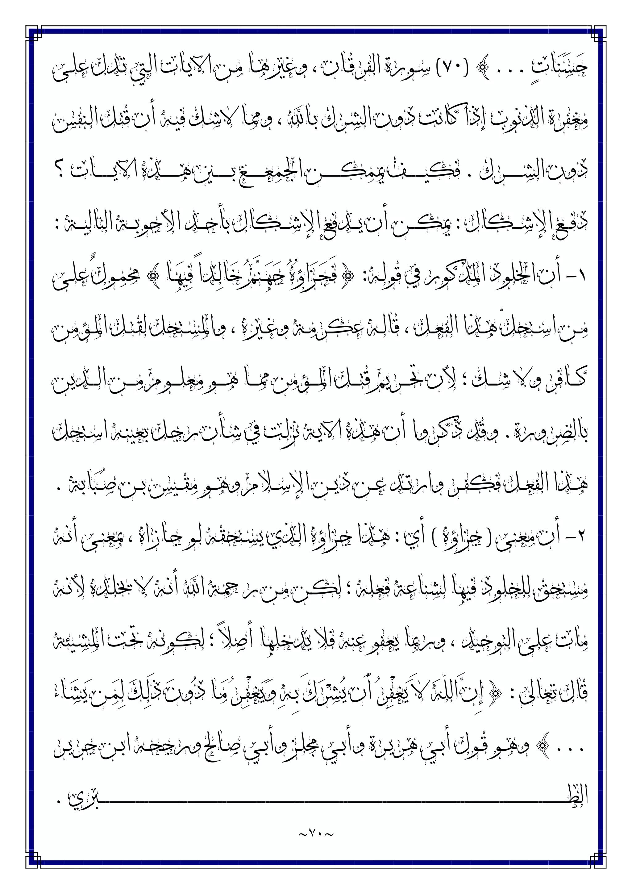~
٧٠
~
‫ﺕ‬‫ﺎ‬‫ﻨ‬‫ﺴ‬‫ﺣ‬
...
{
)
٧٠
(
‫ـﻰ‬‫ﻠ‬‫ﻋ‬ ‫ـﺪﻝ‬‫ﺗ‬ ‫ـﱵ‬‫ﻟ‬‫ﺍ‬ ‫ـﺎﺕ‬‫ﻳ‬‫ﺍﻵ‬ ‫ـﻦ‬‫ﻣ‬ ‫ـﺎ‬‫ﻫ‬‫ﻭﻏﲑ‬ ، ‫ـﺎﻥ‬‫ﻗ‬‫ﺍﻟﻔﺮ‬ ‫ـﻮﺭﺓ‬‫ﺳ‬
‫ـﻨﻔﺲ‬‫ﻟ‬‫ﺍ‬ ‫ـﻞ‬‫ﺘ‬‫ﻗ‬ ‫ﺃﻥ‬ ‫ـﻪ‬‫ﻴ‬‫ﻓ‬ ‫ـﻚ‬‫ﺷ‬‫ﻻ‬ ‫ـﺎ‬‫ﳑ‬‫ﻭ‬ ، ‫ـﺎ‬‫ﺑ‬ ‫ـﺮﻙ‬‫ﺸ‬‫ﺍﻟ‬ ‫ﺩﻭﻥ‬ ‫ﻛﺎﻧﺖ‬ ‫ﺇﺫﺍ‬ ‫ﺍﻟﺬﻧﻮﺏ‬ ‫ﻣﻐﻔﺮﺓ‬
‫ـﺮﻙ‬‫ـ‬‫ـ‬‫ـ‬‫ـ‬‫ـ‬‫ـ‬‫ـ‬‫ﺸ‬‫ﺍﻟ‬ ‫ﺩﻭﻥ‬
.
‫ﺍﻵ‬ ‫ـﺬﻩ‬‫ـ‬‫ـ‬‫ـ‬‫ـ‬‫ـ‬‫ـ‬‫ـ‬‫ﻫ‬ ‫ـﲔ‬‫ـ‬‫ـ‬‫ـ‬‫ـ‬‫ـ‬‫ـ‬‫ـ‬‫ﺑ‬ ‫ـﻎ‬‫ـ‬‫ـ‬‫ـ‬‫ـ‬‫ـ‬‫ـ‬‫ـ‬‫ﻌ‬‫ﺍﳉﻤ‬ ‫ـﻦ‬‫ـ‬‫ـ‬‫ـ‬‫ـ‬‫ـ‬‫ـ‬‫ـ‬‫ﻜ‬‫ﳝﻤ‬ ‫ـﻒ‬‫ـ‬‫ـ‬‫ـ‬‫ـ‬‫ـ‬‫ـ‬‫ـ‬‫ﻴ‬‫ﻓﻜ‬
‫؟‬ ‫ـﺎﺕ‬‫ـ‬‫ـ‬‫ـ‬‫ـ‬‫ـ‬‫ـ‬‫ـ‬‫ﻳ‬
‫ـﻜﺎﻝ‬‫ـ‬‫ـ‬‫ـ‬‫ﺷ‬‫ﺍﻹ‬ ‫ـﻊ‬‫ـ‬‫ـ‬‫ـ‬‫ﻓ‬‫ﺩ‬
:
‫ـﺔ‬‫ـ‬‫ـ‬‫ـ‬‫ﻴ‬‫ﺍﻟﺘﺎﻟ‬ ‫ـﺔ‬‫ـ‬‫ـ‬‫ـ‬‫ﺑ‬‫ﺍﻷﺟﻮ‬ ‫ـﺪ‬‫ـ‬‫ـ‬‫ـ‬‫ﺣ‬‫ﺑﺄ‬ ‫ـﻜﺎﻝ‬‫ـ‬‫ـ‬‫ـ‬‫ﺷ‬‫ﺍﻹ‬ ‫ـﺪﻓﻊ‬‫ـ‬‫ـ‬‫ـ‬‫ﻳ‬ ‫ﺃﻥ‬ ‫ـﻦ‬‫ـ‬‫ـ‬‫ـ‬‫ﻜ‬‫ﳝ‬
:
١
-
‫ـﻪ‬‫ﻟ‬‫ﻗﻮ‬ ‫ﰲ‬ ‫ﺍﳌﺬﻛﻮﺭ‬ ‫ﺍﳋﻠﻮﺩ‬ ‫ﺃﻥ‬
:
}
‫ـﺎ‬‫ﻬ‬‫ﻴ‬‫ﻓ‬ ً‫ﺍ‬‫ـﺪ‬‫ﻟ‬‫ﺎ‬‫ﺧ‬ ‫ﻢ‬‫ﻨ‬‫ـ‬‫ﻬ‬‫ﺟ‬ ‫ﻩ‬‫ﺅ‬‫ﺍ‬‫ﺰ‬‫ـ‬‫ﺠ‬َ‫ﻓ‬
{
‫ـﻰ‬‫ﻠ‬‫ﻋ‬ ٌ‫ﻝ‬‫ـﻮ‬‫ﻤ‬‫ﳏ‬
‫ـﺆﻣﻦ‬‫ـ‬‫ﳌ‬‫ﺍ‬ ‫ـﻞ‬‫ـ‬‫ﺘ‬‫ﻟﻘ‬ ‫ـﺘﺤﻞ‬‫ـ‬‫ﺴ‬‫ﻭﺍﳌ‬ ، ‫ـﲑﻩ‬‫ـ‬‫ﻏ‬‫ﻭ‬ ‫ـﺔ‬‫ـ‬‫ﻣ‬‫ﻋﻜﺮ‬ ‫ـﻪ‬‫ـ‬‫ﻟ‬‫ﻗﺎ‬ ، ‫ـﻞ‬‫ـ‬‫ﻌ‬‫ﺍﻟﻔ‬ ‫ـﺬﺍ‬‫ـ‬‫ﻫ‬ ّ‫ﻞ‬‫ـﺘﺤ‬‫ـ‬‫ﺳ‬‫ﺍ‬ ‫ـﻦ‬‫ـ‬‫ﻣ‬
‫ـ‬‫ـ‬‫ـ‬‫ـ‬‫ﻣ‬ ‫ـﻮﻡ‬‫ـ‬‫ـ‬‫ـ‬‫ﻠ‬‫ﻣﻌ‬ ‫ـﻮ‬‫ـ‬‫ـ‬‫ـ‬‫ﻫ‬ ‫ـﺎ‬‫ـ‬‫ـ‬‫ـ‬‫ﳑ‬ ‫ـﺆﻣﻦ‬‫ـ‬‫ـ‬‫ـ‬‫ﳌ‬‫ﺍ‬ ‫ـﻞ‬‫ـ‬‫ـ‬‫ـ‬‫ﺘ‬‫ﻗ‬ ‫ـﺮﻳﻢ‬‫ـ‬‫ـ‬‫ـ‬‫ﲢ‬ ‫ﻷﻥ‬ ‫؛‬ ‫ـﻚ‬‫ـ‬‫ـ‬‫ـ‬‫ﺷ‬ ‫ﻭﻻ‬ ‫ـﺎﻓﺮ‬‫ـ‬‫ـ‬‫ـ‬‫ﻛ‬
‫ـﺪﻳﻦ‬‫ـ‬‫ـ‬‫ـ‬‫ﻟ‬‫ﺍ‬ ‫ﻦ‬
‫ﺑﺎﻟﻀﺮﻭﺭﺓ‬
.
‫ـﺘﺤﻞ‬‫ﺳ‬‫ﺍ‬ ‫ـﻪ‬‫ﻨ‬‫ﺑﻌﻴ‬ ‫ـﻞ‬‫ﺟ‬‫ﺭ‬ ‫ـﺄﻥ‬‫ﺷ‬ ‫ﰲ‬ ‫ـﺖ‬‫ﻟ‬‫ﻧﺰ‬ ‫ـﺔ‬‫ﻳ‬‫ﺍﻵ‬ ‫ـﺬﻩ‬‫ﻫ‬ ‫ﺃﻥ‬ ‫ـﺮﻭﺍ‬‫ﻛ‬‫ﺫ‬ ‫ﻭﻗﺪ‬
‫ﺎﺑﺔ‬‫ﺒ‬‫ـ‬‫ـ‬‫ﺻ‬ ‫ـﻦ‬‫ـ‬‫ﺑ‬ ‫ـﻴﺲ‬‫ـ‬‫ﻘ‬‫ﻣ‬ ‫ـﻮ‬‫ـ‬‫ﻫ‬‫ﻭ‬ ‫ـﻼﻡ‬‫ـ‬‫ﺳ‬‫ﺍﻹ‬ ‫ـﻦ‬‫ـ‬‫ﻳ‬‫ﺩ‬ ‫ـﻦ‬‫ـ‬‫ﻋ‬ ‫ـﺪ‬‫ـ‬‫ﺗ‬‫ﻭﺍﺭ‬ ‫ـﺮ‬‫ـ‬‫ﻔ‬‫ﻓﻜ‬ ‫ـﻞ‬‫ـ‬‫ﻌ‬‫ﺍﻟﻔ‬ ‫ـﺬﺍ‬‫ـ‬‫ﻫ‬
.
٢
-
‫ﻣﻌﻨﻰ‬ ‫ﺃﻥ‬
)
‫ﺟﺰﺍﺅﻩ‬
(
‫ﺃﻱ‬
:
‫ـﻪ‬‫ﻧ‬‫ﺃ‬ ‫ـﻰ‬‫ﻨ‬‫ﲟﻌ‬ ، ‫ـﺎﺯﺍﻩ‬‫ﺟ‬ ‫ـﻮ‬‫ﻟ‬ ‫ـﺘﺤﻘﻪ‬‫ﺴ‬‫ﻳ‬ ‫ـﺬﻱ‬‫ﻟ‬‫ﺍ‬ ‫ـﺰﺍﺅﻩ‬‫ﺟ‬ ‫ـﺬﺍ‬‫ﻫ‬
‫ـﺪ‬‫ﻠ‬‫ﳜ‬ ‫ﻻ‬ ‫ـﻪ‬‫ﻧ‬‫ﺃ‬ ‫ﺍ‬ ‫ـﺔ‬‫ﲪ‬‫ﺭ‬ ‫ـﻦ‬‫ﻣ‬ ‫ـﻦ‬‫ﻜ‬‫ﻟ‬ ‫؛‬ ‫ﻓﻌﻠﻪ‬ ‫ﻟﺸﻨﺎﻋﺔ‬ ‫ﻓﻴﻬﺎ‬ ‫ﻟﻠﺨﻠﻮﺩ‬ ‫ﻣﺴﺘﺤﻖ‬
‫ـﻪ‬‫ﻧ‬‫ﻷ‬ ‫ﻩ‬
‫ـﻴﺌﺔ‬‫ﺸ‬‫ﺍﳌ‬ ‫ـﺖ‬‫ﲢ‬ ‫ـﻪ‬‫ﻧ‬‫ﻟﻜﻮ‬ ‫؛‬ ‫ﻼ‬‫ﺃﺻ‬ ‫ﻳﺪﺧﻠﻬﺎ‬ ‫ﻓﻼ‬ ‫ﻋﻨﻪ‬ ‫ﻳﻌﻔﻮ‬ ‫ﻭﺭﲟﺎ‬ ، ‫ﺍﻟﺘﻮﺣﻴﺪ‬ ‫ﻋﻠﻰ‬ ‫ﻣﺎﺕ‬
‫ﺗﻌﺎﱃ‬ ‫ﻗﺎﻝ‬
:
}
‫ـﺎﺀ‬‫ﺸ‬‫ﻳ‬ ‫ـﻦ‬‫ﻤ‬‫ﻟ‬ ‫ﻚ‬‫ـ‬‫ﻟ‬َ‫ﺫ‬ ‫ﻥ‬‫ﻭ‬‫ﺩ‬ ‫ـﺎ‬‫ﻣ‬ ‫ﺮ‬‫ـ‬‫ﻔ‬ْ‫ﻐ‬‫ﻳ‬‫ﻭ‬ ‫ﻪ‬‫ـ‬ِ‫ﺑ‬ َ‫ﻙ‬‫ﺮ‬‫ﺸ‬‫ﻳ‬ ‫َﻥ‬‫ﺃ‬ ‫ﺮ‬‫ﻔ‬ْ‫ﻐ‬‫ﻳ‬ َ‫ﻻ‬ ‫ﻪ‬ّ‫ﻠ‬‫ﺍﻟ‬ ‫ﻥ‬ِ‫ﺇ‬
...
{
‫ـﺮ‬‫ـ‬‫ﻳ‬‫ﺟﺮ‬ ‫ـﻦ‬‫ـ‬‫ﺑ‬‫ﺍ‬ ‫ـﻪ‬‫ـ‬‫ﺤ‬‫ﻭﺭﺟ‬ ‫ـﺎﱀ‬‫ـ‬‫ﺻ‬ ‫ـﻲ‬‫ـ‬‫ﺑ‬‫ﻭﺃ‬ ‫ـﺰ‬‫ـ‬‫ﻠ‬‫ﳎ‬ ‫ـﻲ‬‫ـ‬‫ﺑ‬‫ﻭﺃ‬ ‫ـﺮﺓ‬‫ـ‬‫ﻳ‬‫ﻫﺮ‬ ‫ـﻲ‬‫ـ‬‫ﺑ‬‫ﺃ‬ ‫ـﻮﻝ‬‫ـ‬‫ﻗ‬ ‫ـﻮ‬‫ـ‬‫ﻫ‬‫ﻭ‬
‫ـﱪﻱ‬‫ـ‬‫ـ‬‫ـ‬‫ـ‬‫ـ‬‫ـ‬‫ـ‬‫ـ‬‫ـ‬‫ـ‬‫ـ‬‫ـ‬‫ـ‬‫ـ‬‫ـ‬‫ـ‬‫ـ‬‫ـ‬‫ـ‬‫ـ‬‫ـ‬‫ـ‬‫ـ‬‫ـ‬‫ـ‬‫ـ‬‫ـ‬‫ـ‬‫ـ‬‫ـ‬‫ـ‬‫ـ‬‫ـ‬‫ـ‬‫ـ‬‫ـ‬‫ـ‬‫ـ‬‫ـ‬‫ـ‬‫ـ‬‫ـ‬‫ـ‬‫ـ‬‫ـ‬‫ـ‬‫ـ‬‫ـ‬‫ـ‬‫ـ‬‫ـ‬‫ـ‬‫ـ‬‫ـ‬‫ـ‬‫ـ‬‫ـ‬‫ـ‬‫ـ‬‫ـ‬‫ـ‬‫ـ‬‫ـ‬‫ـ‬‫ـ‬‫ـ‬‫ـ‬‫ـ‬‫ـ‬‫ـ‬‫ـ‬‫ـ‬‫ـ‬‫ـ‬‫ـ‬‫ـ‬‫ـ‬‫ـ‬‫ـ‬‫ـ‬‫ـ‬‫ـ‬‫ـ‬‫ـ‬‫ـ‬‫ـ‬‫ـ‬‫ـ‬‫ـ‬‫ـ‬‫ـ‬‫ـ‬‫ـ‬‫ـ‬‫ـ‬‫ـ‬‫ـ‬‫ـ‬‫ـ‬‫ـ‬‫ـ‬‫ـ‬‫ـ‬‫ـ‬‫ـ‬‫ـ‬‫ـ‬‫ـ‬‫ـ‬‫ـ‬‫ـ‬‫ـ‬‫ـ‬‫ـ‬‫ـ‬‫ـ‬‫ـ‬‫ـ‬‫ـ‬‫ـ‬‫ـ‬‫ـ‬‫ـ‬‫ـ‬‫ـ‬‫ـ‬‫ـ‬‫ـ‬‫ـ‬‫ـ‬‫ـ‬‫ـ‬‫ـ‬‫ـ‬‫ـ‬‫ـ‬‫ـ‬‫ـ‬‫ـ‬‫ـ‬‫ـ‬‫ـ‬‫ـ‬‫ـ‬‫ـ‬‫ـ‬‫ـ‬‫ـ‬‫ـ‬‫ـ‬‫ـ‬‫ـ‬‫ـ‬‫ـ‬‫ـ‬‫ـ‬‫ـ‬‫ـ‬‫ـ‬‫ـ‬‫ـ‬‫ـ‬‫ـ‬‫ـ‬‫ـ‬‫ـ‬‫ـ‬‫ـ‬‫ـ‬‫ـ‬‫ـ‬‫ـ‬‫ـ‬‫ـ‬‫ـ‬‫ـ‬‫ـ‬‫ـ‬‫ـ‬‫ـ‬‫ـ‬‫ـ‬‫ـ‬‫ـ‬‫ـ‬‫ـ‬‫ـ‬‫ـ‬‫ـ‬‫ـ‬‫ـ‬‫ـ‬‫ـ‬‫ـ‬‫ـ‬‫ـ‬‫ـ‬‫ـ‬‫ـ‬‫ـ‬‫ـ‬‫ـ‬‫ـ‬‫ـ‬‫ـ‬‫ـ‬‫ـ‬‫ـ‬‫ـ‬‫ـ‬‫ـ‬‫ـ‬‫ـ‬‫ـ‬‫ـ‬‫ﻄ‬‫ﺍﻟ‬
.
 