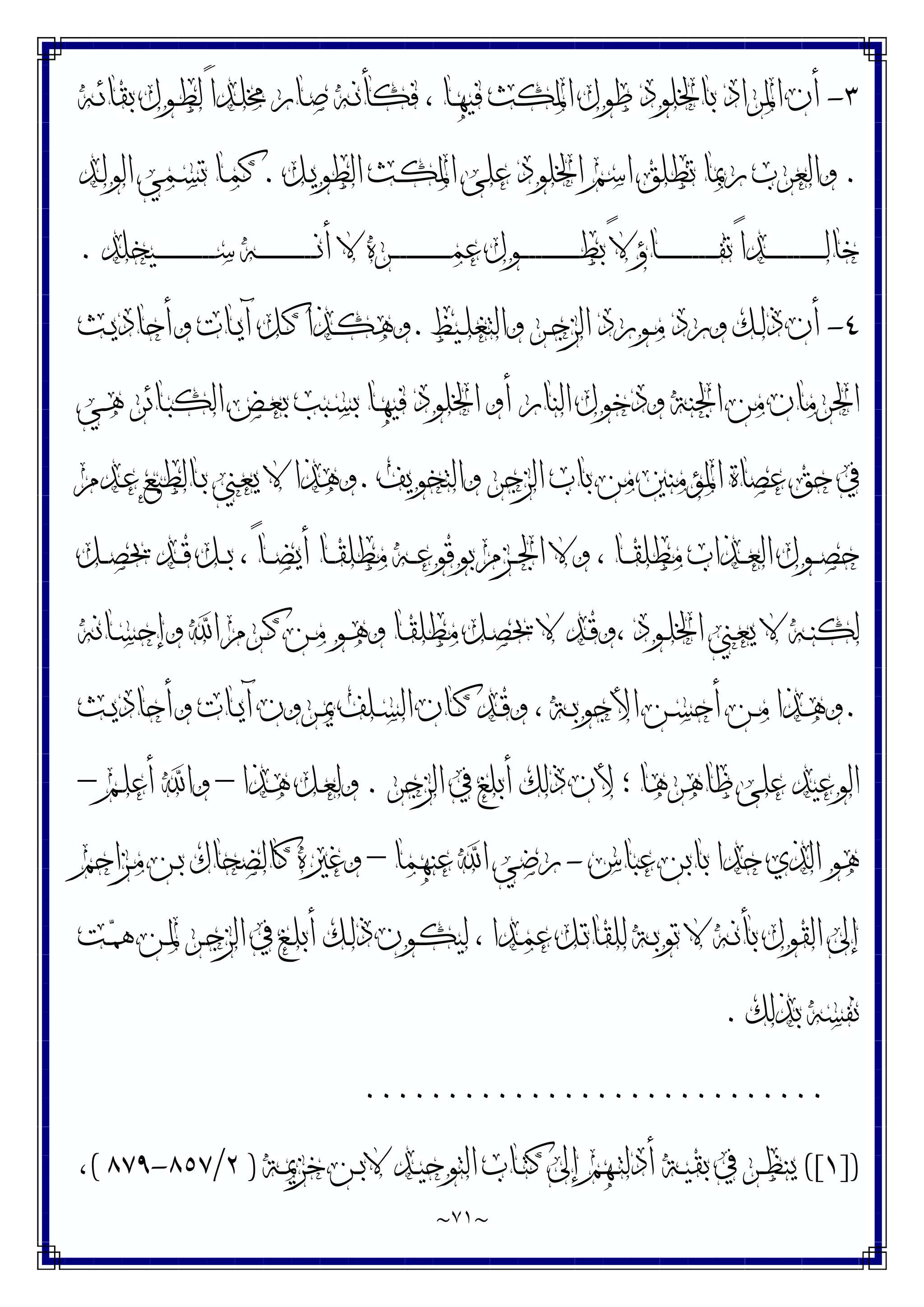 ~
٧١
~
٣
-
‫ﺑ‬ ‫ﺍﳌﺮﺍﺩ‬ ‫ﺃﻥ‬
‫ـﻪ‬‫ﺋ‬‫ﺑﻘﺎ‬ ‫ـﻮﻝ‬‫ﻄ‬‫ﻟ‬ ً‫ﺍ‬‫ـﺪ‬‫ﻠ‬‫ﳐ‬ ‫ـﺎﺭ‬‫ﺻ‬ ‫ـﻪ‬‫ﻧ‬‫ﻓﻜﺄ‬ ، ‫ـﺎ‬‫ﻬ‬‫ﻓﻴ‬ ‫ﺍﳌﻜﺚ‬ ‫ﻃﻮﻝ‬ ‫ﺎﳋﻠﻮﺩ‬
.
‫ـﻞ‬‫ﻳ‬‫ﺍﻟﻄﻮ‬ ‫ـﺚ‬‫ﻜ‬‫ﺍﳌ‬ ‫ﻋﻠﻰ‬ ‫ﺍﳋﻠﻮﺩ‬ ‫ﺍﺳﻢ‬ ‫ﺗﻄﻠﻖ‬ ‫ﺭﲟﺎ‬ ‫ﻭﺍﻟﻌﺮﺏ‬
.
‫ـﺪ‬‫ﻟ‬‫ﺍﻟﻮ‬ ‫ـﻤﻲ‬‫ﺴ‬‫ﺗ‬ ‫ـﺎ‬‫ﻤ‬‫ﻛ‬
‫ـﻴﺨﻠﺪ‬‫ـ‬‫ـ‬‫ـ‬‫ـ‬‫ـ‬‫ـ‬‫ـ‬‫ـ‬‫ـ‬‫ـ‬‫ـ‬‫ـ‬‫ـ‬‫ـ‬‫ـ‬‫ـ‬‫ـ‬‫ـ‬‫ﺳ‬ ‫ـﻪ‬‫ـ‬‫ـ‬‫ـ‬‫ـ‬‫ـ‬‫ـ‬‫ـ‬‫ـ‬‫ـ‬‫ـ‬‫ـ‬‫ـ‬‫ـ‬‫ـ‬‫ـ‬‫ـ‬‫ـ‬‫ـ‬‫ﻧ‬‫ﺃ‬ ‫ﻻ‬ ‫ـﺮﻩ‬‫ـ‬‫ـ‬‫ـ‬‫ـ‬‫ـ‬‫ـ‬‫ـ‬‫ـ‬‫ـ‬‫ـ‬‫ـ‬‫ـ‬‫ـ‬‫ـ‬‫ـ‬‫ـ‬‫ـ‬‫ـ‬‫ﻤ‬‫ﻋ‬ ‫ـﻮﻝ‬‫ـ‬‫ـ‬‫ـ‬‫ـ‬‫ـ‬‫ـ‬‫ـ‬‫ـ‬‫ـ‬‫ـ‬‫ـ‬‫ـ‬‫ـ‬‫ـ‬‫ـ‬‫ـ‬‫ـ‬‫ـ‬‫ﻄ‬‫ﺑ‬ ً‫ﻻ‬‫ـﺎﺅ‬‫ـ‬‫ـ‬‫ـ‬‫ـ‬‫ـ‬‫ـ‬‫ـ‬‫ـ‬‫ـ‬‫ـ‬‫ـ‬‫ـ‬‫ـ‬‫ـ‬‫ـ‬‫ـ‬‫ـ‬‫ـ‬‫ﻔ‬‫ﺗ‬ ً‫ﺍ‬‫ـﺪ‬‫ـ‬‫ـ‬‫ـ‬‫ـ‬‫ـ‬‫ـ‬‫ـ‬‫ـ‬‫ـ‬‫ـ‬‫ـ‬‫ـ‬‫ـ‬‫ـ‬‫ـ‬‫ـ‬‫ـ‬‫ـ‬‫ﻟ‬‫ﺧﺎ‬
.
٤
-
‫ـﻴﻆ‬‫ـ‬‫ﻠ‬‫ﻭﺍﻟﺘﻐ‬ ‫ـﺮ‬‫ـ‬‫ﺟ‬‫ﺍﻟﺰ‬ ‫ـﻮﺭﺩ‬‫ـ‬‫ﻣ‬ ‫ﻭﺭﺩ‬ ‫ـﻚ‬‫ـ‬‫ﻟ‬‫ﺫ‬ ‫ﺃﻥ‬
.
‫ـﺚ‬‫ـ‬‫ﻳ‬‫ﻭﺃﺣﺎﺩ‬ ‫ـﺎﺕ‬‫ـ‬‫ﻳ‬‫ﺁ‬ ‫ـﻞ‬‫ـ‬‫ﻛ‬ ‫ـﺬﺍ‬‫ـ‬‫ﻜ‬‫ﻭﻫ‬
‫ـﺎ‬‫ﻬ‬‫ﻓﻴ‬ ‫ﺍﳋﻠﻮﺩ‬ ‫ﺃﻭ‬ ‫ﺍﻟﻨﺎﺭ‬ ‫ﻭﺩﺧﻮﻝ‬ ‫ﺍﳉﻨﺔ‬ ‫ﻣﻦ‬ ‫ﺍﳊﺮﻣﺎﻥ‬
‫ـﻲ‬‫ﻫ‬ ‫ـﺎﺋﺮ‬‫ﺒ‬‫ﺍﻟﻜ‬ ‫ـﺾ‬‫ﻌ‬‫ﺑ‬ ‫ـﺒﺐ‬‫ﺴ‬‫ﺑ‬
‫ﻭﺍﻟﺘﺨﻮﻳﻒ‬ ‫ﺍﻟﺰﺟﺮ‬ ‫ﺑﺎﺏ‬ ‫ﻣﻦ‬ ‫ﺍﳌﺆﻣﻨﲔ‬ ‫ﻋﺼﺎﺓ‬ ‫ﺣﻖ‬ ‫ﰲ‬
.
‫ـﺪﻡ‬‫ﻋ‬ ‫ـﺎﻟﻄﺒﻊ‬‫ﺑ‬ ‫ـﲏ‬‫ﻌ‬‫ﻳ‬ ‫ﻻ‬ ‫ﻭﻫﺬﺍ‬
‫ـﻞ‬‫ـ‬‫ـ‬‫ﺼ‬‫ﳛ‬ ‫ـﺪ‬‫ـ‬‫ـ‬‫ﻗ‬ ‫ـﻞ‬‫ـ‬‫ـ‬‫ﺑ‬ ، ً‫ﺎ‬‫ـ‬‫ـ‬‫ـ‬‫ﻀ‬‫ﺃﻳ‬ ‫ـﺎ‬‫ـ‬‫ـ‬‫ﻘ‬‫ﻣﻄﻠ‬ ‫ـﻪ‬‫ـ‬‫ـ‬‫ﻋ‬‫ﺑﻮﻗﻮ‬ ‫ـﺰﻡ‬‫ـ‬‫ـ‬‫ﳉ‬‫ﺍ‬ ‫ﻭﻻ‬ ، ‫ـﺎ‬‫ـ‬‫ـ‬‫ﻘ‬‫ﻣﻄﻠ‬ ‫ـﺬﺍﺏ‬‫ـ‬‫ـ‬‫ﻌ‬‫ﺍﻟ‬ ‫ـﻮﻝ‬‫ـ‬‫ـ‬‫ﺼ‬‫ﺣ‬
‫ـﺎﻧﻪ‬‫ـ‬‫ﺴ‬‫ﻭﺇﺣ‬ ‫ﺍ‬ ‫ـﺮﻡ‬‫ـ‬‫ﻛ‬ ‫ـﻦ‬‫ـ‬‫ﻣ‬ ‫ـﻮ‬‫ـ‬‫ﻫ‬‫ﻭ‬ ‫ـﺎ‬‫ـ‬‫ﻘ‬‫ﻣﻄﻠ‬ ‫ـﻞ‬‫ـ‬‫ﺼ‬‫ﳛ‬ ‫ﻻ‬ ‫ـﺪ‬‫ـ‬‫ﻗ‬‫ﻭ‬، ‫ـﻮﺩ‬‫ـ‬‫ﻠ‬‫ﺍﳋ‬ ‫ـﲏ‬‫ـ‬‫ﻌ‬‫ﻳ‬ ‫ﻻ‬ ‫ـﻪ‬‫ـ‬‫ﻨ‬‫ﻟﻜ‬
.
‫ـﺮﻭﻥ‬‫ـ‬‫ﳝ‬ ‫ـﻠﻒ‬‫ـ‬‫ﺴ‬‫ﺍﻟ‬ ‫ـﺎﻥ‬‫ـ‬‫ﻛ‬ ‫ـﺪ‬‫ـ‬‫ﻗ‬‫ﻭ‬ ، ‫ـﺔ‬‫ـ‬‫ﺑ‬‫ﺍﻷﺟﻮ‬ ‫ـﻦ‬‫ـ‬‫ﺴ‬‫ﺃﺣ‬ ‫ـﻦ‬‫ـ‬‫ﻣ‬ ‫ـﺬﺍ‬‫ـ‬‫ﻫ‬‫ﻭ‬
‫ـﺚ‬‫ـ‬‫ﻳ‬‫ﻭﺃﺣﺎﺩ‬ ‫ـﺎﺕ‬‫ـ‬‫ﻳ‬‫ﺁ‬
‫ﺍﻟﺰﺟﺮ‬ ‫ﰲ‬ ‫ﺃﺑﻠﻎ‬ ‫ﺫﻟﻚ‬ ‫ﻷﻥ‬ ‫؛‬ ‫ﻇﺎﻫﺮﻫﺎ‬ ‫ﻋﻠﻰ‬ ‫ﺍﻟﻮﻋﻴﺪ‬
.
‫ـﺬﺍ‬‫ﻫ‬ ‫ـﻞ‬‫ﻌ‬‫ﻭﻟ‬
–
‫ـﻢ‬‫ﻠ‬‫ﺃﻋ‬ ‫ﻭﺍ‬
–
‫ﻋﺒﺎﺱ‬ ‫ﺑﺎﺑﻦ‬ ‫ﺣﺪﺍ‬ ‫ﺍﻟﺬﻱ‬ ‫ﻫﻮ‬
-
‫ﻋﻨﻬﻤﺎ‬ ‫ﺍ‬ ‫ﺭﺿﻲ‬
–
‫ـﺰﺍﺣﻢ‬‫ﻣ‬ ‫ـﻦ‬‫ﺑ‬ ‫ﻛﺎﻟﻀﺤﺎﻙ‬ ‫ﻭﻏﲑﻩ‬
‫ـﺖ‬‫ﳘ‬ ‫ـﻦ‬‫ﳌ‬ ‫ـﺮ‬‫ﺟ‬‫ﺍﻟﺰ‬ ‫ﰲ‬ ‫ـﻎ‬‫ﻠ‬‫ﺃﺑ‬ ‫ـﻚ‬‫ﻟ‬‫ﺫ‬ ‫ـﻮﻥ‬‫ﻜ‬‫ﻟﻴ‬ ، ‫ـﺪﺍ‬‫ﻤ‬‫ﻋ‬ ‫ـﻞ‬‫ﺗ‬‫ﻟﻠﻘﺎ‬ ‫ـﺔ‬‫ﺑ‬‫ﺗﻮ‬ ‫ﻻ‬ ‫ـﻪ‬‫ﻧ‬‫ﺑﺄ‬ ‫ﺍﻟﻘﻮﻝ‬ ‫ﺇﱃ‬
‫ﺑﺬﻟﻚ‬ ‫ﻧﻔﺴﻪ‬
.
............................
])
١
([
‫ـﺔ‬‫ـ‬‫ﳝ‬‫ﺧﺰ‬ ‫ـﻦ‬‫ـ‬‫ﺑ‬‫ﻻ‬ ‫ـﺪ‬‫ـ‬‫ﻴ‬‫ﺍﻟﺘﻮﺣ‬ ‫ـﺎﺏ‬‫ـ‬‫ﺘ‬‫ﻛ‬ ‫ﺇﱃ‬ ‫ـﻬﻢ‬‫ـ‬‫ﺘ‬‫ﺃﺩﻟ‬ ‫ـﺔ‬‫ـ‬‫ﻴ‬‫ﺑﻘ‬ ‫ﰲ‬ ‫ـﺮ‬‫ـ‬‫ﻈ‬‫ﻳﻨ‬
)
٢
/
٨٥٧
-
٨٧٩
(
،
 
