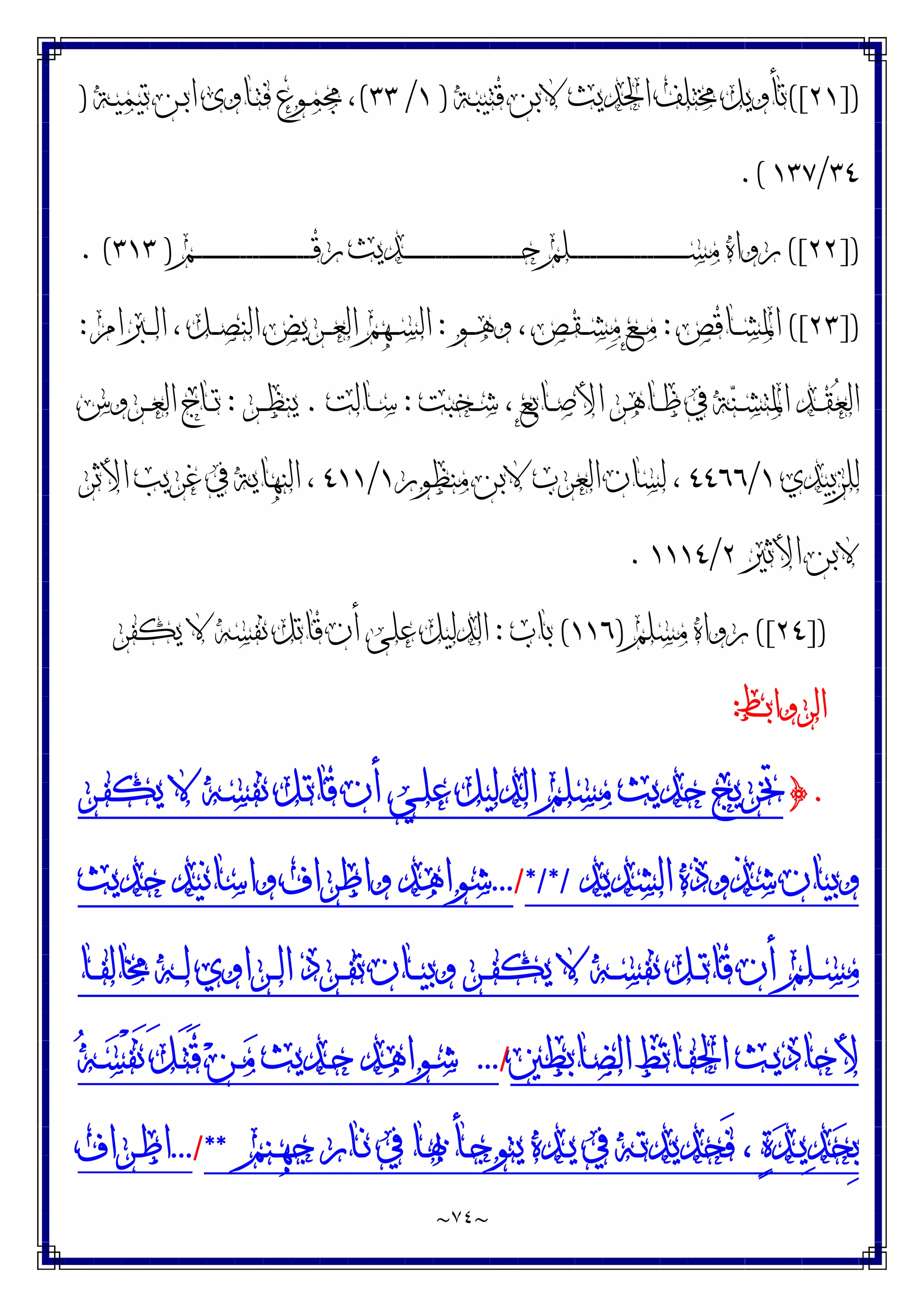 ~
٧٤
~
])
٢١
([
‫ـﺔ‬‫ﺒ‬‫ﻗﺘﻴ‬ ‫ﻻﺑﻦ‬ ‫ﺍﳊﺪﻳﺚ‬ ‫ﳐﺘﻠﻒ‬ ‫ﺗﺄﻭﻳﻞ‬
)
١
/
٣٣
(
‫ـﻦ‬‫ﺑ‬‫ﺍ‬ ‫ـﺎﻭﻯ‬‫ﺘ‬‫ﻓ‬ ‫ـﻮﻉ‬‫ﻤ‬‫ﳎ‬ ،
‫ـﺔ‬‫ﻴ‬‫ﺗﻴﻤ‬
)
٣٤
/
١٣٧
.(
])
٢٢
([
‫ـﻢ‬‫ـ‬‫ـ‬‫ـ‬‫ـ‬‫ـ‬‫ـ‬‫ـ‬‫ـ‬‫ـ‬‫ـ‬‫ـ‬‫ـ‬‫ـ‬‫ـ‬‫ـ‬‫ـ‬‫ـ‬‫ـ‬‫ـ‬‫ـ‬‫ـ‬‫ـ‬‫ـ‬‫ـ‬‫ـ‬‫ـ‬‫ـ‬‫ـ‬‫ـ‬‫ـ‬‫ـ‬‫ـ‬‫ـ‬‫ـ‬‫ـ‬‫ـ‬‫ـ‬‫ﻗ‬‫ﺭ‬ ‫ـﺪﻳﺚ‬‫ـ‬‫ـ‬‫ـ‬‫ـ‬‫ـ‬‫ـ‬‫ـ‬‫ـ‬‫ـ‬‫ـ‬‫ـ‬‫ـ‬‫ـ‬‫ـ‬‫ـ‬‫ـ‬‫ـ‬‫ـ‬‫ـ‬‫ـ‬‫ـ‬‫ـ‬‫ـ‬‫ـ‬‫ـ‬‫ـ‬‫ـ‬‫ـ‬‫ـ‬‫ـ‬‫ـ‬‫ـ‬‫ـ‬‫ـ‬‫ـ‬‫ـ‬‫ـ‬‫ﺣ‬ ‫ـﻠﻢ‬‫ـ‬‫ـ‬‫ـ‬‫ـ‬‫ـ‬‫ـ‬‫ـ‬‫ـ‬‫ـ‬‫ـ‬‫ـ‬‫ـ‬‫ـ‬‫ـ‬‫ـ‬‫ـ‬‫ـ‬‫ـ‬‫ـ‬‫ـ‬‫ـ‬‫ـ‬‫ـ‬‫ـ‬‫ـ‬‫ـ‬‫ـ‬‫ـ‬‫ـ‬‫ـ‬‫ـ‬‫ـ‬‫ـ‬‫ـ‬‫ـ‬‫ـ‬‫ـ‬‫ﺴ‬‫ﻣ‬ ‫ﺭﻭﺍﻩ‬
)
٣١٣
. (
])
٢٣
([
‫ـﺎﻗﺺ‬‫ـ‬‫ـ‬‫ﺸ‬‫ﺍﳌ‬
:
‫ـﻮ‬‫ـ‬‫ـ‬‫ﻫ‬‫ﻭ‬ ، ‫ـﻘﺺ‬‫ـ‬‫ـ‬‫ﺸ‬‫ﻣ‬ ‫ـﻊ‬‫ـ‬‫ـ‬‫ﻣ‬
:
‫ـﱪﺍﻡ‬‫ـ‬‫ـ‬‫ﻟ‬‫ﺍ‬ ، ‫ـﻞ‬‫ـ‬‫ـ‬‫ﺼ‬‫ﺍﻟﻨ‬ ‫ـﺮﻳﺾ‬‫ـ‬‫ـ‬‫ﻌ‬‫ﺍﻟ‬ ‫ـﻬﻢ‬‫ـ‬‫ـ‬‫ﺴ‬‫ﺍﻟ‬
:
‫ـﺨﺒﺖ‬‫ـ‬‫ﺷ‬ ، ‫ـﺎﺑﻊ‬‫ـ‬‫ﺻ‬‫ﺍﻷ‬ ‫ـﺎﻫﺮ‬‫ـ‬‫ﻇ‬ ‫ﰲ‬ ‫ﺔ‬‫ﻨ‬‫ـ‬‫ـ‬‫ﺸ‬‫ﺍﳌﺘ‬ ‫ـﺪ‬‫ـ‬‫ﻘ‬‫ﻌ‬‫ﺍﻟ‬
:
‫ـﺎﻟﺖ‬‫ـ‬‫ﺳ‬
.
‫ـﺮ‬‫ـ‬‫ﻈ‬‫ﻳﻨ‬
:
‫ـﺮﻭﺱ‬‫ـ‬‫ﻌ‬‫ﺍﻟ‬ ‫ـﺎﺝ‬‫ـ‬‫ﺗ‬
‫ﻟﻠﺰﺑﻴﺪﻱ‬
١
/
٤٤٦٦
‫ﻣﻨﻈﻮﺭ‬ ‫ﻻﺑﻦ‬ ‫ﺍﻟﻌﺮﺏ‬ ‫ﻟﺴﺎﻥ‬ ،
١
/
٤١١
‫ﺍﻷﺛﺮ‬ ‫ﻏﺮﻳﺐ‬ ‫ﰲ‬ ‫ﺍﻟﻨﻬﺎﻳﺔ‬ ،
‫ﻻﺑﻦ‬
‫ﺍﻷﺛﲑ‬
٢
/
١١١٤
.
])
٢٤
([
‫ﻣﺴﻠﻢ‬ ‫ﺭﻭﺍﻩ‬
)
١١٦
(
‫ﺑﺎﺏ‬
:
‫ﻳﻜﻔﺮ‬ ‫ﻻ‬ ‫ﻧﻔﺴﻪ‬ ‫ﻗﺎﺗﻞ‬ ‫ﺃﻥ‬ ‫ﻋﻠﻰ‬ ‫ﺍﻟﺪﻟﻴﻞ‬
‫ﺍﻟﺮﻭﺍﺑﻂ‬
:
.
}
‫ـﺮ‬‫ﻔ‬‫ﻳﻜ‬ ‫ﻻ‬ ‫ـﻪ‬‫ﺴ‬‫ﻧﻔ‬ ‫ـﻞ‬‫ﺗ‬‫ﻗﺎ‬ ‫ﺃﻥ‬ ‫ـﻲ‬‫ﻠ‬‫ﻋ‬ ‫ﺍﻟﺪﻟﻴﻞ‬ ‫ﻣﺴﻠﻢ‬ ‫ﺣﺪﻳﺚ‬ ‫ﲣﺮﻳﺞ‬
‫ﺍﻟﺸﺪﻳﺪ‬‫ﺷﺬﻭﺫﻩ‬‫ﻭﺑﻴﺎﻥ‬
*/*/
/
...
‫ﺣﺪﻳﺚ‬‫ﻭﺍﺳﺎﻧﻴﺪ‬‫ﻭﺍﻃﺮﺍﻑ‬‫ﺷﻮﺍﻫﺪ‬
‫ـﺎ‬‫ـ‬‫ـ‬‫ﻔ‬‫ﳐﺎﻟ‬ ‫ـﻪ‬‫ـ‬‫ـ‬‫ﻟ‬ ‫ـﺮﺍﻭﻱ‬‫ـ‬‫ﻟ‬‫ﺍ‬ ‫ـﺮﺩ‬‫ـ‬‫ـ‬‫ﻔ‬‫ﺗ‬ ‫ـﺎﻥ‬‫ـ‬‫ـ‬‫ﻴ‬‫ﻭﺑ‬ ‫ـﺮ‬‫ـ‬‫ﻔ‬‫ﻳﻜ‬ ‫ﻻ‬ ‫ـﻪ‬‫ـ‬‫ـ‬‫ﺴ‬‫ﻧﻔ‬ ‫ـﻞ‬‫ـ‬‫ـ‬‫ﺗ‬‫ﻗﺎ‬ ‫ﺃﻥ‬ ‫ـﻠﻢ‬‫ـ‬‫ﺴ‬‫ﻣ‬
‫ـﺎﺑﻄﲔ‬‫ـ‬‫ﻀ‬‫ﺍﻟ‬ ‫ـﺎﺗﻆ‬‫ـ‬‫ﻔ‬‫ﺍﳊ‬ ‫ـﺚ‬‫ـ‬‫ﻳ‬‫ﻷﺣﺎﺩ‬
/
...
‫ـﺪﻳﺚ‬‫ـ‬‫ﺣ‬ ‫ـﻮﺍﻫﺪ‬‫ـ‬‫ﺷ‬
‫ﻪ‬‫ـ‬‫ـ‬‫ﺴ‬ْ‫ﻔ‬َ‫ﻧ‬ َ‫ﻞ‬‫ـ‬‫ـ‬َ‫ﺘ‬َ‫ﻗ‬ ‫ﻦ‬‫ـ‬‫ـ‬‫ﻣ‬
‫ـﻨﻢ‬‫ـ‬‫ﻬ‬‫ﺟ‬ ‫ـﺎﺭ‬‫ـ‬‫ﻧ‬ ‫ﰲ‬ ‫ـﺎ‬‫ـ‬‫ﲠ‬ ‫ـﺄ‬‫ـ‬‫ﺟ‬‫ﻳﺘﻮ‬ ‫ـﺪﻩ‬‫ـ‬‫ﻳ‬ ‫ﰲ‬ ‫ـﻪ‬‫ـ‬‫ﺗ‬‫َﺤﺪﻳﺪ‬‫ﻓ‬ ، ‫ﺓ‬‫ﺪ‬‫ـ‬‫ـ‬‫ﻳ‬‫ﺪ‬‫ﺤ‬ِ‫ﺑ‬
**
/
...
‫ـﺮﺍﻑ‬‫ـ‬‫ﻃ‬‫ﺍ‬
 