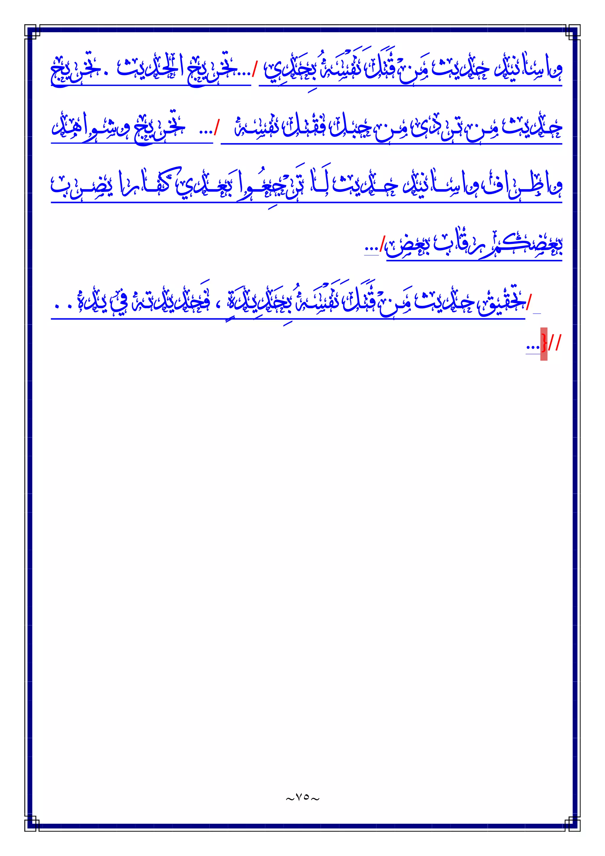 ~
٧٥
~
‫ﻱ‬‫ﺪ‬‫ﺤ‬ِ‫ﺑ‬ ‫ﻪ‬‫ﺴ‬ْ‫ﻔ‬َ‫ﻧ‬ َ‫ﻞ‬َ‫ﺘ‬َ‫ﻗ‬ ‫ﻦ‬‫ﻣ‬ ‫ﺣﺪﻳﺚ‬ ‫ﻭﺍﺳﺎﻧﻴﺪ‬
/
...
‫ـﺪﻳﺚ‬‫ﳊ‬‫ﺍ‬ ‫ـﺮﻳﺞ‬‫ﲣ‬
.
‫ـﺮﻳﺞ‬‫ﲣ‬
‫ـﻪ‬‫ـ‬‫ﺴ‬‫ﻧﻔ‬ ‫ـﻞ‬‫ـ‬‫ﺘ‬‫ﻓﻘ‬ ‫ـﻞ‬‫ـ‬‫ﺒ‬‫ﺟ‬ ‫ـﻦ‬‫ـ‬‫ﻣ‬ ‫ـﺮﺩﻯ‬‫ـ‬‫ﺗ‬ ‫ـﻦ‬‫ـ‬‫ﻣ‬ ‫ـﺪﻳﺚ‬‫ـ‬‫ﺣ‬
/
...
‫ـﻮﺍﻫﺪ‬‫ـ‬‫ﺷ‬‫ﻭ‬ ‫ـﺮﻳﺞ‬‫ـ‬‫ﲣ‬
‫ـﺮﺏ‬‫ـ‬‫ـ‬‫ـ‬‫ﻀ‬‫ﻳ‬ ‫ـﺎﺭﺍ‬‫ـ‬‫ـ‬‫ـ‬‫ﻔ‬‫ﻛ‬ ‫ـﺪﻱ‬‫ـ‬‫ـ‬‫ـ‬‫ﻌ‬‫ﺑ‬ ‫ـﻮﺍ‬‫ـ‬‫ـ‬‫ـ‬‫ﻌ‬ِ‫ﺟ‬‫ﺮ‬َ‫ﺗ‬ ‫ـﺎ‬‫ـ‬‫ـ‬‫ـ‬َ‫ﻟ‬ ‫ـﺪﻳﺚ‬‫ـ‬‫ـ‬‫ـ‬‫ﺣ‬ ‫ـﺎﻧﻴﺪ‬‫ـ‬‫ـ‬‫ـ‬‫ﺳ‬‫ﻭﺍ‬ ‫ـﺮﺍﻑ‬‫ـ‬‫ـ‬‫ـ‬‫ﻃ‬‫ﻭﺍ‬
‫ﺑﻌﺾ‬ ‫ﺭﻗﺎﺏ‬ ‫ﺑﻌﻀﻜﻢ‬
/
...
/
‫ـﺪﻩ‬‫ﻳ‬ ‫ﰲ‬ ‫ـﻪ‬‫ﺗ‬‫َﺤﺪﻳﺪ‬‫ﻓ‬ ، ‫ﺓ‬‫ﺪ‬‫ـ‬‫ﻳ‬‫ﺪ‬‫ﺤ‬ِ‫ﺑ‬ ‫ﻪ‬‫ـ‬‫ﺴ‬ْ‫ﻔ‬َ‫ﻧ‬ َ‫ﻞ‬‫ـ‬َ‫ﺘ‬َ‫ﻗ‬ ‫ﻦ‬‫ـ‬‫ﻣ‬ ‫ـﺪﻳﺚ‬‫ﺣ‬ ‫ﲢﻘﻴﻖ‬
..
//
}
...
 