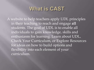 A website to help teachers apply UDL principles
  in their teaching to reach and engage all
  students. The goal of UDL is to enable all
  individuals to gain knowledge, skills and
  enthusiasm for learning. Learn about UDL,
  Check Your Curriculum, or Explore Resources
  for ideas on how to build options and
  flexibility into each element of your
  curriculum.
 