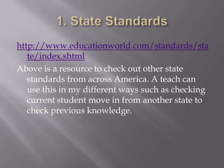 http://www.educationworld.com/standards/sta
   te/index.shtml
Above is a resource to check out other state
   standards from across America. A teach can
   use this in my different ways such as checking
   current student move in from another state to
   check previous knowledge.
 