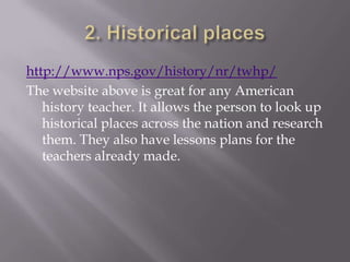 http://www.nps.gov/history/nr/twhp/
The website above is great for any American
   history teacher. It allows the person to look up
   historical places across the nation and research
   them. They also have lessons plans for the
   teachers already made.
 
