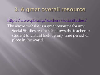 http://www.pbs.org/teachers/socialstudies/
The above website is a great resource for any
   Social Studies teacher. It allows the teacher or
   student to virtual look up any time period or
   place in the world.
 