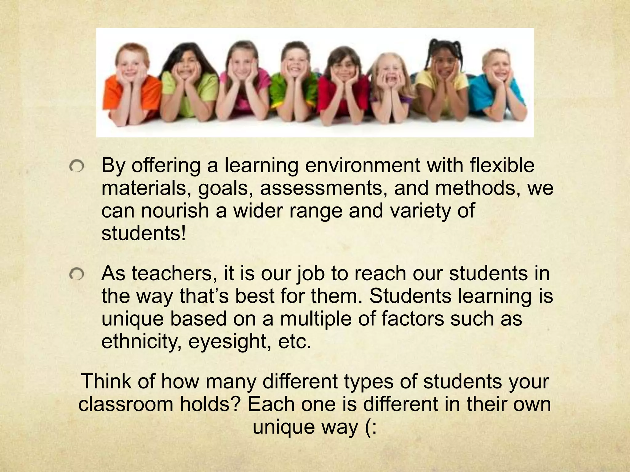 By offering a learning environment with flexible
materials, goals, assessments, and methods, we
can nourish a wider range and variety of
students!
As teachers, it is our job to reach our students in
the way that’s best for them. Students learning is
unique based on a multiple of factors such as
ethnicity, eyesight, etc.
Think of how many different types of students your
classroom holds? Each one is different in their own
unique way (:
