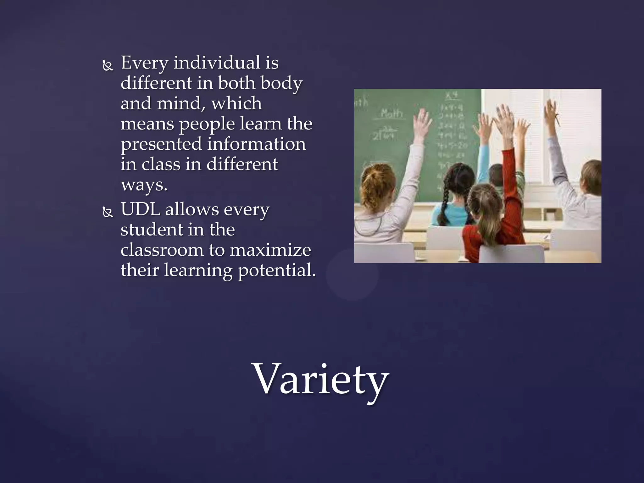 Variety
 Every individual is
different in both body
and mind, which
means people learn the
presented information
in class in different
ways.
 UDL allows every
student in the
classroom to maximize
their learning potential.
 