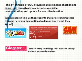 -The 2nd principle of UDL: Provide multiple means of action and
expression through physical action, expression,
communication, and options for executive function.
(Brain research tells us that students that are strong strategic
learners need multiple options to demonstrate what they
know!)
There are many technology tools available to help
students express themselves.
 