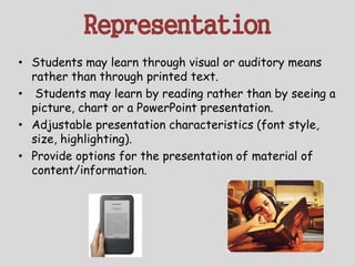 Representation
• Students may learn through visual or auditory means
rather than through printed text.
• Students may learn by reading rather than by seeing a
picture, chart or a PowerPoint presentation.
• Adjustable presentation characteristics (font style,
size, highlighting).
• Provide options for the presentation of material of
content/information.
 
