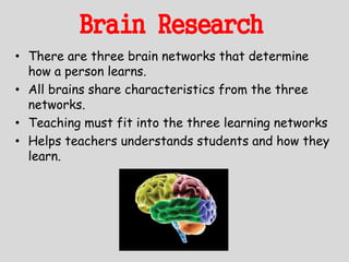 Brain Research
• There are three brain networks that determine
how a person learns.
• All brains share characteristics from the three
networks.
• Teaching must fit into the three learning networks
• Helps teachers understands students and how they
learn.
 
