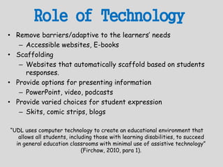 Role of Technology
• Remove barriers/adaptive to the learners’ needs
– Accessible websites, E-books
• Scaffolding
– Websites that automatically scaffold based on students
responses.
• Provide options for presenting information
– PowerPoint, video, podcasts
• Provide varied choices for student expression
– Skits, comic strips, blogs
“UDL uses computer technology to create an educational environment that
allows all students, including those with learning disabilities, to succeed
in general education classrooms with minimal use of assistive technology”
(Firchow, 2010, para 1).
 