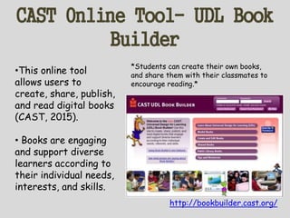 CAST Online Tool- UDL Book
Builder
http://bookbuilder.cast.org/
•This online tool
allows users to
create, share, publish,
and read digital books
(CAST, 2015).
• Books are engaging
and support diverse
learners according to
their individual needs,
interests, and skills.
*Students can create their own books,
and share them with their classmates to
encourage reading.*
 
