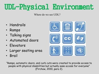 UDL-Physical Environment
• Handrails
• Ramps
• Talking signs
• Automated doors
• Elevators
• Larger seating area
• Brail
Where do we see UDL?
“Ramps, automatic doors, and curb cuts were created to provide access to
people with physical disabilities but actually ease access for everyone”
(Firchow, 2010, para 2).
 