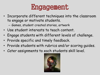 Engagement
• Incorporate different techniques into the classroom
to engage or motivate students.
– Games, student created stories, artwork
• Use student interests to teach content.
• Engage students with different levels of challenge.
• Provide specific and timely feedback.
• Provide students with rubrics and/or scoring guides.
• Cater assignments to each students skill level.
 