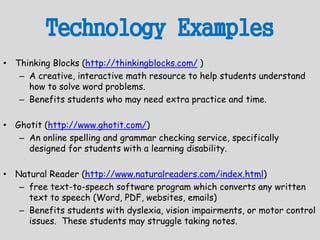 Technology Examples
• Thinking Blocks (http://thinkingblocks.com/ )
– A creative, interactive math resource to help students understand
how to solve word problems.
– Benefits students who may need extra practice and time.
• Ghotit (http://www.ghotit.com/)
– An online spelling and grammar checking service, specifically
designed for students with a learning disability.
• Natural Reader (http://www.naturalreaders.com/index.html)
– free text-to-speech software program which converts any written
text to speech (Word, PDF, websites, emails)
– Benefits students with dyslexia, vision impairments, or motor control
issues. These students may struggle taking notes.
 