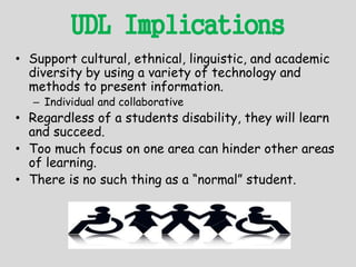 UDL Implications
• Support cultural, ethnical, linguistic, and academic
diversity by using a variety of technology and
methods to present information.
– Individual and collaborative
• Regardless of a students disability, they will learn
and succeed.
• Too much focus on one area can hinder other areas
of learning.
• There is no such thing as a “normal” student.
 