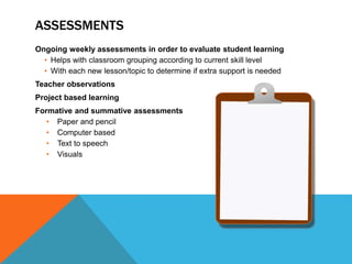 ASSESSMENTS
Ongoing weekly assessments in order to evaluate student learning
• Helps with classroom grouping according to current skill level
• With each new lesson/topic to determine if extra support is needed
Teacher observations
Project based learning
Formative and summative assessments
• Paper and pencil
• Computer based
• Text to speech
• Visuals
 