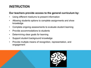 INSTRUCTION
Our teachers provide access to the general curriculum by:
• Using different mediums to present information
• Allowing students options to complete assignments and show
knowledge
• Complete ongoing assessments to evaluate student learning
• Provide accommodations to students
• Determining clear goals for learning
• Support student background knowledge
• Provide multiple means of recognition, representation, and
engagement
 