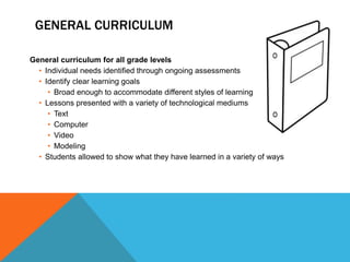 GENERAL CURRICULUM
General curriculum for all grade levels
• Individual needs identified through ongoing assessments
• Identify clear learning goals
• Broad enough to accommodate different styles of learning
• Lessons presented with a variety of technological mediums
• Text
• Computer
• Video
• Modeling
• Students allowed to show what they have learned in a variety of ways
 