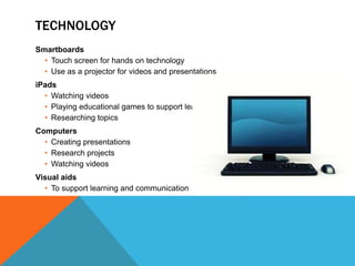 TECHNOLOGY
Smartboards
• Touch screen for hands on technology
• Use as a projector for videos and presentations
iPads
• Watching videos
• Playing educational games to support learning
• Researching topics
Computers
• Creating presentations
• Research projects
• Watching videos
Visual aids
• To support learning and communication
 