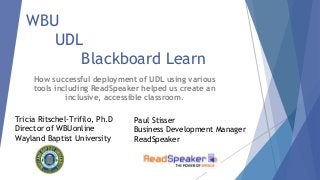 WBU
UDL
Blackboard Learn
How successful deployment of UDL using various
tools including ReadSpeaker helped us create an
inclusive, accessible classroom.
Tricia Ritschel-Trifilo, Ph.D
Director of WBUonline
Wayland Baptist University
Paul Stisser
Business Development Manager
ReadSpeaker
 