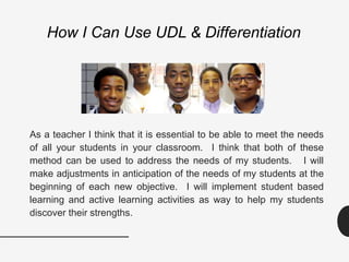 How I Can Use UDL & Differentiation
As a teacher I think that it is essential to be able to meet the needs
of all your students in your classroom. I think that both of these
method can be used to address the needs of my students. I will
make adjustments in anticipation of the needs of my students at the
beginning of each new objective. I will implement student based
learning and active learning activities as way to help my students
discover their strengths.
 