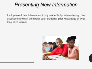 Presenting New Information
I will present new information to my students by administering pre-
assessment which will check each students’ prior knowledge of what
they have learned.
 