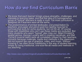 How do we find Curriculum Barriers? We know that each learner brings unique strengths, challenges, and interests to learning tasks, and that the idea of a homogeneous group of "typical" learners is really a myth. Yet most curriculum is designed as if learners were all the same.  The predominance of printed textbooks, oral presentation by teachers, and paper and pencil post-hoc testing have led to curricula that work for some students, but not for all. Of course those with disabilities who can't use these media are excluded. But many students who seem "typical" also miss out. Albert Einstein's spatial genius, George Lucas's skill in creating narratives, and Mel Torme's musical talent were all completely missed by their teachers, primarily because materials, media and methods in the classroom did not support the use of graphics, video, and music. Without knowing it, we often throw roadblocks in the way of student learning, simply by using traditional, one-size-fits-all media and methods in our teaching.  http://www.cast.org/teachingeverystudent/tools/curriculumbarriers.cfm © CAST, 2008 .  