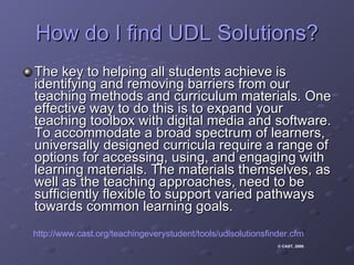 How do I find UDL Solutions? The key to helping all students achieve is identifying and removing barriers from our teaching methods and curriculum materials. One effective way to do this is to expand your teaching toolbox with digital media and software. To accommodate a broad spectrum of learners, universally designed curricula require a range of options for accessing, using, and engaging with learning materials. The materials themselves, as well as the teaching approaches, need to be sufficiently flexible to support varied pathways towards common learning goals.  http://www.cast.org/teachingeverystudent/tools/udlsolutionsfinder.cfm © CAST, 2008 .  
