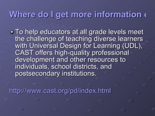 Where do I get more information on Professional Development? To help educators at all grade levels meet the challenge of teaching diverse learners with Universal Design for Learning (UDL), CAST offers high-quality professional development and other resources to individuals, school districts, and postsecondary institutions.  http:// www.cast.org/pd/index.html 