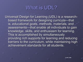 What is UDL? Universal Design for Learning (UDL) is a research-based framework for designing curricula—that is, educational goals, methods, materials, and assessments—that enable all individuals to gain knowledge, skills, and enthusiasm for learning. This is accomplished by simultaneously providing rich supports for learning and reducing barriers to the curriculum, while maintaining high achievement standards for all students.  © CAST, 2008 .  