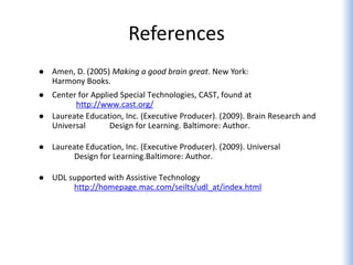 References
   Amen, D. (2005) Making a good brain great. New York:
    Harmony Books.
   Center for Applied Special Technologies, CAST, found at
          http://www.cast.org/
   Laureate Education, Inc. (Executive Producer). (2009). Brain Research and
    Universal       Design for Learning. Baltimore: Author.

   Laureate Education, Inc. (Executive Producer). (2009). Universal
         Design for Learning.Baltimore: Author.

   UDL supported with Assistive Technology
         http://homepage.mac.com/seilts/udl_at/index.html
 