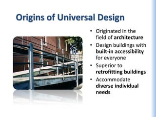 Origins of Universal Design
                  • Originated in the
                    field of architecture
                  • Design buildings with
                    built-in accessibility
                    for everyone
                  • Superior to
                    retrofitting buildings
                  • Accommodate
                    diverse individual
                    needs
 