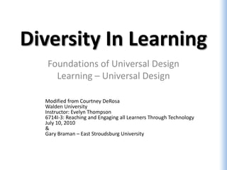 Diversity In Learning
   Foundations of Universal Design
     Learning – Universal Design

  Modified from Courtney DeRosa
  Walden University
  Instructor: Evelyn Thompson
  6714I-3: Reaching and Engaging all Learners Through Technology
  July 10, 2010
  &
  Gary Braman – East Stroudsburg University
 
