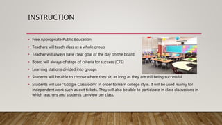 INSTRUCTION
• Free Appropriate Public Education
• Teachers will teach class as a whole group
• Teacher will always have clear goal of the day on the board
• Board will always of steps of criteria for success (CFS)
• Learning stations divided into groups
• Students will be able to choose where they sit, as long as they are still being successful
• Students will use “Google Classroom” in order to learn college style. It will be used mainly for
independent work such as exit tickets. They will also be able to participate in class discussions in
which teachers and students can view per class.
 