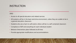 INSTRUCTION
SPED
• Access to all special education and related services
• All students will be in the least restrictive environment, unless they are unable to be in
a general education classroom.
• Students who are a harm to self and/or others will be in a self-contained classroom
• Compliance of IEP and everything for each individual student
• Behavior Intervention plans followed at all times
• Provide appropriate modifications and accommodations
 
