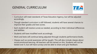 GENERAL CURRICULUM
• Curriculum will meet standards of Texas Education Agency, but will be adjusted
accordingly.
• Though standard curriculum is still followed, students will have several chances to
improve their grades and test scores.
• Each student will receive curves as needed, according to their individual differences
and abilities.
• Students will have modified work accordingly
• Work and tests will continue being adjusted through students performance levels..
• Classes such as social awareness will be taught. This will also include classes about
social emotional learning. All teachers will be trained on this. Students will not be
tested over it, but will have surveys and be able to share and give feedback.
 