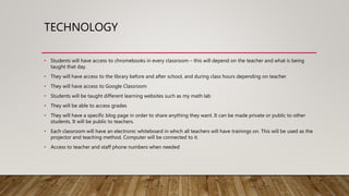 TECHNOLOGY
• Students will have access to chromebooks in every classroom – this will depend on the teacher and what is being
taught that day.
• They will have access to the library before and after school, and during class hours depending on teacher
• They will have access to Google Classroom
• Students will be taught different learning websites such as my math lab
• They will be able to access grades
• They will have a specific blog page in order to share anything they want. It can be made private or public to other
students. It will be public to teachers.
• Each classroom will have an electronic whiteboard in which all teachers will have trainings on. This will be used as the
projector and teaching method. Computer will be connected to it.
• Access to teacher and staff phone numbers when needed
 
