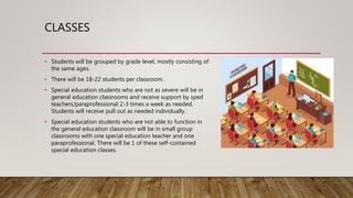 CLASSES
• Students will be grouped by grade level, mostly consisting of
the same ages.
• There will be 18-22 students per classroom.
• Special education students who are not as severe will be in
general education classrooms and receive support by sped
teachers/paraprofessional 2-3 times a week as needed.
Students will receive pull out as needed individually.
• Special education students who are not able to function in
the general education classroom will be in small group
classrooms with one special education teacher and one
paraprofessional. There will be 1 of these self-contained
special education classes.
 