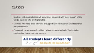 CLASSES
• Students with lower abilities will sometimes be paired with “peer tutors”, which
will be students who are higher able.
• Students who need extra amounts of supports will be in groups with teacher or
paraprofessional.
• Classes will be set up comfortably to where students feel safe. This includes
comfortable chairs, couches, rugs, etc.
 